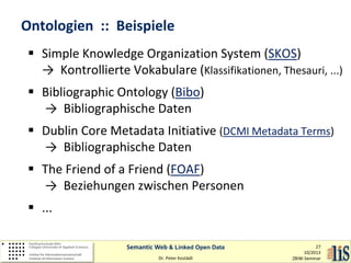 Ontologien :: Beispiele
 Simple Knowledge Organization System (SKOS)
→ Kontrollierte Vokabulare (Klassifikationen, Thesauri, ...)
 Bibliographic Ontology (Bibo)
→ Bibliographische Daten
 Dublin Core Metadata Initiative (DCMI Metadata Terms)
→ Bibliographische Daten
 The Friend of a Friend (FOAF)
→ Beziehungen zwischen Personen
 ...
Semantic Web & Linked Open Data
Dr. Peter Kostädt

27
10/2013
ZBIW-Seminar

 