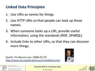Linked Data Prinzipien
1. Use URIs as names for things
2. Use HTTP URIs so that people can look up those
names.
3. When someone looks up a URI, provide useful
information, using the standards (RDF, SPARQL)
4. Include links to other URIs, so that they can discover
more things.
Quelle: Tim Berners-Lee [2006-07-27]
http://www.w3.org/DesignIssues/LinkedData.html
Semantic Web & Linked Open Data
Dr. Peter Kostädt

32
10/2013
ZBIW-Seminar

 