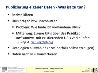 Publizierung eigener Daten - Was ist zu tun?
 Rechte klären
 URIs prägen bzw. nachnutzen
 Problem: Wie finde ich vorhandene URIs?
 Mittelweg: Eigene URIs über das Prädikat
owl:sameas mit existierenden URIs verknüpfen
→ Projekt culturegraph.org

 Ontologien auswählen (bzw. notfalls selbst erzeugen)
 Daten nach RDF konvertieren

Semantic Web & Linked Open Data
Dr. Peter Kostädt

38
10/2013
ZBIW-Seminar

 