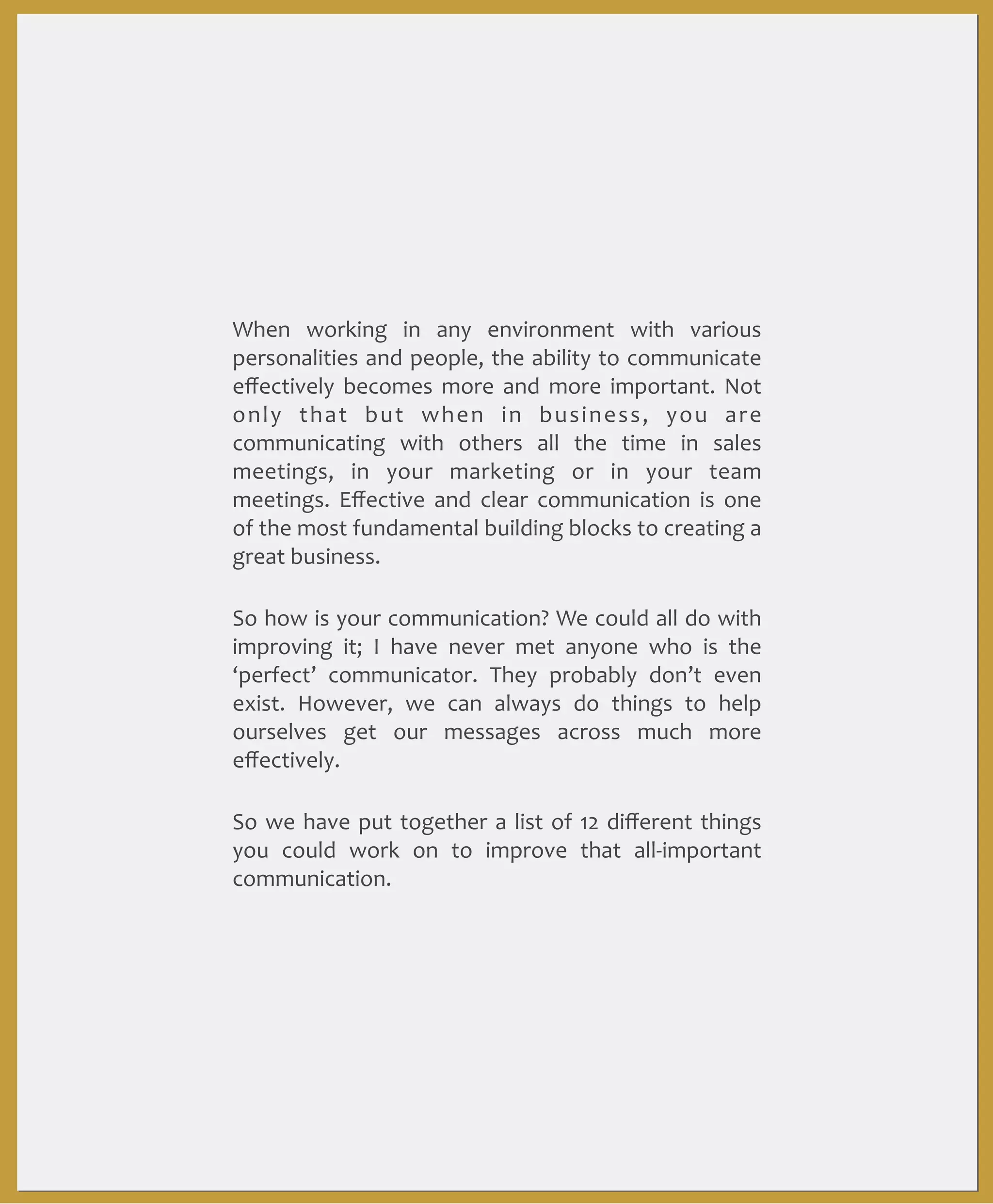 When	
   working	
   in	
   any	
   environment	
   with	
   various	
  
personalities	
  and	
  people,	
  the	
  ability	
  to	
  communicate	
  
eﬀectively	
  becomes	
   more	
   and	
   more	
   important.	
   Not	
  
only	
   that	
   but	
   when	
   in	
   business,	
   you	
   are	
  
communicating	
   with	
   others	
   all	
   the	
   time	
   in	
   sales	
  
meetings,	
   in	
   your	
   marketing	
   or	
   in	
   your	
   team	
  
meetings.	
   Eﬀective	
   and	
   clear	
   communication	
   is	
   one	
  
of	
  the	
   most	
  fundamental	
  building	
  blocks	
  to	
  creating	
  a	
  
great	
  business.	
  
So	
  how	
  is	
  your	
  communication?	
  We	
  could	
  all	
  do	
   with	
  
improving	
   it;	
   I	
   have	
   never	
   met	
   anyone	
   who	
   is	
   the	
  
‘perfect’	
   communicator.	
   They	
   probably	
   don’t	
   even	
  
exist.	
   However,	
   we	
   can	
   always	
   do	
   things	
   to	
   help	
  
ourselves	
   get	
   our	
   messages	
   across	
   much	
   more	
  
eﬀectively.	
  
So	
   we	
   have	
   put	
  together	
   a	
   list	
   of	
  12	
   diﬀerent	
  things	
  
you	
   could	
   work	
   on	
   to	
   improve	
   that	
   all-­‐important	
  
communication.	
  

 