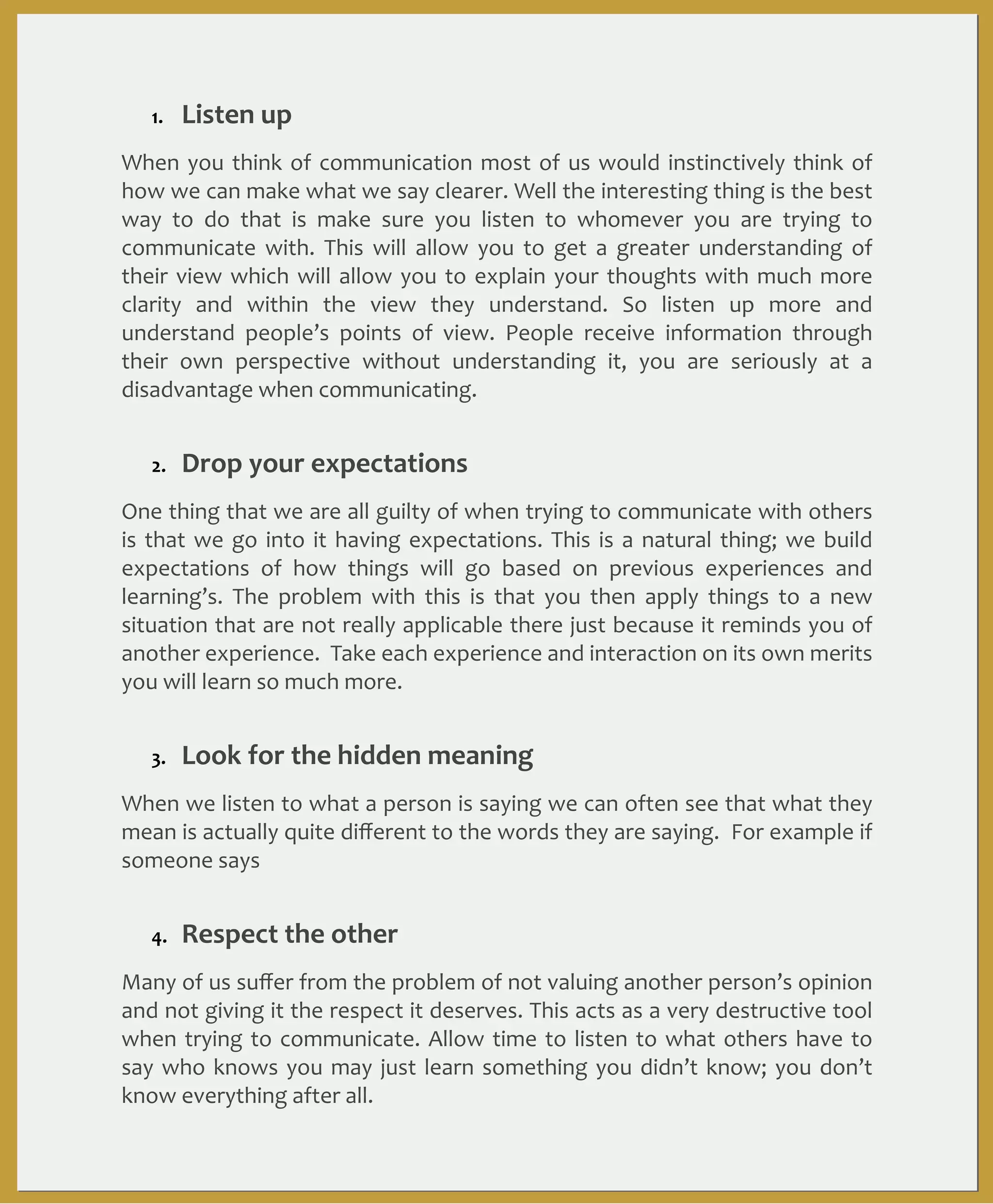 1.

Listen	
  up

When	
   you	
  think	
   of	
   communication	
  most	
   of	
   us	
   would	
   instinctively	
   think	
  of	
  
how	
  we	
   can	
  make	
  what	
  we	
  say	
  clearer.	
  Well	
  the	
  interesting	
  thing	
  is	
  the	
  best	
  
way	
   to	
   do	
   that	
   is	
   make	
   sure	
   you	
   listen	
   to	
   whomever	
   you	
   are	
   trying	
   to	
  
communicate	
   with.	
   This	
   will	
   allow	
   you	
   to	
   get	
   a	
   greater	
   understanding	
   of	
  
their	
   view	
  which	
  will	
   allow	
  you	
   to	
   explain	
  your	
   thoughts	
   with	
   much	
   more	
  
clarity	
   and	
   within	
   the	
   view	
   they	
   understand.	
   So	
   listen	
   up	
   more	
   and	
  
understand	
   people’s	
   points	
   of	
   view.	
   People	
   receive	
   information	
   through	
  
their	
   own	
   perspective	
   without	
   understanding	
   it,	
   you	
   are	
   seriously	
   at	
   a	
  
disadvantage	
  when	
  communicating.
2.

Drop	
  your	
  expectations

One	
  thing	
  that	
  we	
   are	
  all	
  guilty	
  of	
  when	
  trying	
   to	
  communicate	
  with	
   others	
  
is	
   that	
   we	
   go	
   into	
   it	
   having	
  expectations.	
   This	
   is	
   a	
   natural	
   thing;	
   we	
   build	
  
expectations	
   of	
   how	
   things	
   will	
   go	
   based	
   on	
   previous	
   experiences	
   and	
  
learning’s.	
   The	
   problem	
   with	
   this	
   is	
   that	
   you	
   then	
   apply	
   things	
   to	
   a	
   new	
  
situation	
  that	
   are	
   not	
  really	
   applicable	
   there	
   just	
  because	
  it	
   reminds	
   you	
  of	
  
another	
  experience.	
  	
  Take	
   each	
  experience	
  and	
  interaction	
  on	
  its	
  own	
  merits	
  
you	
  will	
  learn	
  so	
  much	
  more.	
  
3.

Look	
  for	
  the	
  hidden	
  meaning	
  

When	
   we	
  listen	
  to	
  what	
  a	
  person	
   is	
  saying	
  we	
  can	
   often	
   see	
   that	
  what	
  they	
  
mean	
  is	
   actually	
  quite	
  diﬀerent	
  to	
  the	
  words	
   they	
  are	
  saying.	
  	
  For	
  example	
  if	
  
someone	
  says	
   “I	
  am	
   no	
  good	
  at	
   that”	
   this	
  may	
  mean	
  that	
   they	
  are	
   low	
   on	
  
conﬁdence	
  and	
  need	
  your	
   encouragement	
  not	
   necessarily	
  that	
  they	
  are	
   not	
  
good	
  at	
  the	
  task	
  itself.	
  Try	
  and	
  look	
  for	
  the	
  underlying	
  feeling	
  or	
  meaning.	
  
4.

Respect	
  the	
  other

Many	
  of	
  us	
  suﬀer	
  from	
  the	
  problem	
   of	
  not	
  valuing	
  another	
  person’s	
  opinion	
  
and	
  not	
  giving	
  it	
  the	
   respect	
  it	
   deserves.	
   This	
  acts	
   as	
  a	
  very	
  destructive	
  tool	
  
when	
   trying	
  to	
   communicate.	
  Allow	
  time	
   to	
  listen	
  to	
   what	
   others	
   have	
   to	
  
say	
  who	
   knows	
   you	
   may	
  just	
   learn	
  something	
  you	
   didn’t	
   know;	
   you	
  don’t	
  
know	
  everything	
  after	
  all.

 