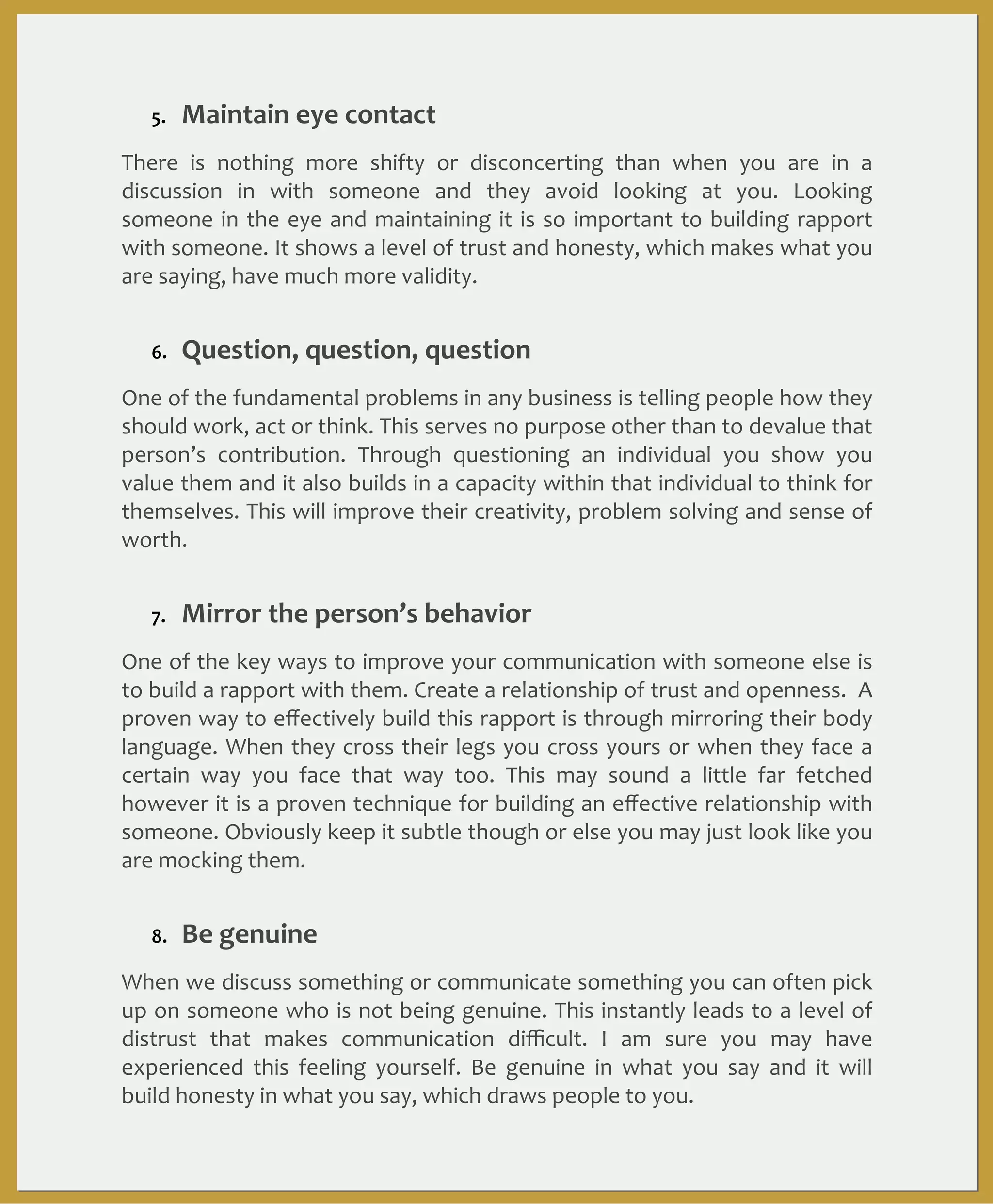 5.

Maintain	
  eye	
  contact

There	
   is	
   nothing	
   more	
   shifty	
   or	
   disconcerting	
   than	
   when	
   you	
   are	
   in	
   a	
  
discussion	
   in	
   with	
   someone	
   and	
   they	
   avoid	
   looking	
   at	
   you.	
   Looking	
  
someone	
   in	
  the	
  eye	
   and	
   maintaining	
  it	
   is	
   so	
   important	
   to	
   building	
  rapport	
  
with	
  someone.	
  It	
  shows	
  a	
   level	
  of	
  trust	
  and	
  honesty,	
  which	
  makes	
   what	
  you	
  
are	
  saying,	
  have	
  much	
  more	
  validity.
6.

Question,	
  question,	
  question

One	
  of	
  the	
  fundamental	
  problems	
  in	
  any	
  business	
   is	
  telling	
  people	
  how	
  they	
  
should	
  work,	
  act	
   or	
  think.	
  This	
   serves	
   no	
  purpose	
   other	
  than	
  to	
  devalue	
   that	
  
person’s	
   contribution.	
   Through	
   questioning	
   an	
   individual	
   you	
   show	
   you	
  
value	
  them	
  and	
  it	
  also	
  builds	
  in	
  a	
  capacity	
   within	
  that	
   individual	
  to	
   think	
   for	
  
themselves.	
  This	
  will	
   improve	
   their	
  creativity,	
   problem	
   solving	
   and	
  sense	
  of	
  
worth.	
  
7.

Mirror	
  the	
  person’s	
  behavior

One	
   of	
  the	
  key	
   ways	
   to	
  improve	
   your	
  communication	
  with	
   someone	
   else	
  is	
  
to	
  build	
  a	
  rapport	
  with	
  them.	
  Create	
   a	
  relationship	
  of	
  trust	
   and	
  openness.	
  	
  A	
  
proven	
  way	
  to	
  eﬀectively	
  build	
  this	
  rapport	
  is	
  through	
  mirroring	
  their	
  body	
  
language.	
  When	
  they	
   cross	
  their	
  legs	
   you	
  cross	
  yours	
   or	
   when	
   they	
   face	
   a	
  
certain	
   way	
   you	
   face	
   that	
   way	
   too.	
   This	
   may	
   sound	
   a	
   little	
   far	
   fetched	
  
however	
  it	
   is	
   a 	
   proven	
  technique	
  for	
  building	
  an	
  eﬀective	
   relationship	
   with	
  
someone.	
  Obviously	
  keep	
  it	
  subtle	
  though	
  or	
  else	
  you	
  may	
  just	
  look	
   like	
  you	
  
are	
  mocking	
  them.	
  
8.

Be	
  genuine

When	
  we	
  discuss	
  something	
   or	
  communicate	
  something	
  you	
   can	
  often	
  pick	
  
up	
   on	
  someone	
  who	
  is	
  not	
   being	
  genuine.	
   This	
  instantly	
  leads	
  to	
   a	
   level	
  of	
  
distrust	
   that	
   makes	
   communication	
   diﬃcult.	
   I	
   am	
   sure	
   you	
   may	
   have	
  
experienced	
   this	
   feeling	
   yourself.	
   Be	
   genuine	
   in	
   what	
   you	
   say	
   and	
   it	
   will	
  
build	
  honesty	
  in	
  what	
  you	
  say,	
  which	
  draws	
  people	
  to	
  you.	
  

 