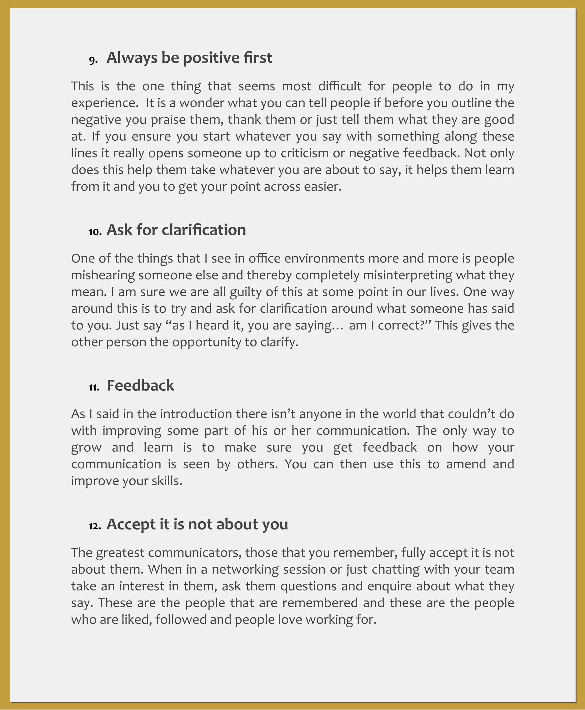 9.

Always	
  be	
  positive	
  ﬁrst

This	
   is	
   the	
   one	
   thing	
   that	
   seems	
   most	
   diﬃcult	
   for	
   people	
   to	
   do	
   in	
   my	
  
experience.	
  	
   It	
  is	
  a	
  wonder	
  what	
   you	
  can	
  tell	
   people	
   if	
  before	
   you	
  outline	
  the	
  
negative	
  you	
  praise	
   them,	
  thank	
  them	
   or	
  just	
  tell	
  them	
   what	
  they	
  are	
  good	
  
at.	
   If	
   you	
   ensure	
   you	
   start	
   whatever	
   you	
   say	
   with	
   something	
   along	
   these	
  
lines	
  it	
   really	
  opens	
   someone	
  up	
  to	
  criticism	
  or	
  negative	
  feedback.	
  Not	
  only	
  
does	
  this	
  help	
  them	
  take	
  whatever	
   you	
  are	
  about	
  to	
  say,	
  it	
  helps	
  them	
  learn	
  
from	
  it	
  and	
  you	
  to	
  get	
  your	
  point	
  across	
  easier.
10.

Ask	
  for	
  clariﬁcation

One	
  of	
  the	
  things	
  that	
  I	
   see	
  in	
   oﬃce	
  environments	
  more	
  and	
  more	
   is	
  people	
  
mishearing	
  someone	
   else	
  and	
  thereby	
  completely	
  misinterpreting	
  what	
  they	
  
mean.	
  I	
  am	
  sure	
   we	
  are	
  all	
  guilty	
  of	
  this	
  at	
  some	
   point	
   in	
  our	
  lives.	
   One	
  way	
  
around	
  this	
   is	
  to	
  try	
  and	
  ask	
   for	
  clariﬁcation	
  around	
   what	
   someone	
  has	
   said	
  
to	
  you.	
  Just	
  say	
  “as	
  I	
   heard	
   it,	
  you	
  are	
   saying…	
   am	
   I	
  correct?”	
  This	
  gives	
  the	
  
other	
  person	
  the	
  opportunity	
  to	
  clarify.
11.

Feedback

As	
  I	
   said	
  in	
  the	
   introduction	
   there	
  isn’t	
  anyone	
  in	
  the	
  world	
  that	
  couldn’t	
   do	
  
with	
   improving	
   some	
   part	
   of	
   his	
   or	
   her	
   communication.	
   The	
   only	
   way	
   to	
  
grow	
   and	
   learn	
   is	
   to	
   make	
   sure	
   you	
   get	
   feedback	
   on	
   how	
   your	
  
communication	
   is	
   seen	
   by	
   others.	
   You	
   can	
   then	
   use	
   this	
   to	
   amend	
   and	
  
improve	
  your	
  skills.	
  
12.

Accept	
  it	
  is	
  not	
  about	
  you

The	
  greatest	
  communicators,	
  those	
  that	
   you	
  remember,	
  fully	
  accept	
  it	
  is	
   not	
  
about	
  them.	
  When	
  in	
  a	
  networking	
   session	
  or	
  just	
   chatting	
  with	
  your	
   team	
  
take	
  an	
  interest	
  in	
  them,	
  ask	
  them	
   questions	
  and	
  enquire	
   about	
  what	
   they	
  
say.	
   These	
   are	
   the	
   people	
   that	
   are	
   remembered	
   and	
   these	
   are	
   the	
   people	
  
who	
  are	
  liked,	
  followed	
  and	
  people	
  love	
  working	
  for.

 