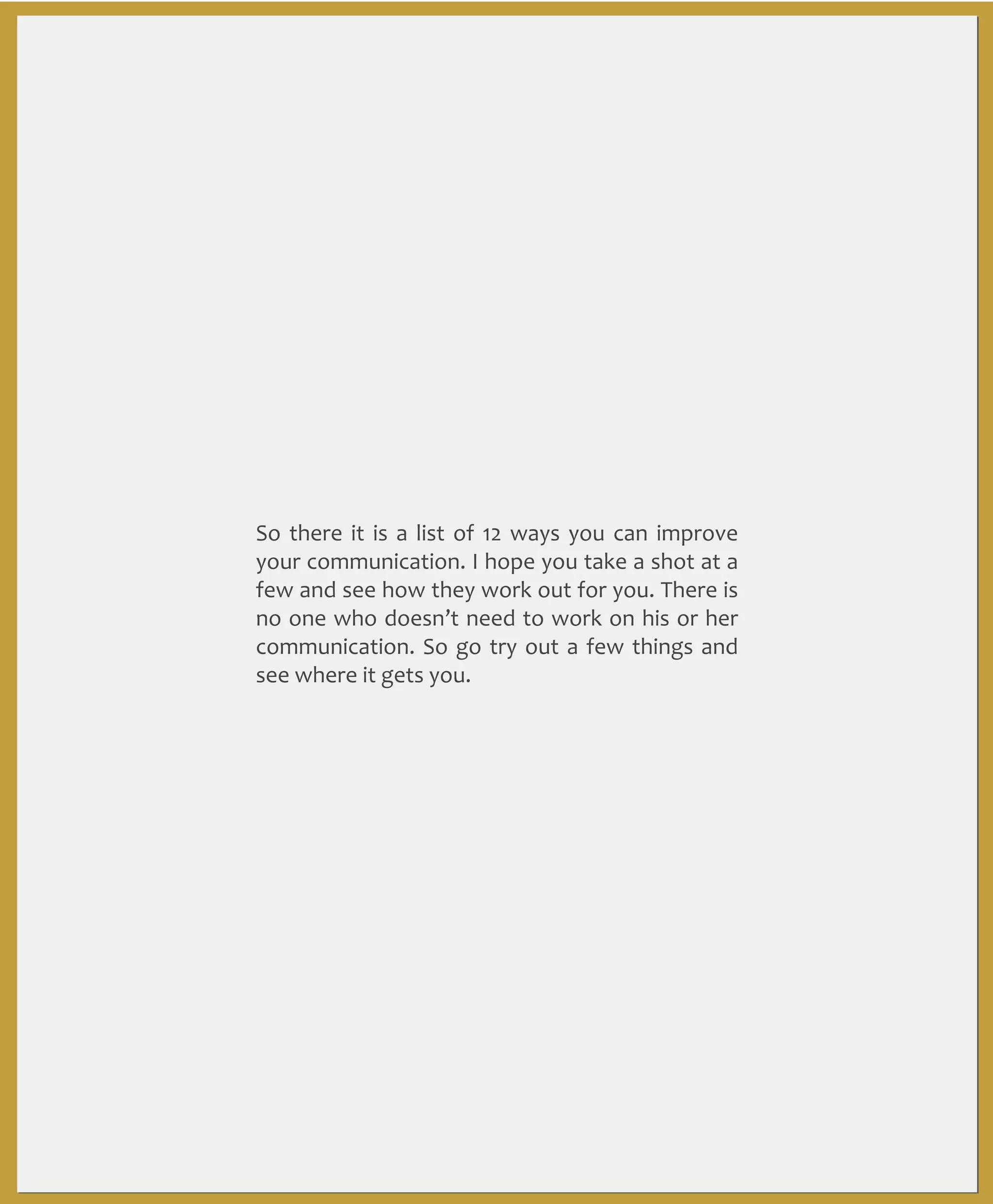 So	
   there	
   it	
   is	
   a	
   list	
   of	
   12	
   ways	
   you	
  can	
   improve	
  
your	
  communication.	
   I	
  hope	
  you	
   take	
  a	
   shot	
   at	
  a	
  
few	
  and	
  see	
   how	
  they	
  work	
  out	
   for	
  you.	
  There	
  is	
  
no	
  one	
   who	
  doesn’t	
  need	
  to	
  work	
  on	
  his	
  or	
  her	
  
communication.	
  So	
   go	
   try	
  out	
  a	
   few	
  things	
   and	
  
see	
  where	
  it	
  gets	
  you.	
  	
  

 