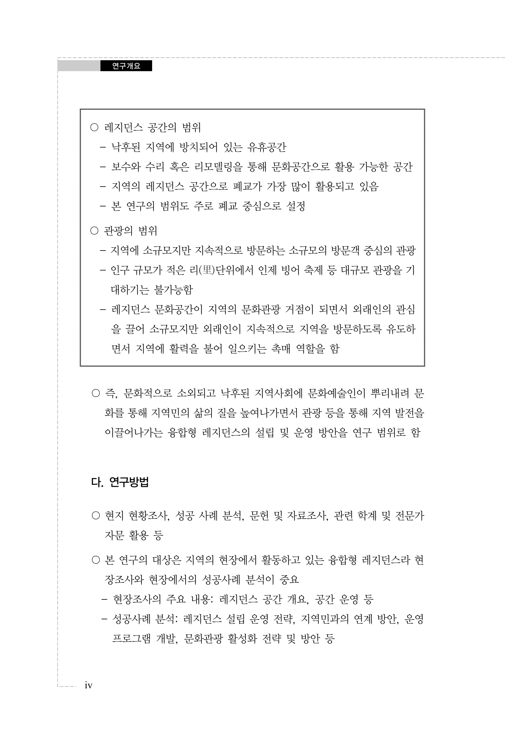 연구개요

〇 레지던스 공간의 범위
- 낙후된 지역에 방치되어 있는 유휴공간
- 보수와 수리 혹은 리모델링을 통해 문화공간으로 활용 가능한 공간
- 지역의 레지던스 공간으로 폐교가 가장 많이 활용되고 있음
- 본 연구의 범위도 주로 폐교 중심으로 설정
〇 관광의 범위
- 지역에 소규모지만 지속적으로 방문하는 소규모의 방문객 중심의 관광
- 인구 규모가 적은 리(里)단위에서 인제 빙어 축제 등 대규모 관광을 기
대하기는 불가능함
- 레지던스 문화공간이 지역의 문화관광 거점이 되면서 외래인의 관심
을 끌어 소규모지만 외래인이 지속적으로 지역을 방문하도록 유도하
면서 지역에 활력을 불어 일으키는 촉매 역할을 함

〇 즉, 문화적으로 소외되고 낙후된 지역사회에 문화예술인이 뿌리내려 문
화를 통해 지역민의 삶의 질을 높여나가면서 관광 등을 통해 지역 발전을
이끌어나가는 융합형 레지던스의 설립 및 운영 방안을 연구 범위로 함

다. 연구방법
〇 현지 현황조사, 성공 사례 분석, 문헌 및 자료조사, 관련 학계 및 전문가
자문 활용 등
〇 본 연구의 대상은 지역의 현장에서 활동하고 있는 융합형 레지던스라 현
장조사와 현장에서의 성공사례 분석이 중요
- 현장조사의 주요 내용: 레지던스 공간 개요, 공간 운영 등
- 성공사례 분석: 레지던스 설립 운영 전략, 지역민과의 연계 방안, 운영
프로그램 개발, 문화관광 활성화 전략 및 방안 등

iv

 