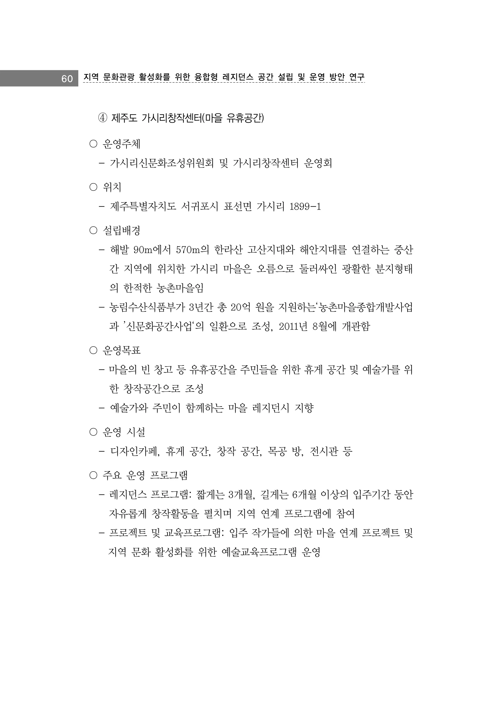 60 지역 문화관광 활성화를 위한 융합형 레지던스 공간 설립 및 운영 방안 연구

④ 제주도 가시리창작센터(마을 유휴공간)
〇 운영주체
- 가시리신문화조성위원회 및 가시리창작센터 운영회
〇 위치
- 제주특별자치도 서귀포시 표선면 가시리 1899-1
〇 설립배경
- 해발 90m에서 570m의 한라산 고산지대와 해안지대를 연결하는 중산
간 지역에 위치한 가시리 마을은 오름으로 둘러싸인 광활한 분지형태
의 한적한 농촌마을임
- 농림수산식품부가 3년간 총 20억 원을 지원하는‘농촌마을종합개발사업
과 ’신문화공간사업‘의 일환으로 조성, 2011년 8월에 개관함
〇 운영목표
- 마을의 빈 창고 등 유휴공간을 주민들을 위한 휴게 공간 및 예술가를 위
한 창작공간으로 조성
- 예술가와 주민이 함께하는 마을 레지던시 지향
〇 운영 시설
- 디자인카페, 휴게 공간, 창작 공간, 목공 방, 전시관 등
〇 주요 운영 프로그램
- 레지던스 프로그램: 짧게는 3개월, 길게는 6개월 이상의 입주기간 동안
자유롭게 창작활동을 펼치며 지역 연계 프로그램에 참여
- 프로젝트 및 교육프로그램: 입주 작가들에 의한 마을 연계 프로젝트 및
지역 문화 활성화를 위한 예술교육프로그램 운영

 