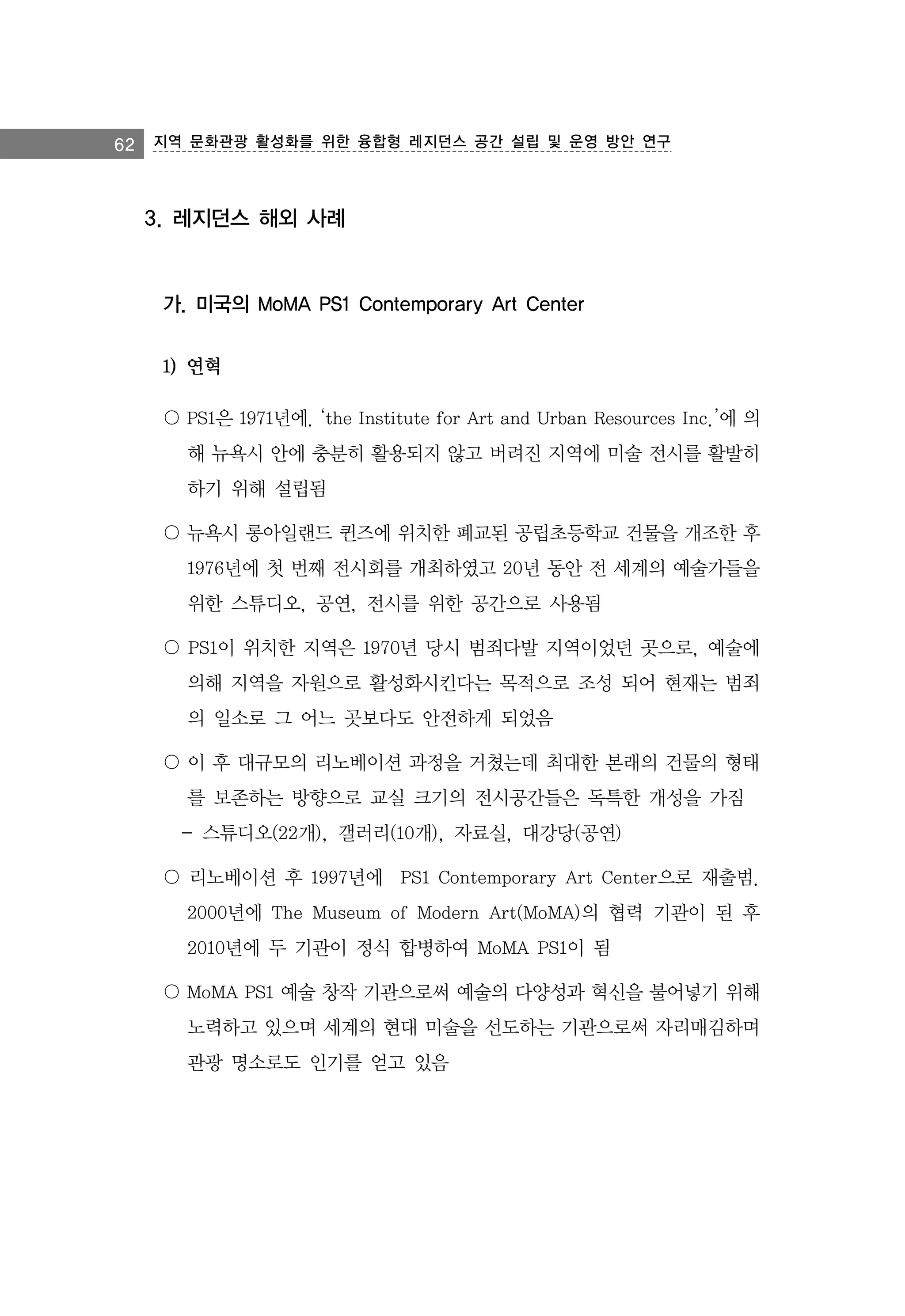 62 지역 문화관광 활성화를 위한 융합형 레지던스 공간 설립 및 운영 방안 연구

3. 레지던스 해외 사례

가. 미국의 MoMA PS1 Contemporary Art Center
1) 연혁
〇 PS1은 1971년에. ‘the Institute for Art and Urban Resources Inc.’에 의
해 뉴욕시 안에 충분히 활용되지 않고 버려진 지역에 미술 전시를 활발히
하기 위해 설립됨
〇 뉴욕시 롱아일랜드 퀸즈에 위치한 폐교된 공립초등학교 건물을 개조한 후
1976년에 첫 번째 전시회를 개최하였고 20년 동안 전 세계의 예술가들을
위한 스튜디오, 공연, 전시를 위한 공간으로 사용됨
〇 PS1이 위치한 지역은 1970년 당시 범죄다발 지역이었던 곳으로, 예술에
의해 지역을 자원으로 활성화시킨다는 목적으로 조성 되어 현재는 범죄
의 일소로 그 어느 곳보다도 안전하게 되었음
〇 이 후 대규모의 리노베이션 과정을 거쳤는데 최대한 본래의 건물의 형태
를 보존하는 방향으로 교실 크기의 전시공간들은 독특한 개성을 가짐
- 스튜디오(22개), 갤러리(10개), 자료실, 대강당(공연)
〇 리노베이션 후 1997년에 PS1 Contemporary Art Center으로 재출범.
2000년에 The Museum of Modern Art(MoMA)의 협력 기관이 된 후
2010년에 두 기관이 정식 합병하여 MoMA PS1이 됨
〇 MoMA PS1 예술 창작 기관으로써 예술의 다양성과 혁신을 불어넣기 위해
노력하고 있으며 세계의 현대 미술을 선도하는 기관으로써 자리매김하며
관광 명소로도 인기를 얻고 있음

 