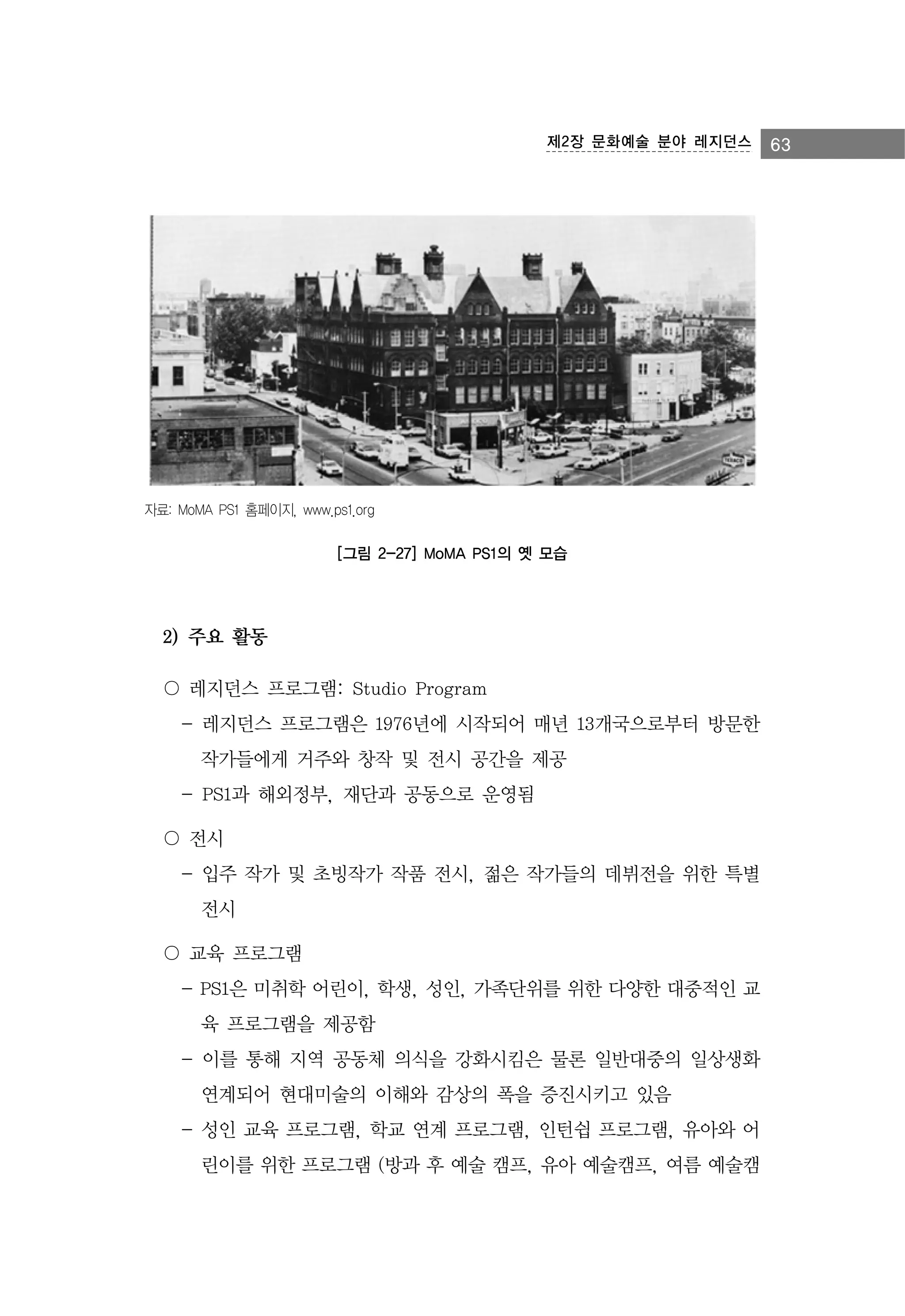 제2장 문화예술 분야 레지던스

자료: MoMA PS1 홈페이지, www.ps1.org

[그림 2-27] MoMA PS1의 옛 모습

2) 주요 활동
〇 레지던스 프로그램: Studio Program
- 레지던스 프로그램은 1976년에 시작되어 매년 13개국으로부터 방문한
작가들에게 거주와 창작 및 전시 공간을 제공
- PS1과 해외정부, 재단과 공동으로 운영됨
〇 전시
- 입주 작가 및 초빙작가 작품 전시, 젊은 작가들의 데뷔전을 위한 특별
전시
〇 교육 프로그램
- PS1은 미취학 어린이, 학생, 성인, 가족단위를 위한 다양한 대중적인 교
육 프로그램을 제공함
- 이를 통해 지역 공동체 의식을 강화시킴은 물론 일반대중의 일상생화
연계되어 현대미술의 이해와 감상의 폭을 증진시키고 있음
- 성인 교육 프로그램, 학교 연계 프로그램, 인턴쉽 프로그램, 유아와 어
린이를 위한 프로그램 (방과 후 예술 캠프, 유아 예술캠프, 여름 예술캠

63

 