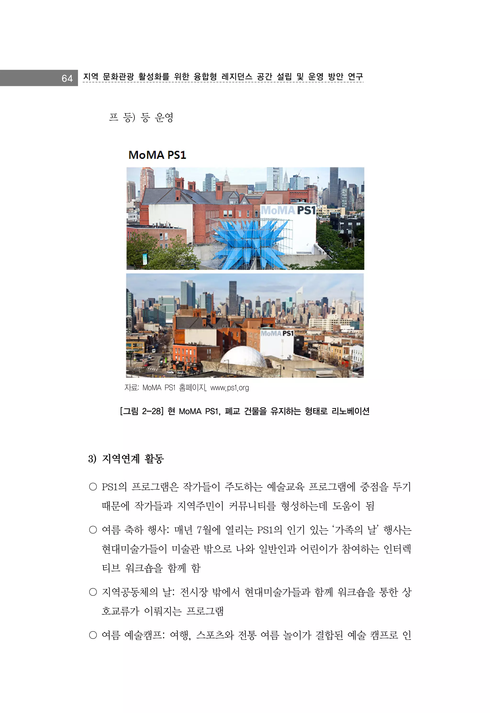 64 지역 문화관광 활성화를 위한 융합형 레지던스 공간 설립 및 운영 방안 연구

프 등) 등 운영

자료: MoMA PS1 홈페이지, www.ps1.org

[그림 2-28] 현 MoMA PS1, 폐교 건물을 유지하는 형태로 리노베이션

3) 지역연계 활동
〇 PS1의 프로그램은 작가들이 주도하는 예술교육 프로그램에 중점을 두기
때문에 작가들과 지역주민이 커뮤니티를 형성하는데 도움이 됨
〇 여름 축하 행사: 매년 7월에 열리는 PS1의 인기 있는 ‘가족의 날’ 행사는
현대미술가들이 미술관 밖으로 나와 일반인과 어린이가 참여하는 인터렉
티브 워크숍을 함께 함
〇 지역공동체의 날: 전시장 밖에서 현대미술가들과 함께 워크숍을 통한 상
호교류가 이뤄지는 프로그램
〇 여름 예술캠프: 여행, 스포츠와 전통 여름 놀이가 결합된 예술 캠프로 인

 