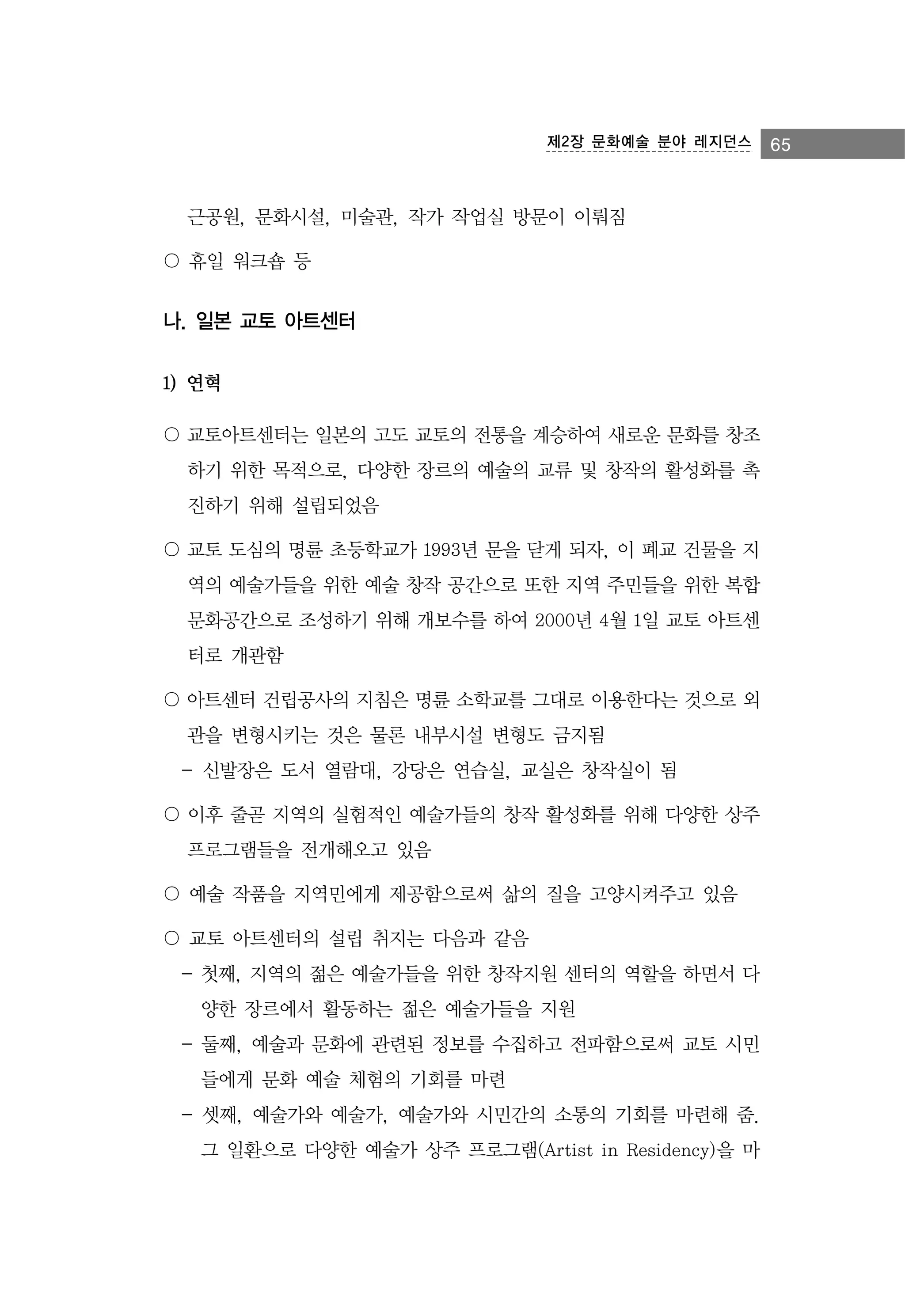 제2장 문화예술 분야 레지던스

근공원, 문화시설, 미술관, 작가 작업실 방문이 이뤄짐
〇 휴일 워크숍 등

나. 일본 교토 아트센터
1) 연혁
〇 교토아트센터는 일본의 고도 교토의 전통을 계승하여 새로운 문화를 창조
하기 위한 목적으로, 다양한 장르의 예술의 교류 및 창작의 활성화를 촉
진하기 위해 설립되었음
〇 교토 도심의 명륜 초등학교가 1993년 문을 닫게 되자, 이 폐교 건물을 지
역의 예술가들을 위한 예술 창작 공간으로 또한 지역 주민들을 위한 복합
문화공간으로 조성하기 위해 개보수를 하여 2000년 4월 1일 교토 아트센
터로 개관함
〇 아트센터 건립공사의 지침은 명륜 소학교를 그대로 이용한다는 것으로 외
관을 변형시키는 것은 물론 내부시설 변형도 금지됨
- 신발장은 도서 열람대, 강당은 연습실, 교실은 창작실이 됨
〇 이후 줄곧 지역의 실험적인 예술가들의 창작 활성화를 위해 다양한 상주
프로그램들을 전개해오고 있음
〇 예술 작품을 지역민에게 제공함으로써 삶의 질을 고양시켜주고 있음
〇 교토 아트센터의 설립 취지는 다음과 같음
- 첫째, 지역의 젊은 예술가들을 위한 창작지원 센터의 역할을 하면서 다
양한 장르에서 활동하는 젊은 예술가들을 지원
- 둘째, 예술과 문화에 관련된 정보를 수집하고 전파함으로써 교토 시민
들에게 문화 예술 체험의 기회를 마련
- 셋째, 예술가와 예술가, 예술가와 시민간의 소통의 기회를 마련해 줌.
그 일환으로 다양한 예술가 상주 프로그램(Artist in Residency)을 마

65

 