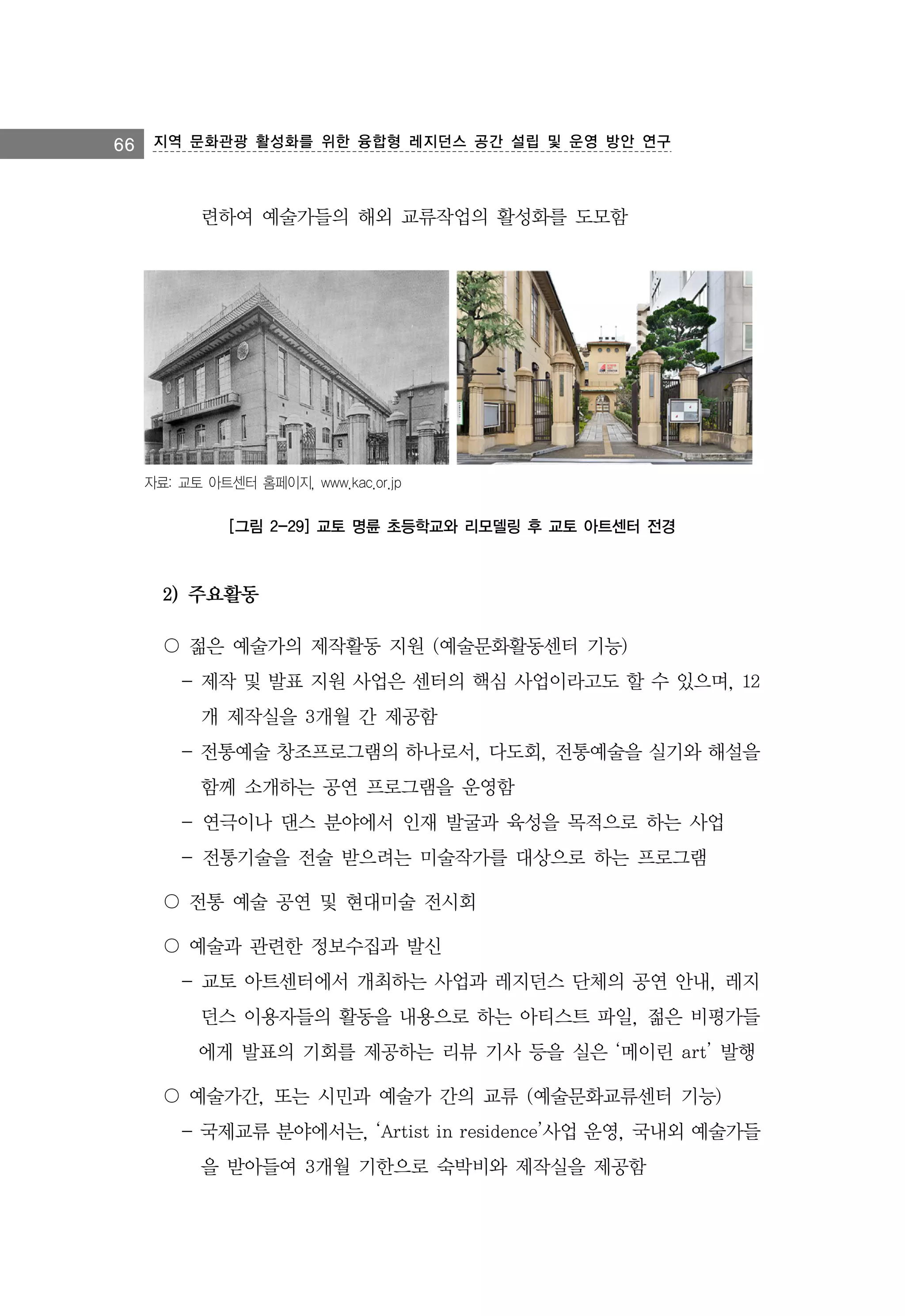 66 지역 문화관광 활성화를 위한 융합형 레지던스 공간 설립 및 운영 방안 연구

련하여 예술가들의 해외 교류작업의 활성화를 도모함

자료: 교토 아트센터 홈페이지, www.kac.or.jp

[그림 2-29] 교토 명륜 초등학교와 리모델링 후 교토 아트센터 전경

2) 주요활동
〇 젊은 예술가의 제작활동 지원 (예술문화활동센터 기능)
- 제작 및 발표 지원 사업은 센터의 핵심 사업이라고도 할 수 있으며, 12
개 제작실을 3개월 간 제공함
- 전통예술 창조프로그램의 하나로서, 다도회, 전통예술을 실기와 해설을
함께 소개하는 공연 프로그램을 운영함
- 연극이나 댄스 분야에서 인재 발굴과 육성을 목적으로 하는 사업
- 전통기술을 전술 받으려는 미술작가를 대상으로 하는 프로그램
〇 전통 예술 공연 및 현대미술 전시회
〇 예술과 관련한 정보수집과 발신
- 교토 아트센터에서 개최하는 사업과 레지던스 단체의 공연 안내, 레지
던스 이용자들의 활동을 내용으로 하는 아티스트 파일, 젊은 비평가들
에게 발표의 기회를 제공하는 리뷰 기사 등을 실은 ‘메이린 art’ 발행
〇 예술가간, 또는 시민과 예술가 간의 교류 (예술문화교류센터 기능)
- 국제교류 분야에서는, ‘Artist in residence’사업 운영, 국내외 예술가들
을 받아들여 3개월 기한으로 숙박비와 제작실을 제공함

 