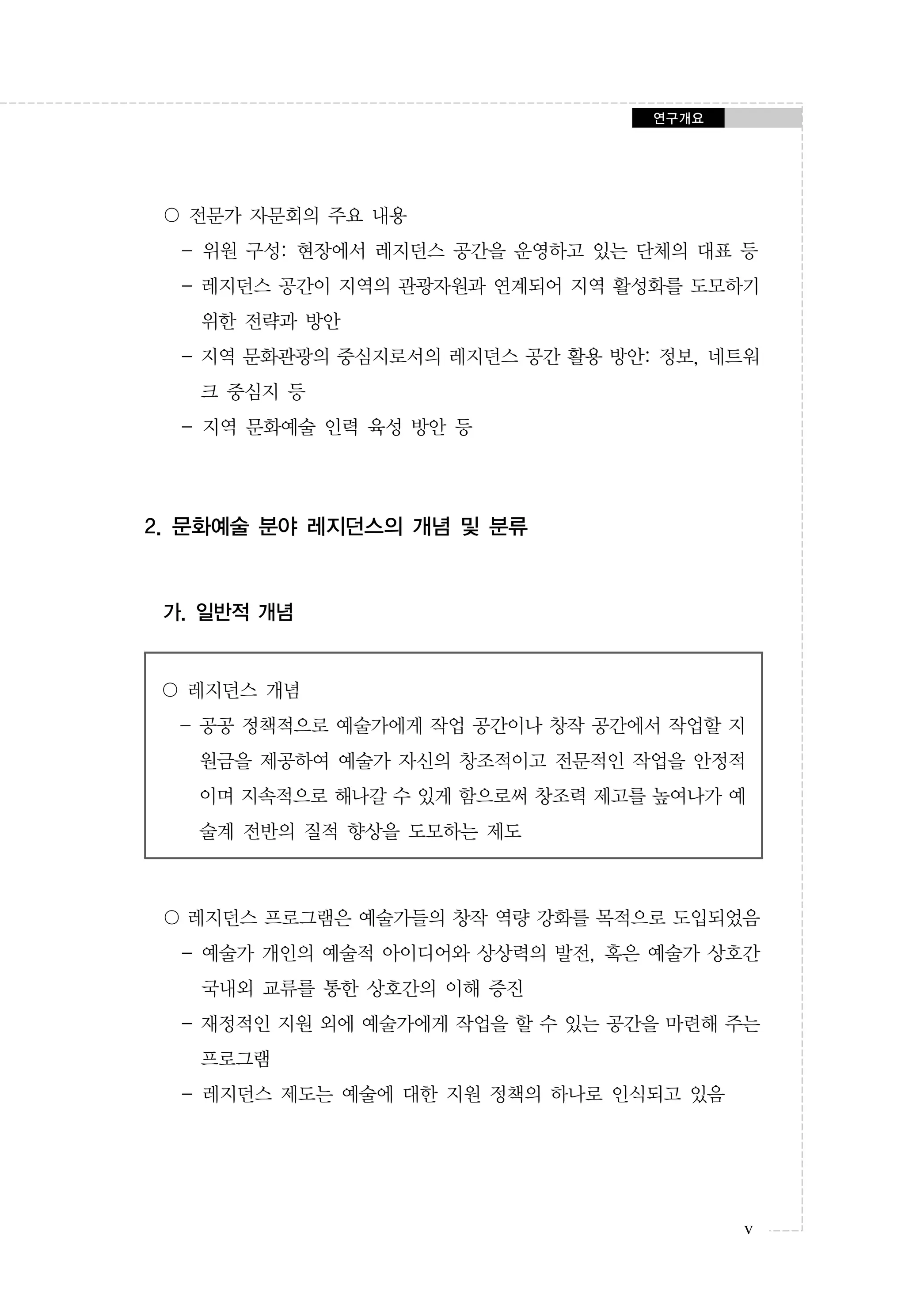 연구개요

〇 전문가 자문회의 주요 내용
- 위원 구성: 현장에서 레지던스 공간을 운영하고 있는 단체의 대표 등
- 레지던스 공간이 지역의 관광자원과 연계되어 지역 활성화를 도모하기
위한 전략과 방안
- 지역 문화관광의 중심지로서의 레지던스 공간 활용 방안: 정보, 네트워
크 중심지 등
- 지역 문화예술 인력 육성 방안 등

2. 문화예술 분야 레지던스의 개념 및 분류

가. 일반적 개념

〇 레지던스 개념
- 공공 정책적으로 예술가에게 작업 공간이나 창작 공간에서 작업할 지
원금을 제공하여 예술가 자신의 창조적이고 전문적인 작업을 안정적
이며 지속적으로 해나갈 수 있게 함으로써 창조력 제고를 높여나가 예
술계 전반의 질적 향상을 도모하는 제도

〇 레지던스 프로그램은 예술가들의 창작 역량 강화를 목적으로 도입되었음
- 예술가 개인의 예술적 아이디어와 상상력의 발전, 혹은 예술가 상호간
국내외 교류를 통한 상호간의 이해 증진
- 재정적인 지원 외에 예술가에게 작업을 할 수 있는 공간을 마련해 주는
프로그램
- 레지던스 제도는 예술에 대한 지원 정책의 하나로 인식되고 있음

v

 