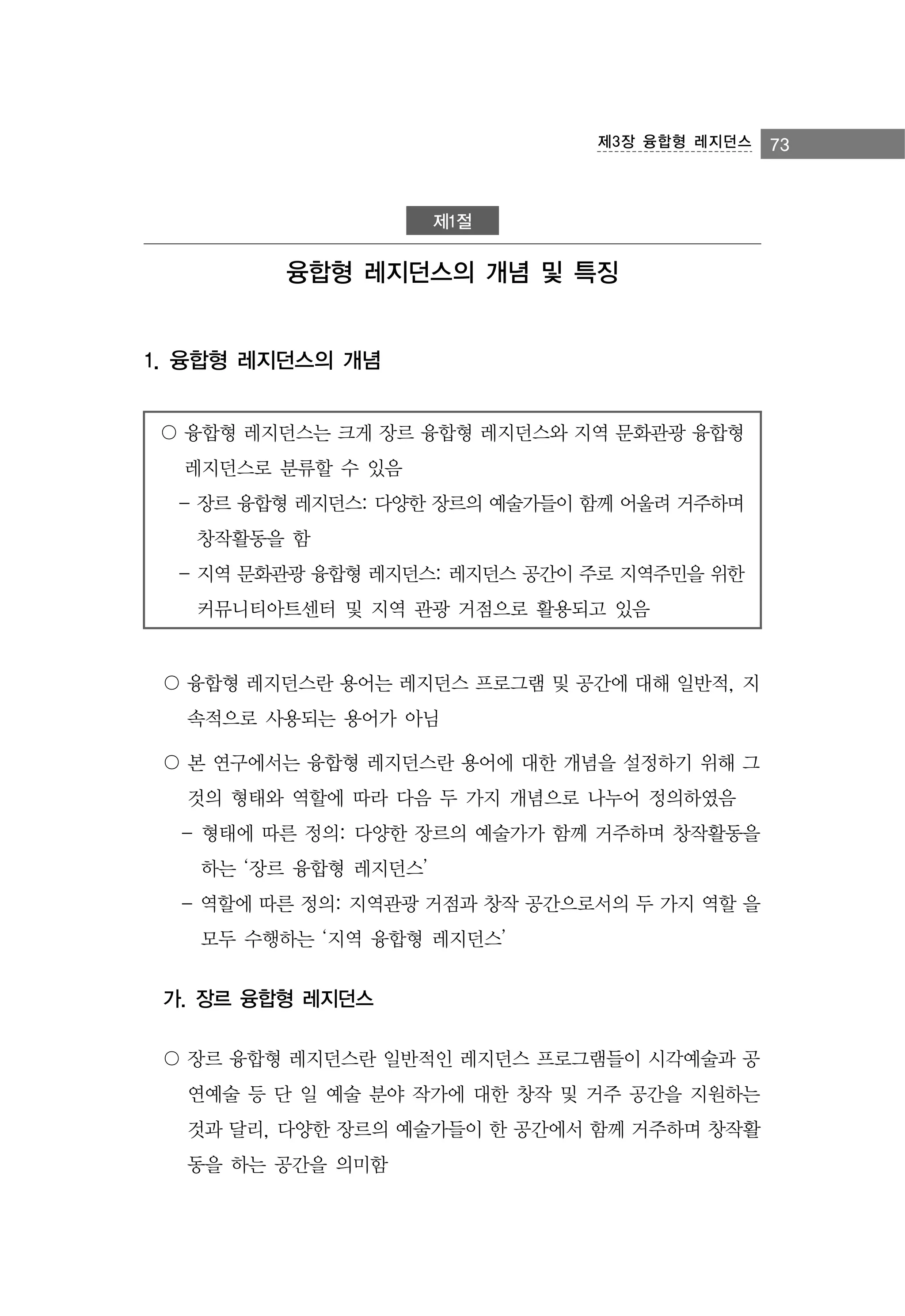 제3장 융합형 레지던스

제1절

융합형 레지던스의 개념 및 특징

1. 융합형 레지던스의 개념
〇 융합형 레지던스는 크게 장르 융합형 레지던스와 지역 문화관광 융합형
레지던스로 분류할 수 있음
- 장르 융합형 레지던스: 다양한 장르의 예술가들이 함께 어울려 거주하며
창작활동을 함
- 지역 문화관광 융합형 레지던스: 레지던스 공간이 주로 지역주민을 위한
커뮤니티아트센터 및 지역 관광 거점으로 활용되고 있음

〇 융합형 레지던스란 용어는 레지던스 프로그램 및 공간에 대해 일반적, 지
속적으로 사용되는 용어가 아님
〇 본 연구에서는 융합형 레지던스란 용어에 대한 개념을 설정하기 위해 그
것의 형태와 역할에 따라 다음 두 가지 개념으로 나누어 정의하였음
- 형태에 따른 정의: 다양한 장르의 예술가가 함께 거주하며 창작활동을
하는 ‘장르 융합형 레지던스’
- 역할에 따른 정의: 지역관광 거점과 창작 공간으로서의 두 가지 역할 을
모두 수행하는 ‘지역 융합형 레지던스’

가. 장르 융합형 레지던스
〇 장르 융합형 레지던스란 일반적인 레지던스 프로그램들이 시각예술과 공
연예술 등 단 일 예술 분야 작가에 대한 창작 및 거주 공간을 지원하는
것과 달리, 다양한 장르의 예술가들이 한 공간에서 함께 거주하며 창작활
동을 하는 공간을 의미함

73

 