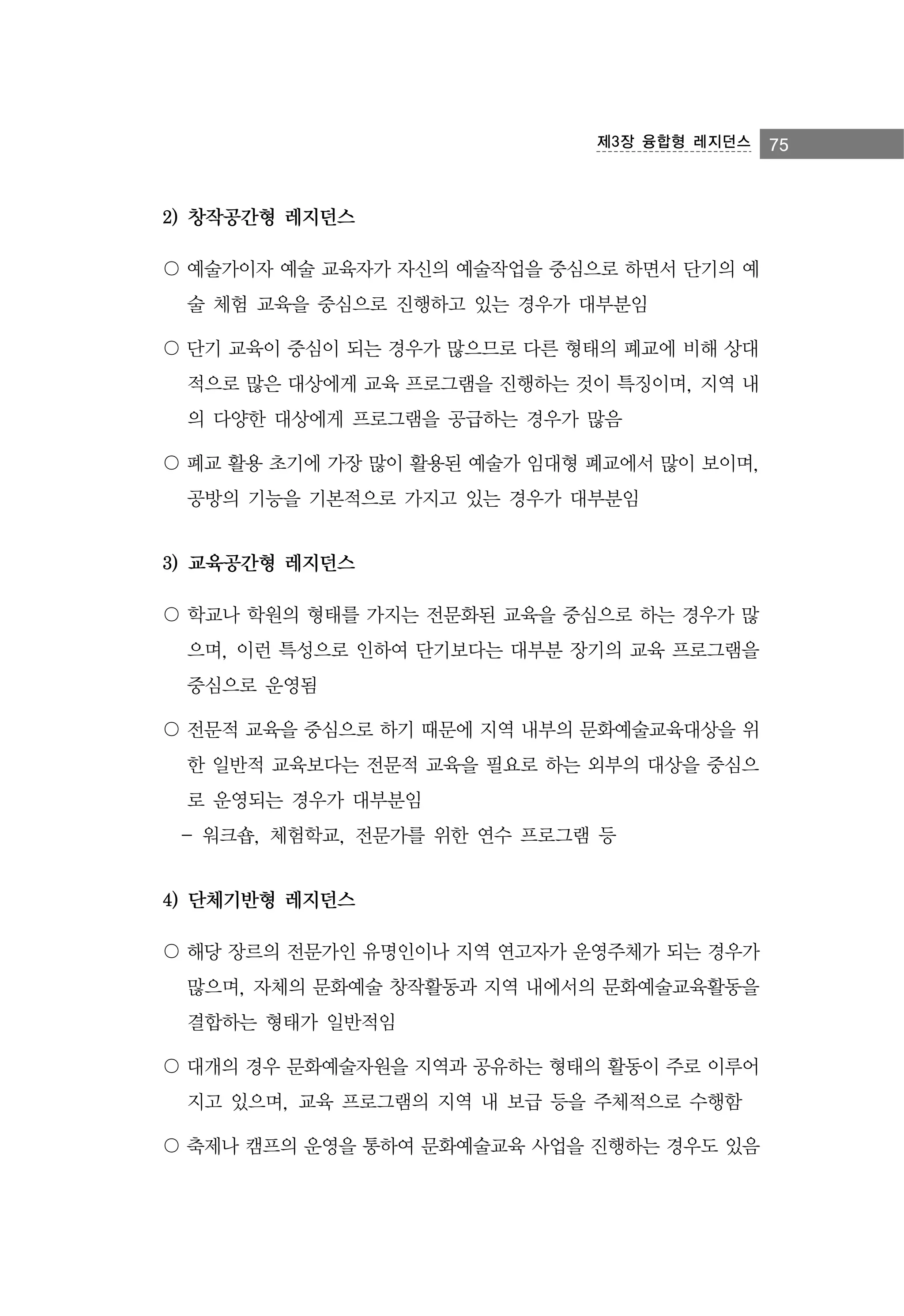 제3장 융합형 레지던스

2) 창작공간형 레지던스
〇 예술가이자 예술 교육자가 자신의 예술작업을 중심으로 하면서 단기의 예
술 체험 교육을 중심으로 진행하고 있는 경우가 대부분임
〇 단기 교육이 중심이 되는 경우가 많으므로 다른 형태의 폐교에 비해 상대
적으로 많은 대상에게 교육 프로그램을 진행하는 것이 특징이며, 지역 내
의 다양한 대상에게 프로그램을 공급하는 경우가 많음
〇 폐교 활용 초기에 가장 많이 활용된 예술가 임대형 폐교에서 많이 보이며,
공방의 기능을 기본적으로 가지고 있는 경우가 대부분임

3) 교육공간형 레지던스
〇 학교나 학원의 형태를 가지는 전문화된 교육을 중심으로 하는 경우가 많
으며, 이런 특성으로 인하여 단기보다는 대부분 장기의 교육 프로그램을
중심으로 운영됨
〇 전문적 교육을 중심으로 하기 때문에 지역 내부의 문화예술교육대상을 위
한 일반적 교육보다는 전문적 교육을 필요로 하는 외부의 대상을 중심으
로 운영되는 경우가 대부분임
- 워크숍, 체험학교, 전문가를 위한 연수 프로그램 등

4) 단체기반형 레지던스
〇 해당 장르의 전문가인 유명인이나 지역 연고자가 운영주체가 되는 경우가
많으며, 자체의 문화예술 창작활동과 지역 내에서의 문화예술교육활동을
결합하는 형태가 일반적임
〇 대개의 경우 문화예술자원을 지역과 공유하는 형태의 활동이 주로 이루어
지고 있으며, 교육 프로그램의 지역 내 보급 등을 주체적으로 수행함
〇 축제나 캠프의 운영을 통하여 문화예술교육 사업을 진행하는 경우도 있음

75

 
