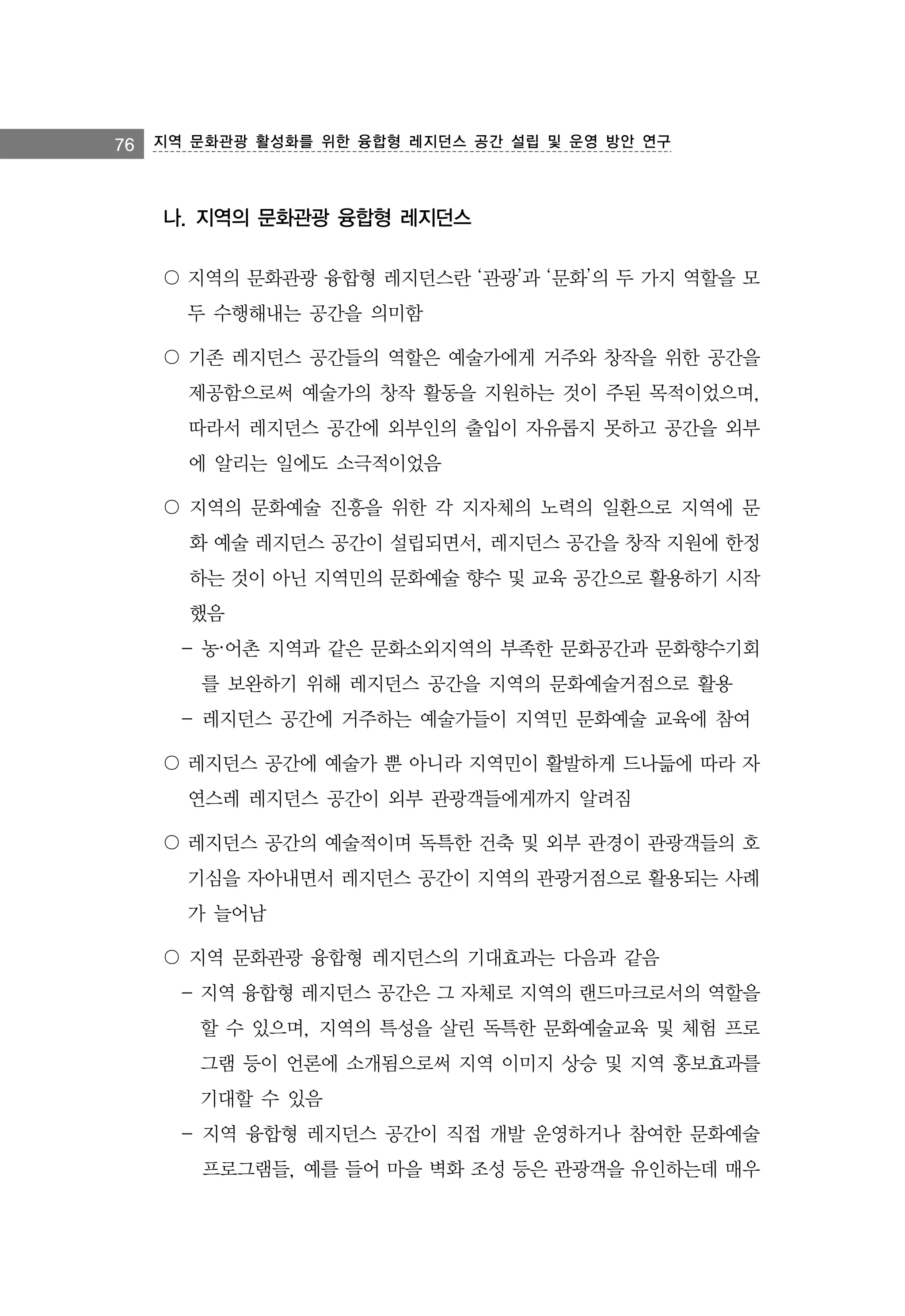 76 지역 문화관광 활성화를 위한 융합형 레지던스 공간 설립 및 운영 방안 연구

나. 지역의 문화관광 융합형 레지던스
〇 지역의 문화관광 융합형 레지던스란 ‘관광’과 ‘문화’의 두 가지 역할을 모
두 수행해내는 공간을 의미함
〇 기존 레지던스 공간들의 역할은 예술가에게 거주와 창작을 위한 공간을
제공함으로써 예술가의 창작 활동을 지원하는 것이 주된 목적이었으며,
따라서 레지던스 공간에 외부인의 출입이 자유롭지 못하고 공간을 외부
에 알리는 일에도 소극적이었음
〇 지역의 문화예술 진흥을 위한 각 지자체의 노력의 일환으로 지역에 문
화 예술 레지던스 공간이 설립되면서, 레지던스 공간을 창작 지원에 한정
하는 것이 아닌 지역민의 문화예술 향수 및 교육 공간으로 활용하기 시작
했음
- 농·어촌 지역과 같은 문화소외지역의 부족한 문화공간과 문화향수기회
를 보완하기 위해 레지던스 공간을 지역의 문화예술거점으로 활용
- 레지던스 공간에 거주하는 예술가들이 지역민 문화예술 교육에 참여
〇 레지던스 공간에 예술가 뿐 아니라 지역민이 활발하게 드나듦에 따라 자
연스레 레지던스 공간이 외부 관광객들에게까지 알려짐
〇 레지던스 공간의 예술적이며 독특한 건축 및 외부 관경이 관광객들의 호
기심을 자아내면서 레지던스 공간이 지역의 관광거점으로 활용되는 사례
가 늘어남
〇 지역 문화관광 융합형 레지던스의 기대효과는 다음과 같음
- 지역 융합형 레지던스 공간은 그 자체로 지역의 랜드마크로서의 역할을
할 수 있으며, 지역의 특성을 살린 독특한 문화예술교육 및 체험 프로
그램 등이 언론에 소개됨으로써 지역 이미지 상승 및 지역 홍보효과를
기대할 수 있음
- 지역 융합형 레지던스 공간이 직접 개발 운영하거나 참여한 문화예술
프로그램들, 예를 들어 마을 벽화 조성 등은 관광객을 유인하는데 매우

 