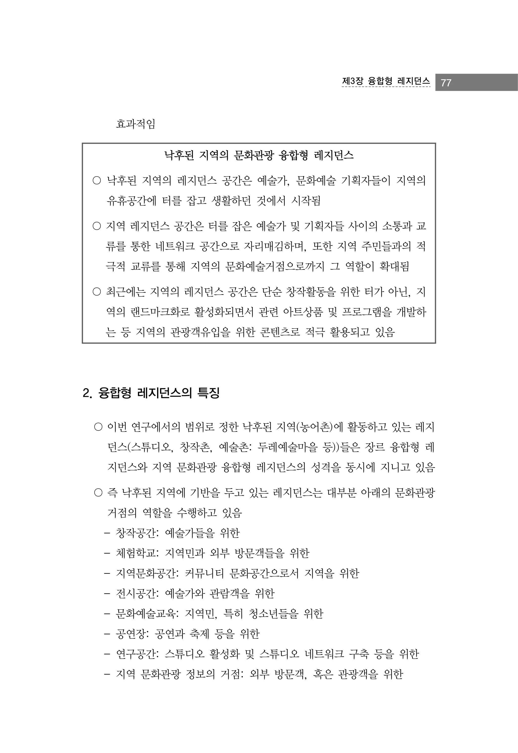 제3장 융합형 레지던스

효과적임
낙후된 지역의 문화관광 융합형 레지던스
〇 낙후된 지역의 레지던스 공간은 예술가, 문화예술 기획자들이 지역의
유휴공간에 터를 잡고 생활하던 것에서 시작됨
〇 지역 레지던스 공간은 터를 잡은 예술가 및 기획자들 사이의 소통과 교
류를 통한 네트워크 공간으로 자리매김하며, 또한 지역 주민들과의 적
극적 교류를 통해 지역의 문화예술거점으로까지 그 역할이 확대됨
〇 최근에는 지역의 레지던스 공간은 단순 창작활동을 위한 터가 아닌, 지
역의 랜드마크화로 활성화되면서 관련 아트상품 및 프로그램을 개발하
는 등 지역의 관광객유입을 위한 콘텐츠로 적극 활용되고 있음

2. 융합형 레지던스의 특징
〇 이번 연구에서의 범위로 정한 낙후된 지역(농어촌)에 활동하고 있는 레지
던스(스튜디오, 창작촌, 예술촌: 두레예술마을 등))들은 장르 융합형 레
지던스와 지역 문화관광 융합형 레지던스의 성격을 동시에 지니고 있음
〇 즉 낙후된 지역에 기반을 두고 있는 레지던스는 대부분 아래의 문화관광
거점의 역할을 수행하고 있음
- 창작공간: 예술가들을 위한
- 체험학교: 지역민과 외부 방문객들을 위한
- 지역문화공간: 커뮤니티 문화공간으로서 지역을 위한
- 전시공간: 예술가와 관람객을 위한
- 문화예술교육: 지역민, 특히 청소년들을 위한
- 공연장: 공연과 축제 등을 위한
- 연구공간: 스튜디오 활성화 및 스튜디오 네트워크 구축 등을 위한
- 지역 문화관광 정보의 거점: 외부 방문객, 혹은 관광객을 위한

77

 