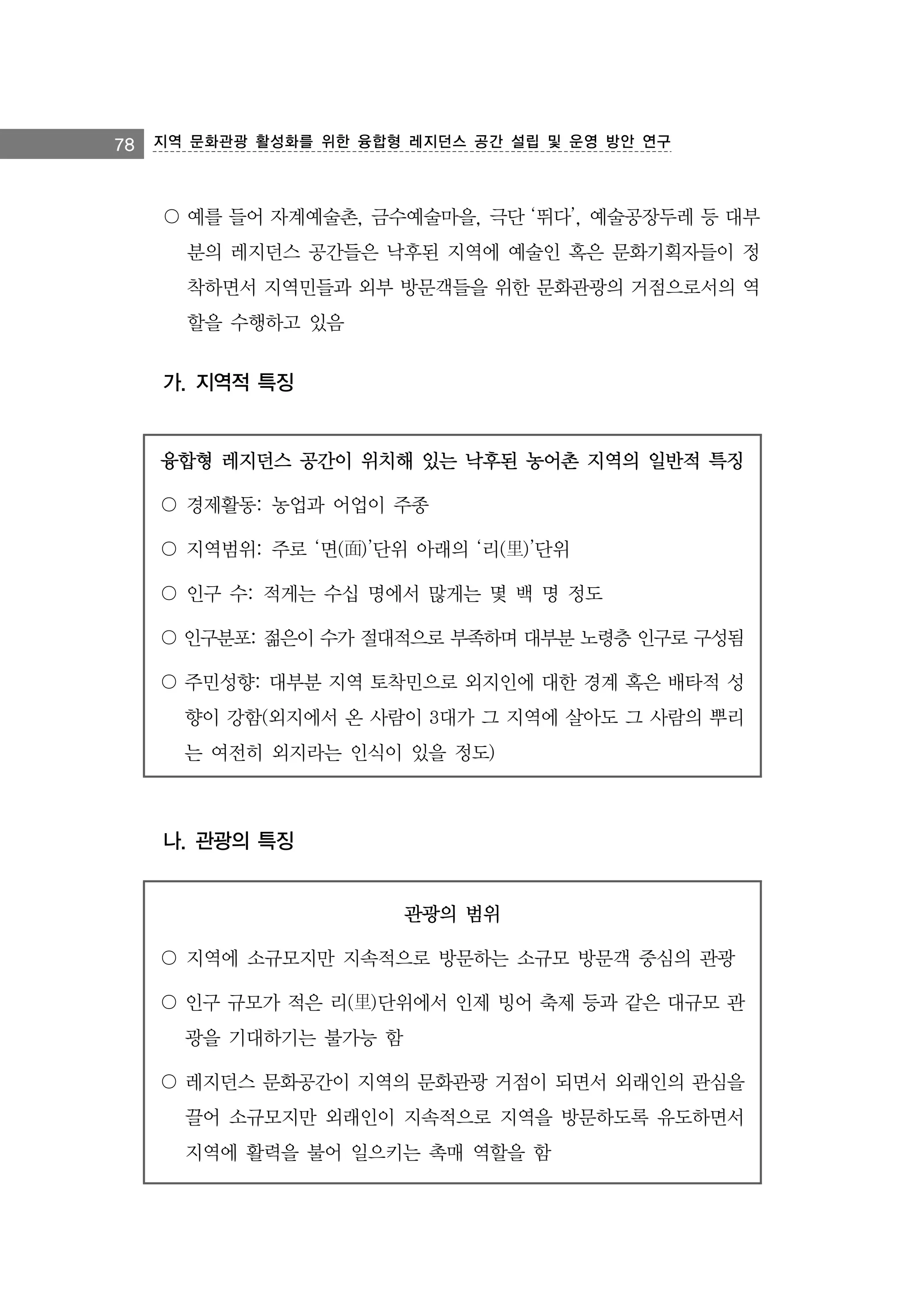 78 지역 문화관광 활성화를 위한 융합형 레지던스 공간 설립 및 운영 방안 연구

〇 예를 들어 자계예술촌, 금수예술마을, 극단 ‘뛰다’, 예술공장두레 등 대부
분의 레지던스 공간들은 낙후된 지역에 예술인 혹은 문화기획자들이 정
착하면서 지역민들과 외부 방문객들을 위한 문화관광의 거점으로서의 역
할을 수행하고 있음

가. 지역적 특징

융합형 레지던스 공간이 위치해 있는 낙후된 농어촌 지역의 일반적 특징
〇 경제활동: 농업과 어업이 주종
〇 지역범위: 주로 ‘면(面)’단위 아래의 ‘리(里)’단위
〇 인구 수: 적게는 수십 명에서 많게는 몇 백 명 정도
〇 인구분포: 젊은이 수가 절대적으로 부족하며 대부분 노령층 인구로 구성됨
〇 주민성향: 대부분 지역 토착민으로 외지인에 대한 경계 혹은 배타적 성
향이 강함(외지에서 온 사람이 3대가 그 지역에 살아도 그 사람의 뿌리
는 여전히 외지라는 인식이 있을 정도)

나. 관광의 특징

관광의 범위
〇 지역에 소규모지만 지속적으로 방문하는 소규모 방문객 중심의 관광
〇 인구 규모가 적은 리(里)단위에서 인제 빙어 축제 등과 같은 대규모 관
광을 기대하기는 불가능 함
〇 레지던스 문화공간이 지역의 문화관광 거점이 되면서 외래인의 관심을
끌어 소규모지만 외래인이 지속적으로 지역을 방문하도록 유도하면서
지역에 활력을 불어 일으키는 촉매 역할을 함

 