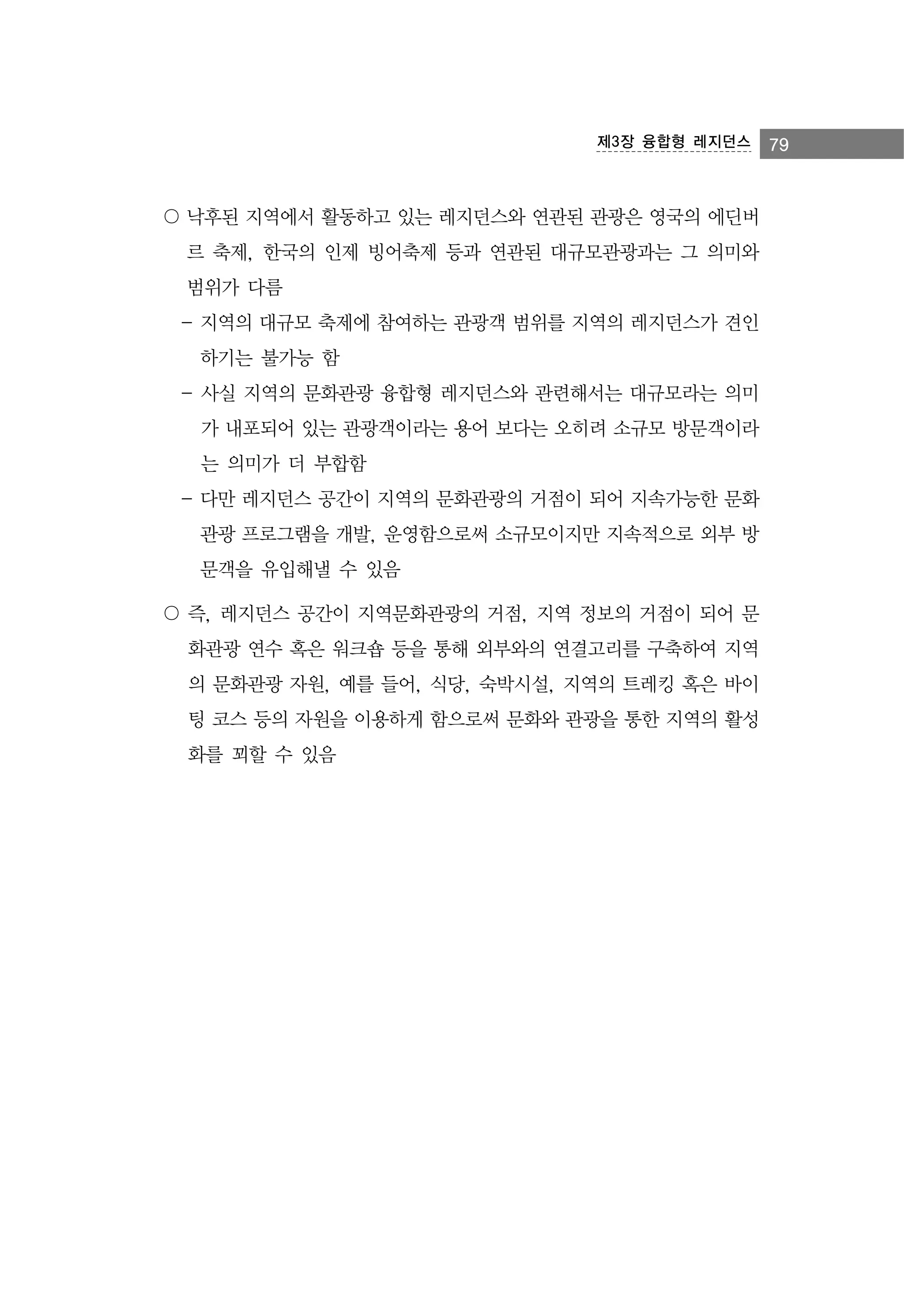 제3장 융합형 레지던스

〇 낙후된 지역에서 활동하고 있는 레지던스와 연관된 관광은 영국의 에딘버
르 축제, 한국의 인제 빙어축제 등과 연관된 대규모관광과는 그 의미와
범위가 다름
- 지역의 대규모 축제에 참여하는 관광객 범위를 지역의 레지던스가 견인
하기는 불가능 함
- 사실 지역의 문화관광 융합형 레지던스와 관련해서는 대규모라는 의미
가 내포되어 있는 관광객이라는 용어 보다는 오히려 소규모 방문객이라
는 의미가 더 부합함
- 다만 레지던스 공간이 지역의 문화관광의 거점이 되어 지속가능한 문화
관광 프로그램을 개발, 운영함으로써 소규모이지만 지속적으로 외부 방
문객을 유입해낼 수 있음
〇 즉, 레지던스 공간이 지역문화관광의 거점, 지역 정보의 거점이 되어 문
화관광 연수 혹은 워크숍 등을 통해 외부와의 연결고리를 구축하여 지역
의 문화관광 자원, 예를 들어, 식당, 숙박시설, 지역의 트레킹 혹은 바이
팅 코스 등의 자원을 이용하게 함으로써 문화와 관광을 통한 지역의 활성
화를 꾀할 수 있음

79

 