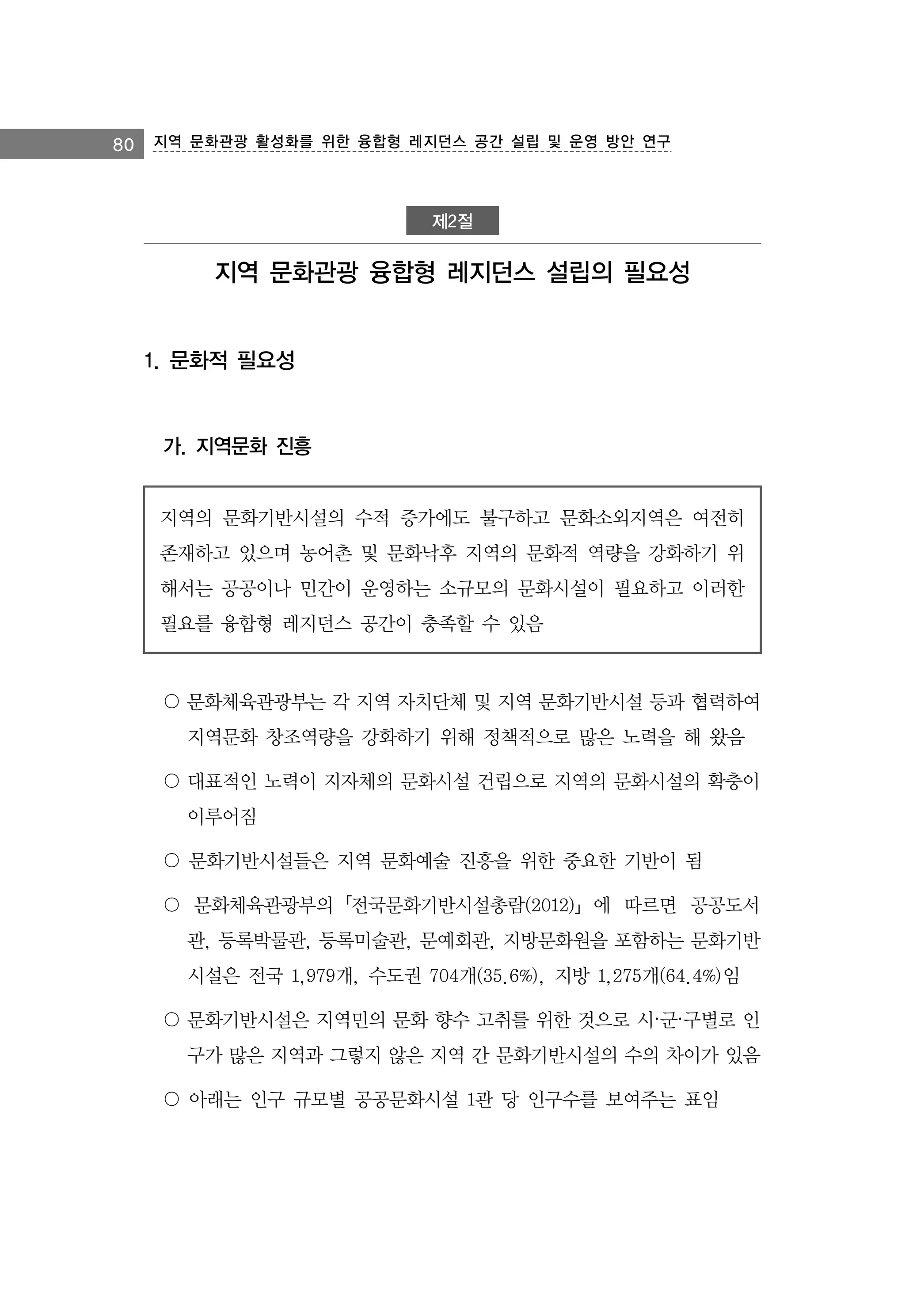 80 지역 문화관광 활성화를 위한 융합형 레지던스 공간 설립 및 운영 방안 연구

제2절

지역 문화관광 융합형 레지던스 설립의 필요성

1. 문화적 필요성

가. 지역문화 진흥
지역의 문화기반시설의 수적 증가에도 불구하고 문화소외지역은 여전히
존재하고 있으며 농어촌 및 문화낙후 지역의 문화적 역량을 강화하기 위
해서는 공공이나 민간이 운영하는 소규모의 문화시설이 필요하고 이러한
필요를 융합형 레지던스 공간이 충족할 수 있음

〇 문화체육관광부는 각 지역 자치단체 및 지역 문화기반시설 등과 협력하여
지역문화 창조역량을 강화하기 위해 정책적으로 많은 노력을 해 왔음
〇 대표적인 노력이 지자체의 문화시설 건립으로 지역의 문화시설의 확충이
이루어짐
〇 문화기반시설들은 지역 문화예술 진흥을 위한 중요한 기반이 됨
〇 문화체육관광부의「전국문화기반시설총람(2012)」에 따르면 공공도서
관, 등록박물관, 등록미술관, 문예회관, 지방문화원을 포함하는 문화기반
시설은 전국 1,979개, 수도권 704개(35.6%), 지방 1,275개(64.4%)임
〇 문화기반시설은 지역민의 문화 향수 고취를 위한 것으로 시·군·구별로 인
구가 많은 지역과 그렇지 않은 지역 간 문화기반시설의 수의 차이가 있음
〇 아래는 인구 규모별 공공문화시설 1관 당 인구수를 보여주는 표임

 