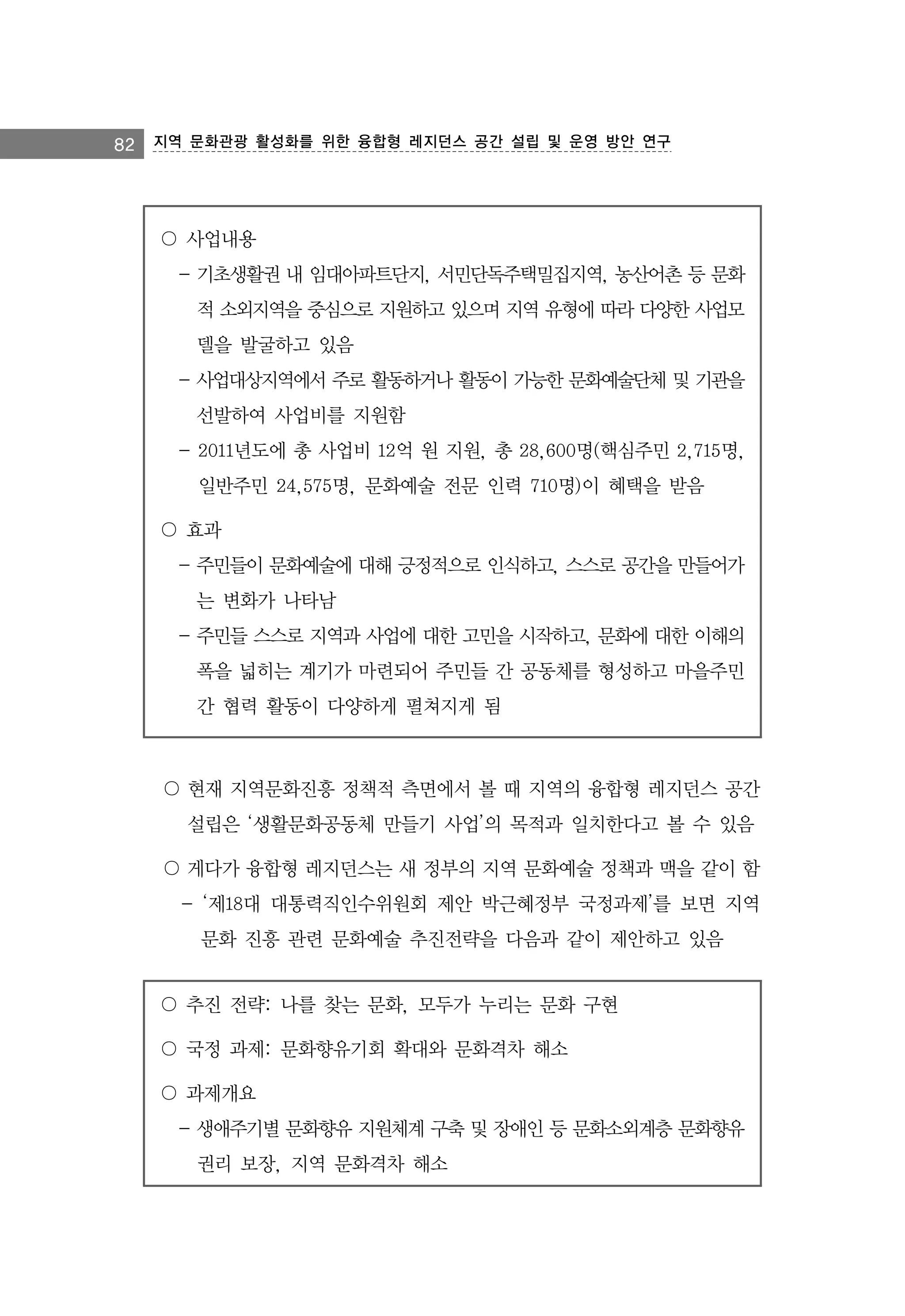 82 지역 문화관광 활성화를 위한 융합형 레지던스 공간 설립 및 운영 방안 연구

〇 사업내용
- 기초생활권 내 임대아파트단지, 서민단독주택밀집지역, 농산어촌 등 문화
적 소외지역을 중심으로 지원하고 있으며 지역 유형에 따라 다양한 사업모
델을 발굴하고 있음
- 사업대상지역에서 주로 활동하거나 활동이 가능한 문화예술단체 및 기관을
선발하여 사업비를 지원함
- 2011년도에 총 사업비 12억 원 지원, 총 28,600명(핵심주민 2,715명,
일반주민 24,575명, 문화예술 전문 인력 710명)이 혜택을 받음
〇 효과
- 주민들이 문화예술에 대해 긍정적으로 인식하고, 스스로 공간을 만들어가
는 변화가 나타남
- 주민들 스스로 지역과 사업에 대한 고민을 시작하고, 문화에 대한 이해의
폭을 넓히는 계기가 마련되어 주민들 간 공동체를 형성하고 마을주민
간 협력 활동이 다양하게 펼쳐지게 됨

〇 현재 지역문화진흥 정책적 측면에서 볼 때 지역의 융합형 레지던스 공간
설립은 ‘생활문화공동체 만들기 사업’의 목적과 일치한다고 볼 수 있음
〇 게다가 융합형 레지던스는 새 정부의 지역 문화예술 정책과 맥을 같이 함
- ‘제18대 대통력직인수위원회 제안 박근혜정부 국정과제’를 보면 지역
문화 진흥 관련 문화예술 추진전략을 다음과 같이 제안하고 있음
〇 추진 전략: 나를 찾는 문화, 모두가 누리는 문화 구현
〇 국정 과제: 문화향유기회 확대와 문화격차 해소
〇 과제개요
- 생애주기별 문화향유 지원체계 구축 및 장애인 등 문화소외계층 문화향유
권리 보장, 지역 문화격차 해소

 