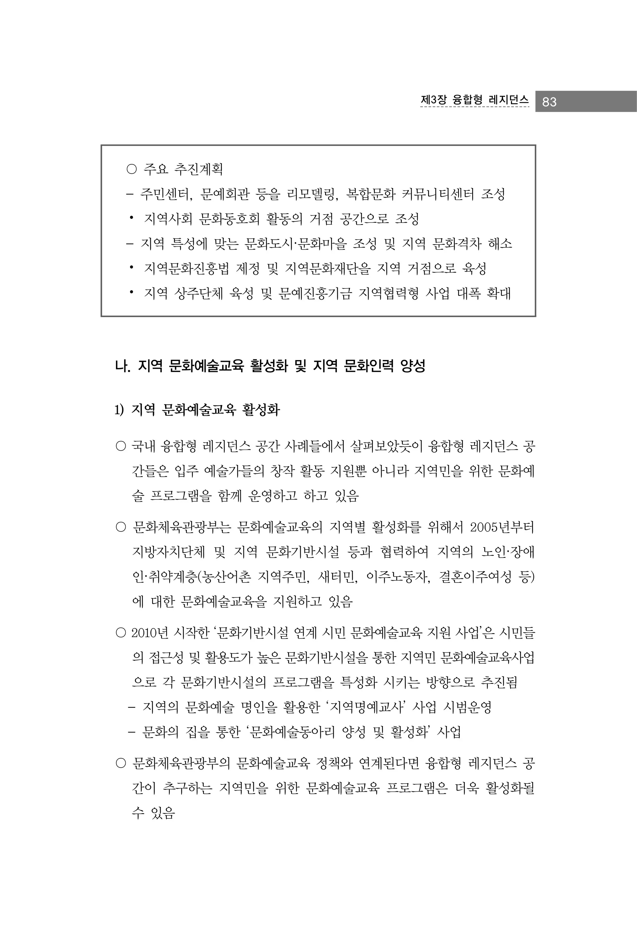 제3장 융합형 레지던스

〇 주요 추진계획
- 주민센터, 문예회관 등을 리모델링, 복합문화 커뮤니티센터 조성
⦁ 지역사회 문화동호회 활동의 거점 공간으로 조성
- 지역 특성에 맞는 문화도시·문화마을 조성 및 지역 문화격차 해소
⦁ 지역문화진흥법 제정 및 지역문화재단을 지역 거점으로 육성
⦁ 지역 상주단체 육성 및 문예진흥기금 지역협력형 사업 대폭 확대

나. 지역 문화예술교육 활성화 및 지역 문화인력 양성
1) 지역 문화예술교육 활성화
〇 국내 융합형 레지던스 공간 사례들에서 살펴보았듯이 융합형 레지던스 공
간들은 입주 예술가들의 창작 활동 지원뿐 아니라 지역민을 위한 문화예
술 프로그램을 함께 운영하고 하고 있음
〇 문화체육관광부는 문화예술교육의 지역별 활성화를 위해서 2005년부터
지방자치단체 및 지역 문화기반시설 등과 협력하여 지역의 노인·장애
인·취약계층(농산어촌 지역주민, 새터민, 이주노동자, 결혼이주여성 등)
에 대한 문화예술교육을 지원하고 있음
〇 2010년 시작한 ‘문화기반시설 연계 시민 문화예술교육 지원 사업’은 시민들
의 접근성 및 활용도가 높은 문화기반시설을 통한 지역민 문화예술교육사업
으로 각 문화기반시설의 프로그램을 특성화 시키는 방향으로 추진됨
- 지역의 문화예술 명인을 활용한 ‘지역명예교사’ 사업 시범운영
- 문화의 집을 통한 ‘문화예술동아리 양성 및 활성화’ 사업
〇 문화체육관광부의 문화예술교육 정책와 연계된다면 융합형 레지던스 공
간이 추구하는 지역민을 위한 문화예술교육 프로그램은 더욱 활성화될
수 있음

83

 