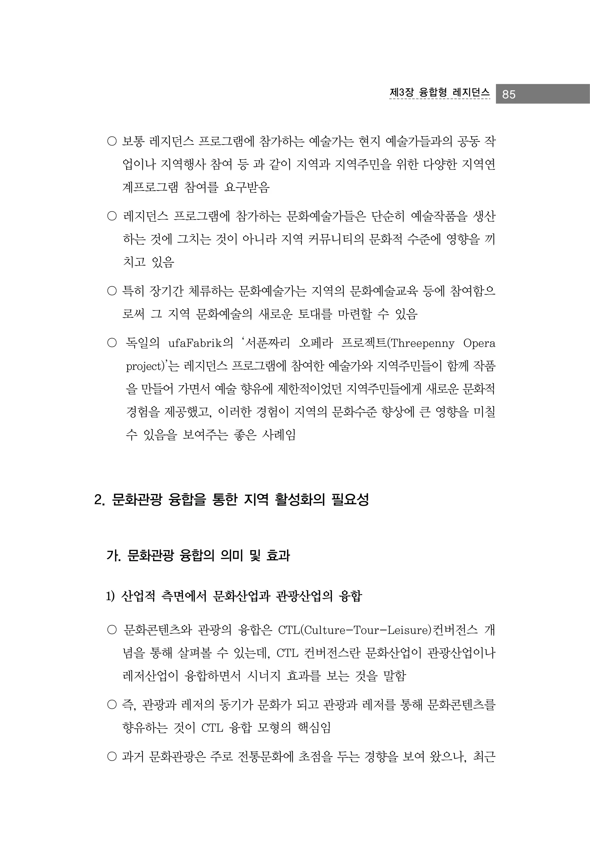 제3장 융합형 레지던스

〇 보통 레지던스 프로그램에 참가하는 예술가는 현지 예술가들과의 공동 작
업이나 지역행사 참여 등 과 같이 지역과 지역주민을 위한 다양한 지역연
계프로그램 참여를 요구받음
〇 레지던스 프로그램에 참가하는 문화예술가들은 단순히 예술작품을 생산
하는 것에 그치는 것이 아니라 지역 커뮤니티의 문화적 수준에 영향을 끼
치고 있음
〇 특히 장기간 체류하는 문화예술가는 지역의 문화예술교육 등에 참여함으
로써 그 지역 문화예술의 새로운 토대를 마련할 수 있음
〇 독일의 ufaFabrik의 ‘서푼짜리 오페라 프로젝트(Threepenny Opera
project)’는 레지던스 프로그램에 참여한 예술가와 지역주민들이 함께 작품
을 만들어 가면서 예술 향유에 제한적이었던 지역주민들에게 새로운 문화적
경험을 제공했고, 이러한 경험이 지역의 문화수준 향상에 큰 영향을 미칠
수 있음을 보여주는 좋은 사례임

2. 문화관광 융합을 통한 지역 활성화의 필요성

가. 문화관광 융합의 의미 및 효과
1) 산업적 측면에서 문화산업과 관광산업의 융합
〇 문화콘텐츠와 관광의 융합은 CTL(Culture-Tour-Leisure)컨버전스 개
념을 통해 살펴볼 수 있는데, CTL 컨버전스란 문화산업이 관광산업이나
레저산업이 융합하면서 시너지 효과를 보는 것을 말함
〇 즉, 관광과 레저의 동기가 문화가 되고 관광과 레저를 통해 문화콘텐츠를
향유하는 것이 CTL 융합 모형의 핵심임
〇 과거 문화관광은 주로 전통문화에 초점을 두는 경향을 보여 왔으나, 최근

85

 
