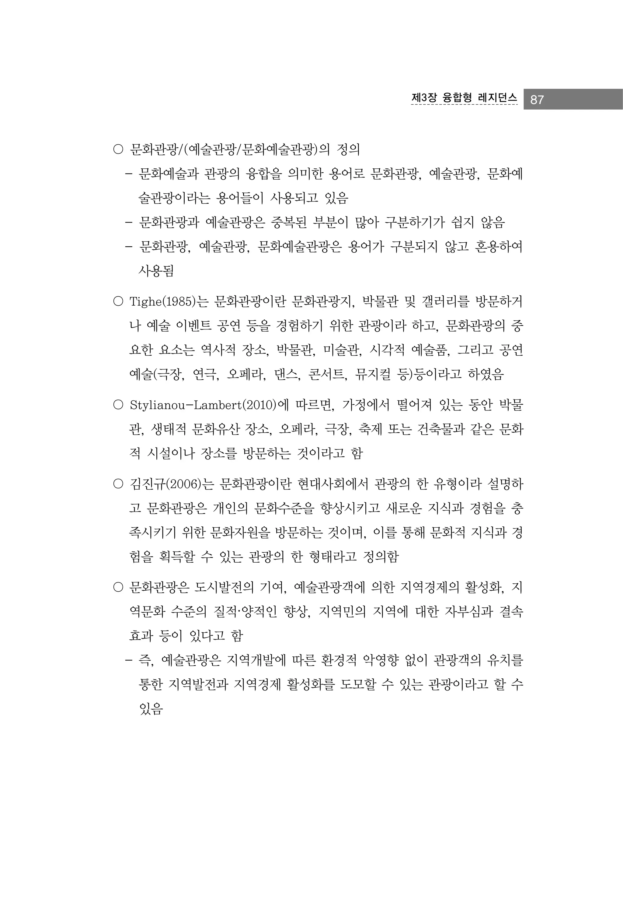 제3장 융합형 레지던스

〇 문화관광/(예술관광/문화예술관광)의 정의
- 문화예술과 관광의 융합을 의미한 용어로 문화관광, 예술관광, 문화예
술관광이라는 용어들이 사용되고 있음
- 문화관광과 예술관광은 중복된 부분이 많아 구분하기가 쉽지 않음
- 문화관광, 예술관광, 문화예술관광은 용어가 구분되지 않고 혼용하여
사용됨
〇 Tighe(1985)는 문화관광이란 문화관광지, 박물관 및 갤러리를 방문하거
나 예술 이벤트 공연 등을 경험하기 위한 관광이라 하고, 문화관광의 중
요한 요소는 역사적 장소, 박물관, 미술관, 시각적 예술품, 그리고 공연
예술(극장, 연극, 오페라, 댄스, 콘서트, 뮤지컬 등)등이라고 하였음
〇 Stylianou-Lambert(2010)에 따르면, 가정에서 떨어져 있는 동안 박물
관, 생태적 문화유산 장소, 오페라, 극장, 축제 또는 건축물과 같은 문화
적 시설이나 장소를 방문하는 것이라고 함
〇 김진규(2006)는 문화관광이란 현대사회에서 관광의 한 유형이라 설명하
고 문화관광은 개인의 문화수준을 향상시키고 새로운 지식과 경험을 충
족시키기 위한 문화자원을 방문하는 것이며, 이를 통해 문화적 지식과 경
험을 획득할 수 있는 관광의 한 형태라고 정의함
〇 문화관광은 도시발전의 기여, 예술관광객에 의한 지역경제의 활성화, 지
역문화 수준의 질적·양적인 향상, 지역민의 지역에 대한 자부심과 결속
효과 등이 있다고 함
- 즉, 예술관광은 지역개발에 따른 환경적 악영향 없이 관광객의 유치를
통한 지역발전과 지역경제 활성화를 도모할 수 있는 관광이라고 할 수
있음

87

 