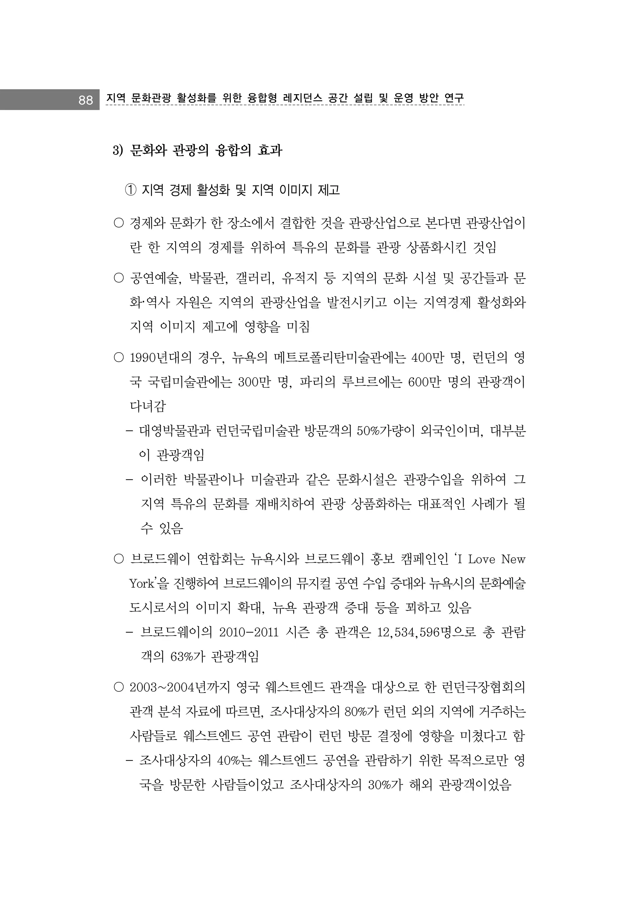88 지역 문화관광 활성화를 위한 융합형 레지던스 공간 설립 및 운영 방안 연구

3) 문화와 관광의 융합의 효과
➀ 지역 경제 활성화 및 지역 이미지 제고
〇 경제와 문화가 한 장소에서 결합한 것을 관광산업으로 본다면 관광산업이
란 한 지역의 경제를 위하여 특유의 문화를 관광 상품화시킨 것임
〇 공연예술, 박물관, 갤러리, 유적지 등 지역의 문화 시설 및 공간들과 문
화·역사 자원은 지역의 관광산업을 발전시키고 이는 지역경제 활성화와
지역 이미지 제고에 영향을 미침
〇 1990년대의 경우, 뉴욕의 메트로폴리탄미술관에는 400만 명, 런던의 영
국 국립미술관에는 300만 명, 파리의 루브르에는 600만 명의 관광객이
다녀감
- 대영박물관과 런던국립미술관 방문객의 50%가량이 외국인이며, 대부분
이 관광객임
- 이러한 박물관이나 미술관과 같은 문화시설은 관광수입을 위하여 그
지역 특유의 문화를 재배치하여 관광 상품화하는 대표적인 사례가 될
수 있음
〇 브로드웨이 연합회는 뉴욕시와 브로드웨이 홍보 캠페인인 ‘I Love New
York’을 진행하여 브로드웨이의 뮤지컬 공연 수입 증대와 뉴욕시의 문화예술
도시로서의 이미지 확대, 뉴욕 관광객 증대 등을 꾀하고 있음
- 브로드웨이의 2010-2011 시즌 총 관객은 12,534,596명으로 총 관람
객의 63%가 관광객임
〇 2003~2004년까지 영국 웨스트엔드 관객을 대상으로 한 런던극장협회의
관객 분석 자료에 따르면, 조사대상자의 80%가 런던 외의 지역에 거주하는
사람들로 웨스트엔드 공연 관람이 런던 방문 결정에 영향을 미쳤다고 함
- 조사대상자의 40%는 웨스트엔드 공연을 관람하기 위한 목적으로만 영
국을 방문한 사람들이었고 조사대상자의 30%가 해외 관광객이었음

 