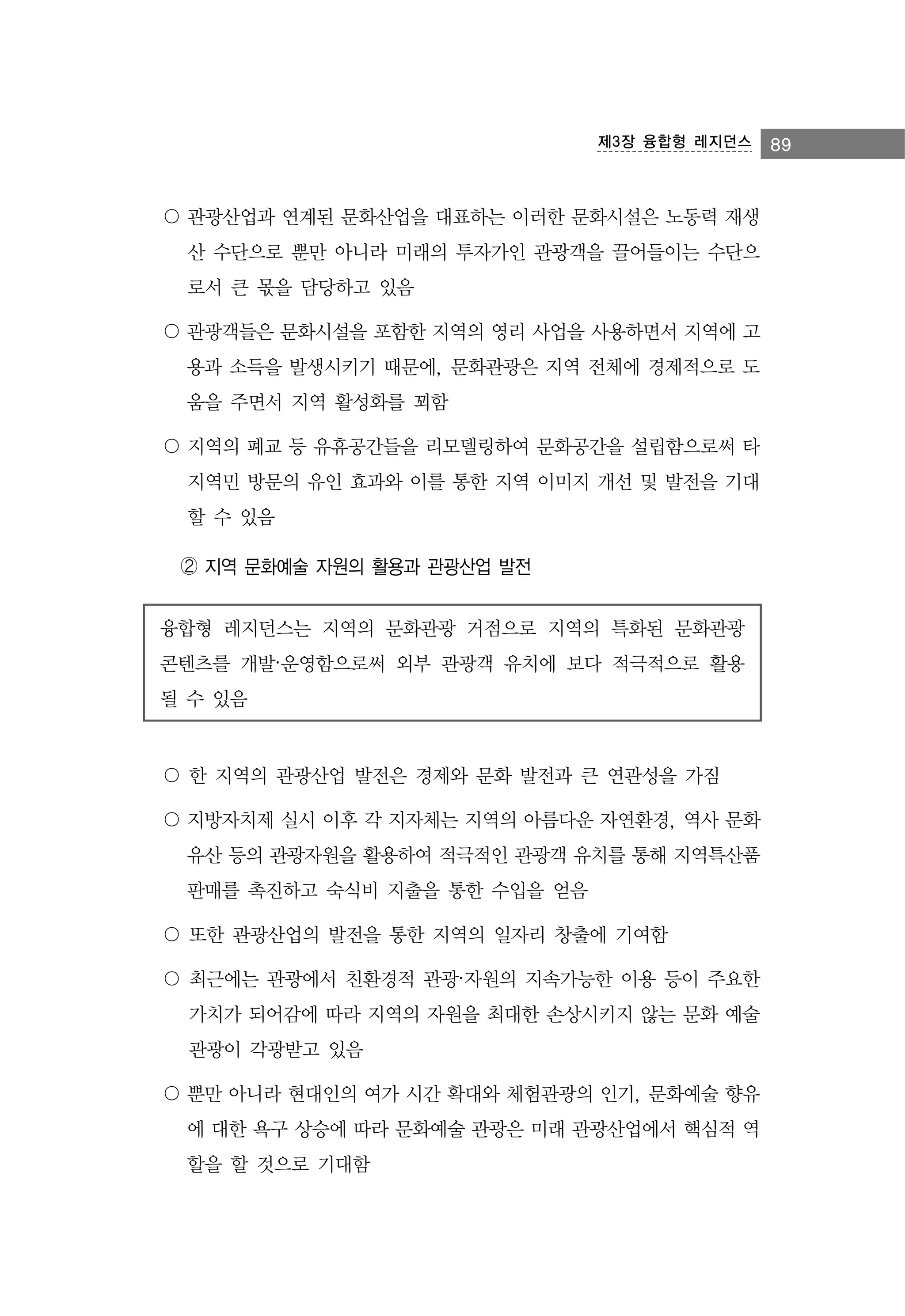 제3장 융합형 레지던스

〇 관광산업과 연계된 문화산업을 대표하는 이러한 문화시설은 노동력 재생
산 수단으로 뿐만 아니라 미래의 투자가인 관광객을 끌어들이는 수단으
로서 큰 몫을 담당하고 있음
〇 관광객들은 문화시설을 포함한 지역의 영리 사업을 사용하면서 지역에 고
용과 소득을 발생시키기 때문에, 문화관광은 지역 전체에 경제적으로 도
움을 주면서 지역 활성화를 꾀함
〇 지역의 폐교 등 유휴공간들을 리모델링하여 문화공간을 설립함으로써 타
지역민 방문의 유인 효과와 이를 통한 지역 이미지 개선 및 발전을 기대
할 수 있음
➁ 지역 문화예술 자원의 활용과 관광산업 발전
융합형 레지던스는 지역의 문화관광 거점으로 지역의 특화된 문화관광
콘텐츠를 개발·운영함으로써 외부 관광객 유치에 보다 적극적으로 활용
될 수 있음

〇 한 지역의 관광산업 발전은 경제와 문화 발전과 큰 연관성을 가짐
〇 지방자치제 실시 이후 각 지자체는 지역의 아름다운 자연환경, 역사 문화
유산 등의 관광자원을 활용하여 적극적인 관광객 유치를 통해 지역특산품
판매를 촉진하고 숙식비 지출을 통한 수입을 얻음
〇 또한 관광산업의 발전을 통한 지역의 일자리 창출에 기여함
〇 최근에는 관광에서 친환경적 관광·자원의 지속가능한 이용 등이 주요한
가치가 되어감에 따라 지역의 자원을 최대한 손상시키지 않는 문화 예술
관광이 각광받고 있음
〇 뿐만 아니라 현대인의 여가 시간 확대와 체험관광의 인기, 문화예술 향유
에 대한 욕구 상승에 따라 문화예술 관광은 미래 관광산업에서 핵심적 역
할을 할 것으로 기대함

89

 