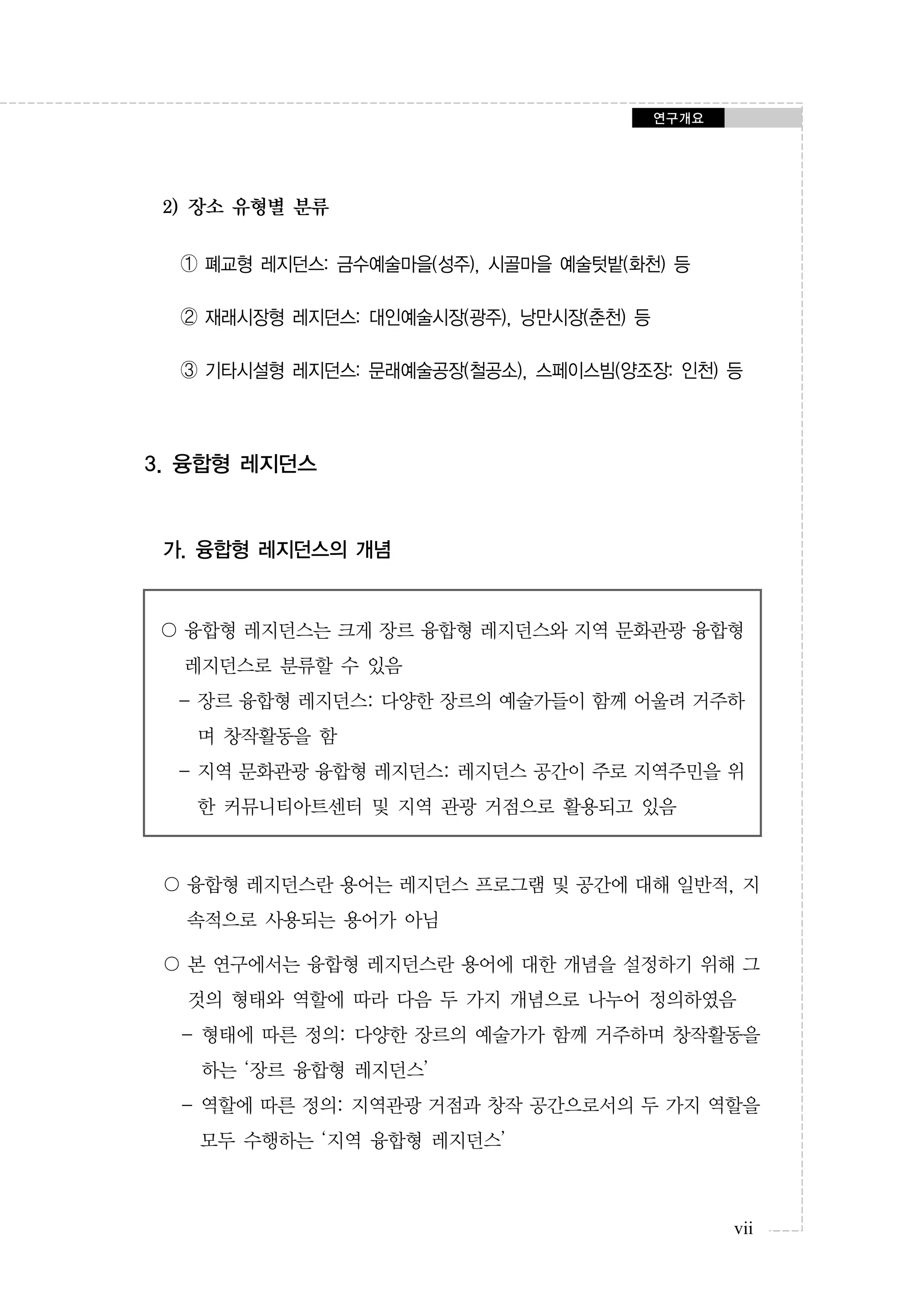 연구개요

2) 장소 유형별 분류
➀ 폐교형 레지던스: 금수예술마을(성주), 시골마을 예술텃밭(화천) 등
➁ 재래시장형 레지던스: 대인예술시장(광주), 낭만시장(춘천) 등
➂ 기타시설형 레지던스: 문래예술공장(철공소), 스페이스빔(양조장: 인천) 등

3. 융합형 레지던스

가. 융합형 레지던스의 개념

〇 융합형 레지던스는 크게 장르 융합형 레지던스와 지역 문화관광 융합형
레지던스로 분류할 수 있음
- 장르 융합형 레지던스: 다양한 장르의 예술가들이 함께 어울려 거주하
며 창작활동을 함
- 지역 문화관광 융합형 레지던스: 레지던스 공간이 주로 지역주민을 위
한 커뮤니티아트센터 및 지역 관광 거점으로 활용되고 있음

〇 융합형 레지던스란 용어는 레지던스 프로그램 및 공간에 대해 일반적, 지
속적으로 사용되는 용어가 아님
〇 본 연구에서는 융합형 레지던스란 용어에 대한 개념을 설정하기 위해 그
것의 형태와 역할에 따라 다음 두 가지 개념으로 나누어 정의하였음
- 형태에 따른 정의: 다양한 장르의 예술가가 함께 거주하며 창작활동을
하는 ‘장르 융합형 레지던스’
- 역할에 따른 정의: 지역관광 거점과 창작 공간으로서의 두 가지 역할을
모두 수행하는 ‘지역 융합형 레지던스’

vii

 