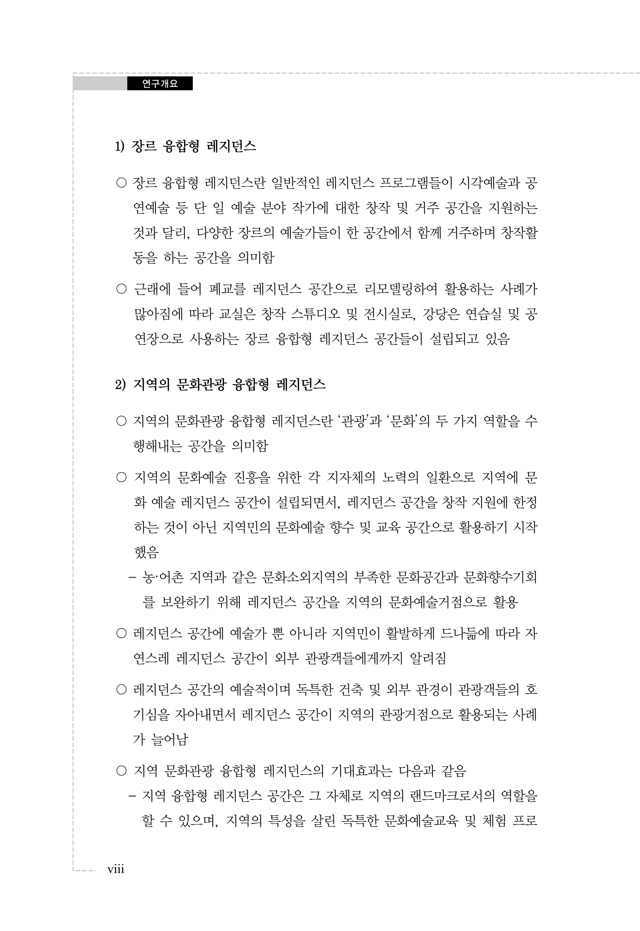 연구개요

1) 장르 융합형 레지던스
〇 장르 융합형 레지던스란 일반적인 레지던스 프로그램들이 시각예술과 공
연예술 등 단 일 예술 분야 작가에 대한 창작 및 거주 공간을 지원하는
것과 달리, 다양한 장르의 예술가들이 한 공간에서 함께 거주하며 창작활
동을 하는 공간을 의미함
〇 근래에 들어 폐교를 레지던스 공간으로 리모델링하여 활용하는 사례가
많아짐에 따라 교실은 창작 스튜디오 및 전시실로, 강당은 연습실 및 공
연장으로 사용하는 장르 융합형 레지던스 공간들이 설립되고 있음

2) 지역의 문화관광 융합형 레지던스
〇 지역의 문화관광 융합형 레지던스란 ‘관광’과 ‘문화’의 두 가지 역할을 수
행해내는 공간을 의미함
〇 지역의 문화예술 진흥을 위한 각 지자체의 노력의 일환으로 지역에 문
화 예술 레지던스 공간이 설립되면서, 레지던스 공간을 창작 지원에 한정
하는 것이 아닌 지역민의 문화예술 향수 및 교육 공간으로 활용하기 시작
했음
- 농·어촌 지역과 같은 문화소외지역의 부족한 문화공간과 문화향수기회
를 보완하기 위해 레지던스 공간을 지역의 문화예술거점으로 활용
〇 레지던스 공간에 예술가 뿐 아니라 지역민이 활발하게 드나듦에 따라 자
연스레 레지던스 공간이 외부 관광객들에게까지 알려짐
〇 레지던스 공간의 예술적이며 독특한 건축 및 외부 관경이 관광객들의 호
기심을 자아내면서 레지던스 공간이 지역의 관광거점으로 활용되는 사례
가 늘어남
〇 지역 문화관광 융합형 레지던스의 기대효과는 다음과 같음
- 지역 융합형 레지던스 공간은 그 자체로 지역의 랜드마크로서의 역할을
할 수 있으며, 지역의 특성을 살린 독특한 문화예술교육 및 체험 프로
viii

 