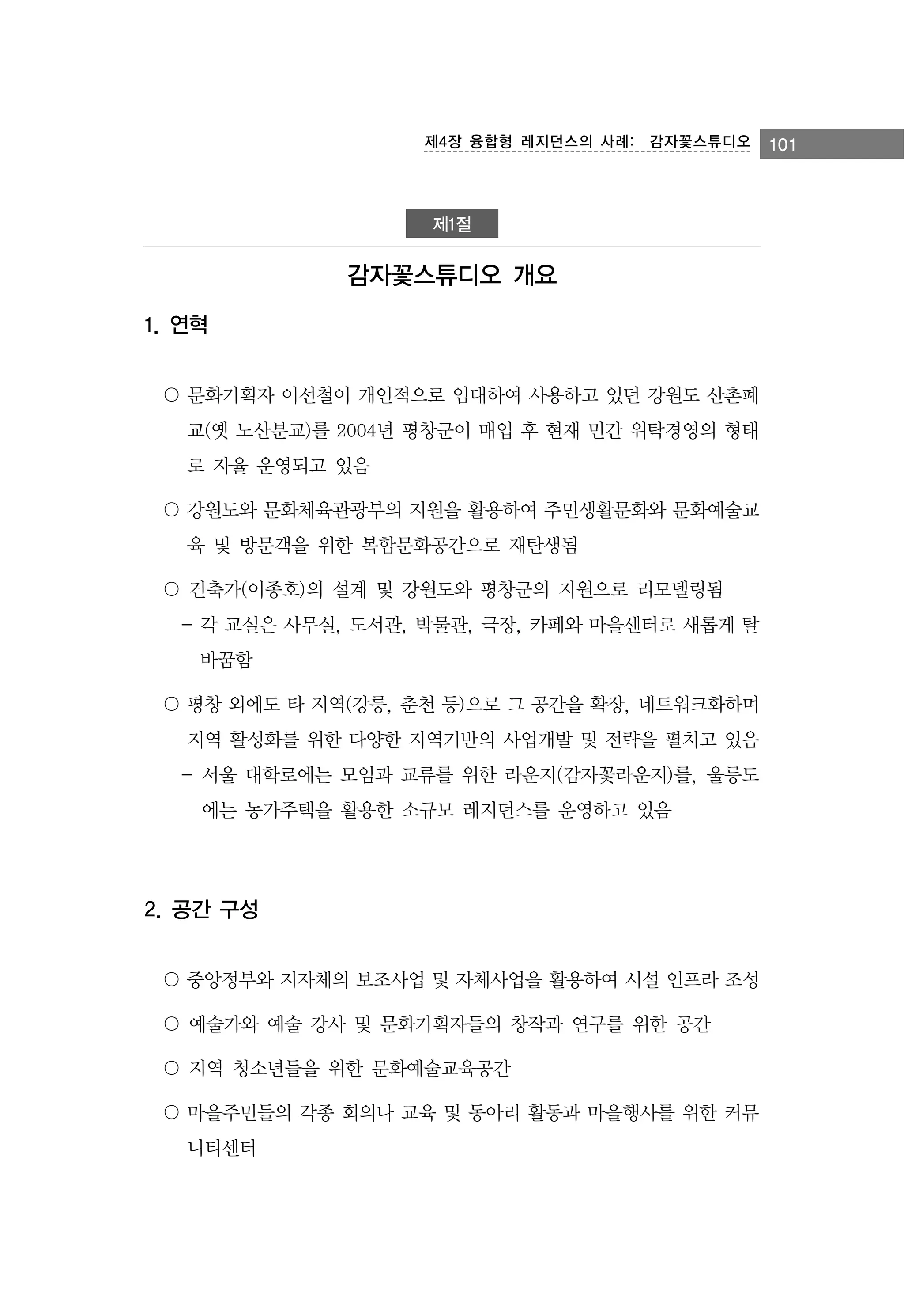 제4장 융합형 레지던스의 사례:　감자꽃스튜디오

제1절

감자꽃스튜디오 개요
1. 연혁
〇 문화기획자 이선철이 개인적으로 임대하여 사용하고 있던 강원도 산촌폐
교(옛 노산분교)를 2004년 평창군이 매입 후 현재 민간 위탁경영의 형태
로 자율 운영되고 있음
〇 강원도와 문화체육관광부의 지원을 활용하여 주민생활문화와 문화예술교
육 및 방문객을 위한 복합문화공간으로 재탄생됨
〇 건축가(이종호)의 설계 및 강원도와 평창군의 지원으로 리모델링됨
- 각 교실은 사무실, 도서관, 박물관, 극장, 카페와 마을센터로 새롭게 탈
바꿈함
〇 평창 외에도 타 지역(강릉, 춘천 등)으로 그 공간을 확장, 네트워크화하며
지역 활성화를 위한 다양한 지역기반의 사업개발 및 전략을 펼치고 있음
- 서울 대학로에는 모임과 교류를 위한 라운지(감자꽃라운지)를, 울릉도
에는 농가주택을 활용한 소규모 레지던스를 운영하고 있음

2. 공간 구성
〇 중앙정부와 지자체의 보조사업 및 자체사업을 활용하여 시설 인프라 조성
〇 예술가와 예술 강사 및 문화기획자들의 창작과 연구를 위한 공간
〇 지역 청소년들을 위한 문화예술교육공간
〇 마을주민들의 각종 회의나 교육 및 동아리 활동과 마을행사를 위한 커뮤
니티센터

101

 