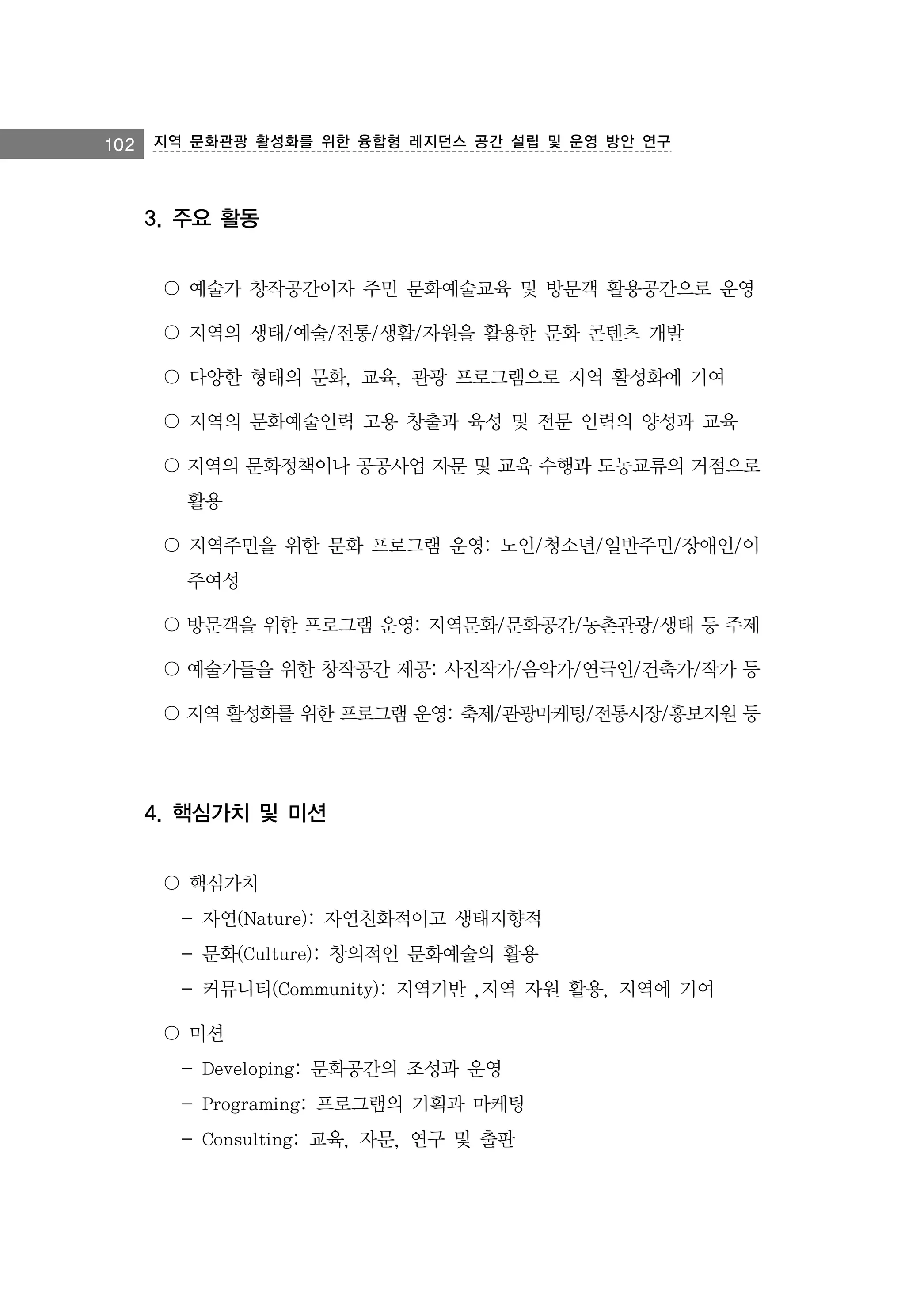 102

지역 문화관광 활성화를 위한 융합형 레지던스 공간 설립 및 운영 방안 연구

3. 주요 활동
〇 예술가 창작공간이자 주민 문화예술교육 및 방문객 활용공간으로 운영
〇 지역의 생태/예술/전통/생활/자원을 활용한 문화 콘텐츠 개발
〇 다양한 형태의 문화, 교육, 관광 프로그램으로 지역 활성화에 기여
〇 지역의 문화예술인력 고용 창출과 육성 및 전문 인력의 양성과 교육
〇 지역의 문화정책이나 공공사업 자문 및 교육 수행과 도농교류의 거점으로
활용
〇 지역주민을 위한 문화 프로그램 운영: 노인/청소년/일반주민/장애인/이
주여성
〇 방문객을 위한 프로그램 운영: 지역문화/문화공간/농촌관광/생태 등 주제
〇 예술가들을 위한 창작공간 제공: 사진작가/음악가/연극인/건축가/작가 등
〇 지역 활성화를 위한 프로그램 운영: 축제/관광마케팅/전통시장/홍보지원 등

4. 핵심가치 및 미션
〇 핵심가치
- 자연(Nature): 자연친화적이고 생태지향적
- 문화(Culture): 창의적인 문화예술의 활용
- 커뮤니티(Community): 지역기반 ,지역 자원 활용, 지역에 기여
〇 미션
- Developing: 문화공간의 조성과 운영
- Programing: 프로그램의 기획과 마케팅
- Consulting: 교육, 자문, 연구 및 출판

 