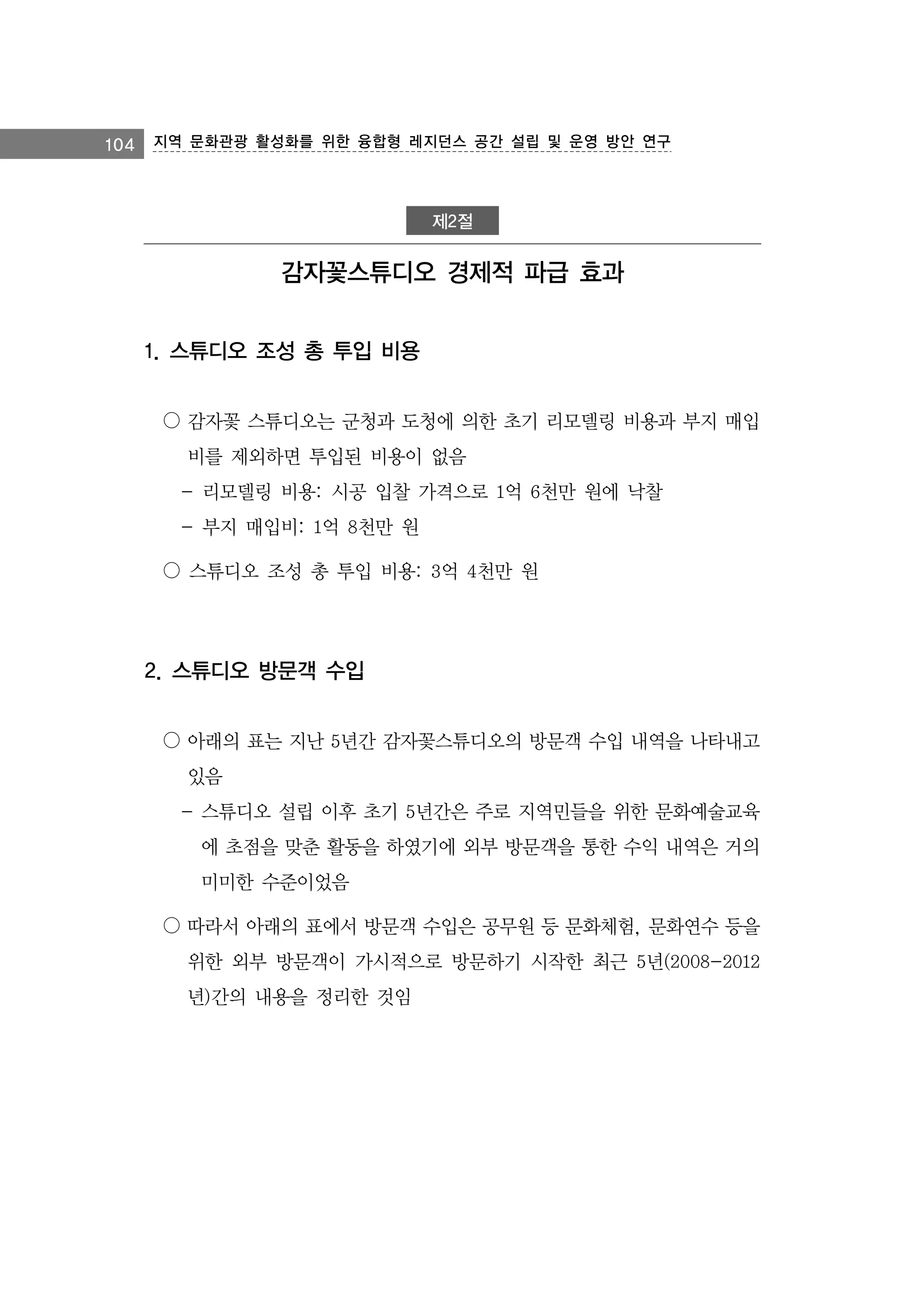 104 지역 문화관광 활성화를 위한 융합형 레지던스 공간 설립 및 운영 방안 연구

제2절

감자꽃스튜디오 경제적 파급 효과
1. 스튜디오 조성 총 투입 비용
○ 감자꽃 스튜디오는 군청과 도청에 의한 초기 리모델링 비용과 부지 매입
비를 제외하면 투입된 비용이 없음
- 리모델링 비용: 시공 입찰 가격으로 1억 6천만 원에 낙찰
- 부지 매입비: 1억 8천만 원
○ 스튜디오 조성 총 투입 비용: 3억 4천만 원

2. 스튜디오 방문객 수입
○ 아래의 표는 지난 5년간 감자꽃스튜디오의 방문객 수입 내역을 나타내고
있음
- 스튜디오 설립 이후 초기 5년간은 주로 지역민들을 위한 문화예술교육
에 초점을 맞춘 활동을 하였기에 외부 방문객을 통한 수익 내역은 거의
미미한 수준이었음
○ 따라서 아래의 표에서 방문객 수입은 공무원 등 문화체험, 문화연수 등을
위한 외부 방문객이 가시적으로 방문하기 시작한 최근 5년(2008-2012
년)간의 내용을 정리한 것임

 