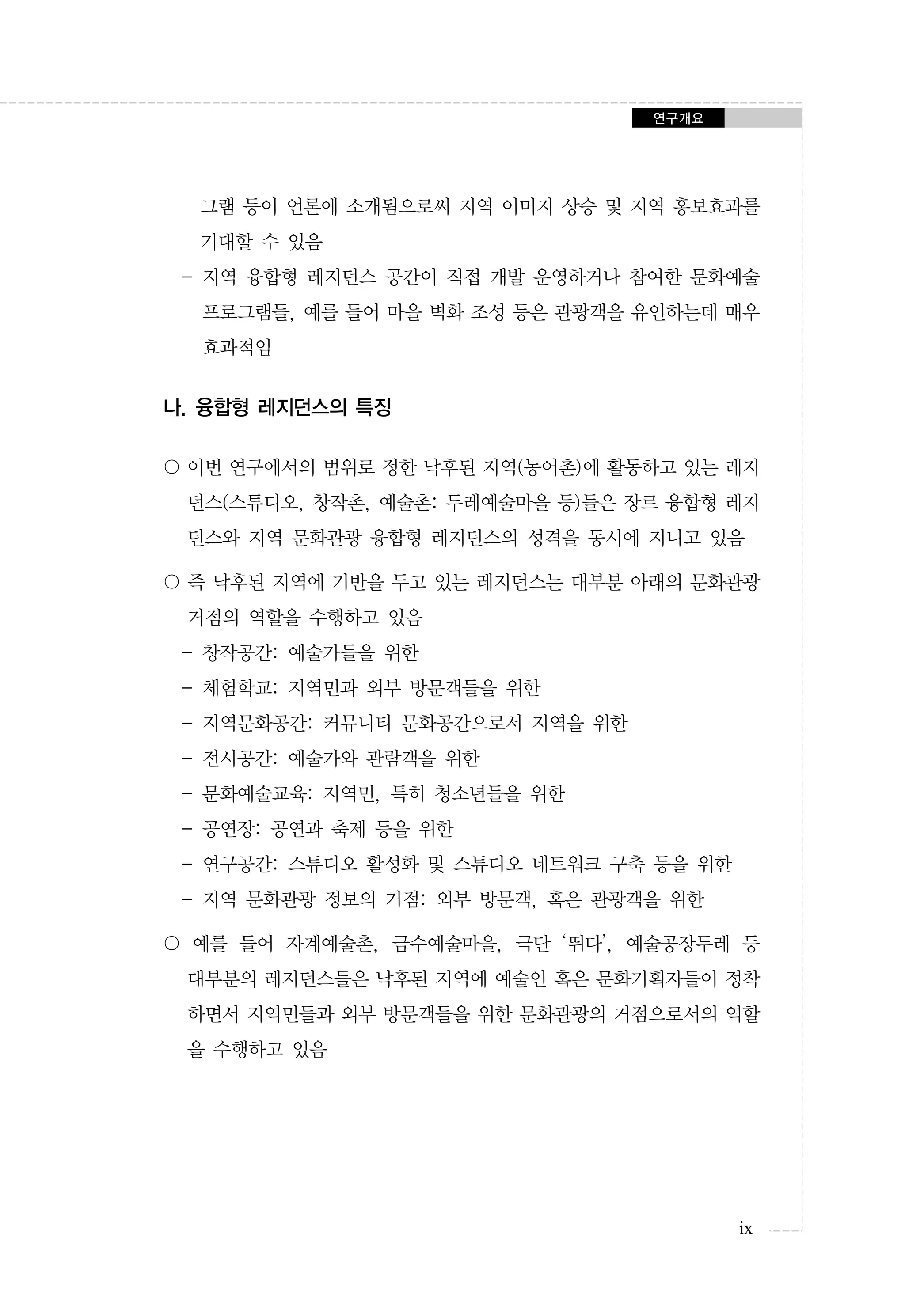 연구개요

그램 등이 언론에 소개됨으로써 지역 이미지 상승 및 지역 홍보효과를
기대할 수 있음
- 지역 융합형 레지던스 공간이 직접 개발 운영하거나 참여한 문화예술
프로그램들, 예를 들어 마을 벽화 조성 등은 관광객을 유인하는데 매우
효과적임

나. 융합형 레지던스의 특징
〇 이번 연구에서의 범위로 정한 낙후된 지역(농어촌)에 활동하고 있는 레지
던스(스튜디오, 창작촌, 예술촌: 두레예술마을 등)들은 장르 융합형 레지
던스와 지역 문화관광 융합형 레지던스의 성격을 동시에 지니고 있음
〇 즉 낙후된 지역에 기반을 두고 있는 레지던스는 대부분 아래의 문화관광
거점의 역할을 수행하고 있음
- 창작공간: 예술가들을 위한
- 체험학교: 지역민과 외부 방문객들을 위한
- 지역문화공간: 커뮤니티 문화공간으로서 지역을 위한
- 전시공간: 예술가와 관람객을 위한
- 문화예술교육: 지역민, 특히 청소년들을 위한
- 공연장: 공연과 축제 등을 위한
- 연구공간: 스튜디오 활성화 및 스튜디오 네트워크 구축 등을 위한
- 지역 문화관광 정보의 거점: 외부 방문객, 혹은 관광객을 위한
〇 예를 들어 자계예술촌, 금수예술마을, 극단 ‘뛰다’, 예술공장두레 등
대부분의 레지던스들은 낙후된 지역에 예술인 혹은 문화기획자들이 정착
하면서 지역민들과 외부 방문객들을 위한 문화관광의 거점으로서의 역할
을 수행하고 있음

ix

 