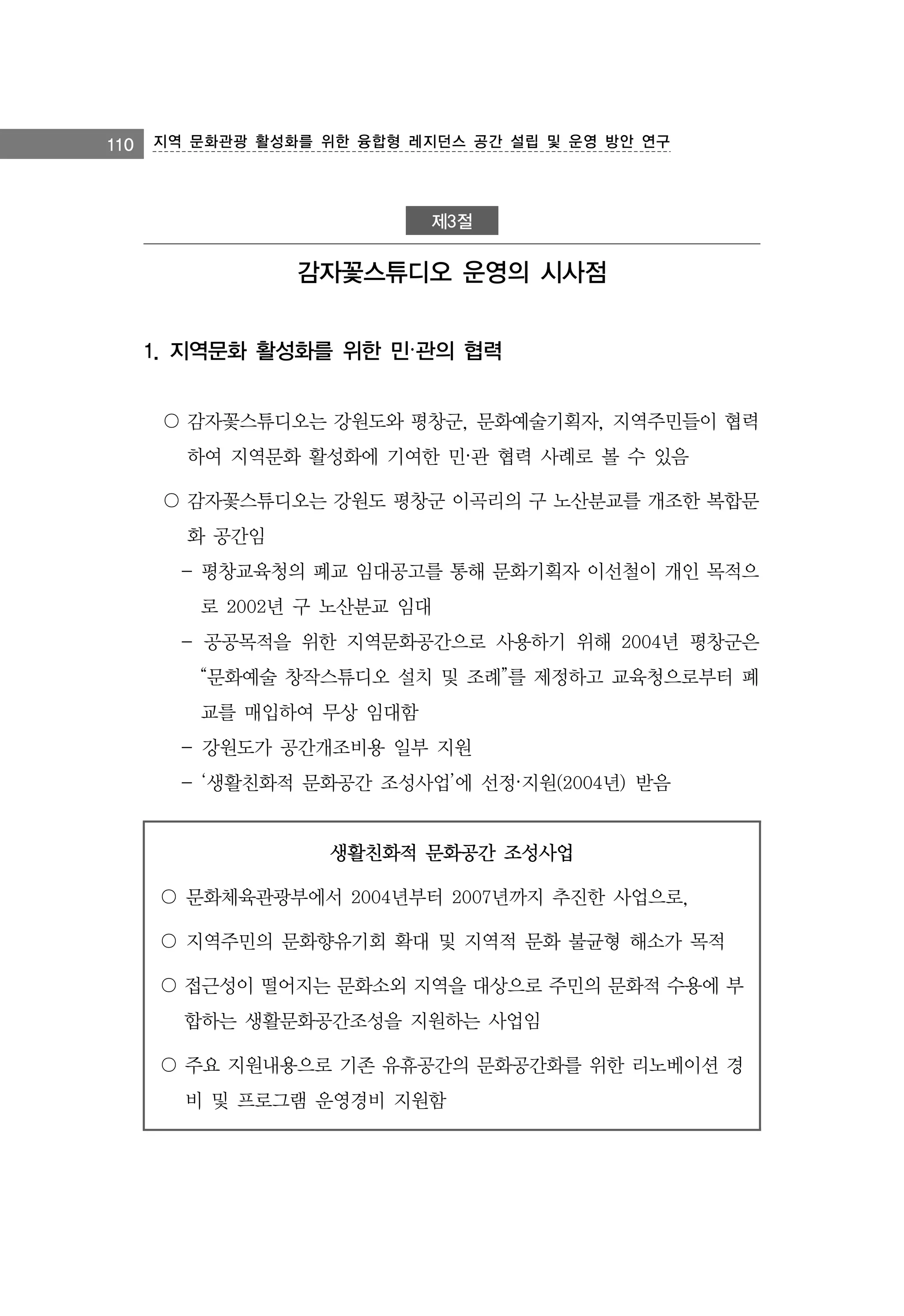 110 지역 문화관광 활성화를 위한 융합형 레지던스 공간 설립 및 운영 방안 연구

제3절

감자꽃스튜디오 운영의 시사점
1. 지역문화 활성화를 위한 민·관의 협력
〇 감자꽃스튜디오는 강원도와 평창군, 문화예술기획자, 지역주민들이 협력
하여 지역문화 활성화에 기여한 민·관 협력 사례로 볼 수 있음
〇 감자꽃스튜디오는 강원도 평창군 이곡리의 구 노산분교를 개조한 복합문
화 공간임
- 평창교육청의 폐교 임대공고를 통해 문화기획자 이선철이 개인 목적으
로 2002년 구 노산분교 임대
- 공공목적을 위한 지역문화공간으로 사용하기 위해 2004년 평창군은
“문화예술 창작스튜디오 설치 및 조례”를 제정하고 교육청으로부터 폐
교를 매입하여 무상 임대함
- 강원도가 공간개조비용 일부 지원
- ‘생활친화적 문화공간 조성사업’에 선정·지원(2004년) 받음

생활친화적 문화공간 조성사업
〇 문화체육관광부에서 2004년부터 2007년까지 추진한 사업으로,
〇 지역주민의 문화향유기회 확대 및 지역적 문화 불균형 해소가 목적
〇 접근성이 떨어지는 문화소외 지역을 대상으로 주민의 문화적 수용에 부
합하는 생활문화공간조성을 지원하는 사업임
〇 주요 지원내용으로 기존 유휴공간의 문화공간화를 위한 리노베이션 경
비 및 프로그램 운영경비 지원함

 