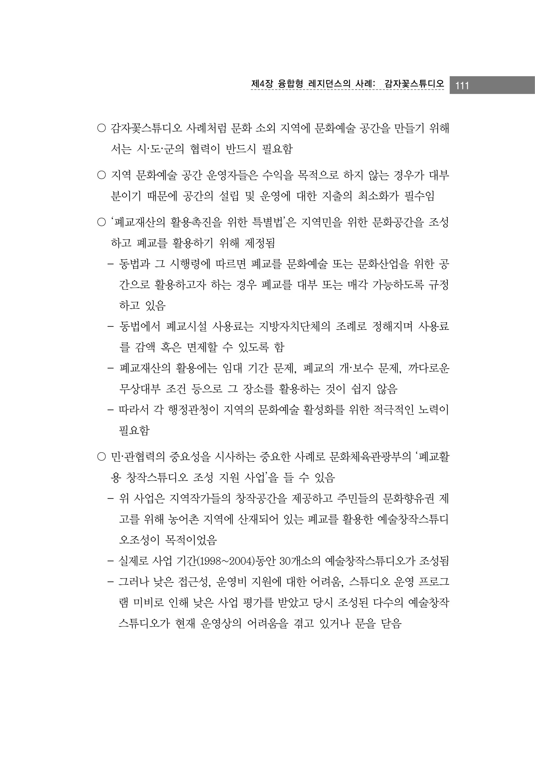 제4장 융합형 레지던스의 사례:　감자꽃스튜디오

〇 감자꽃스튜디오 사례처럼 문화 소외 지역에 문화예술 공간을 만들기 위해
서는 시·도·군의 협력이 반드시 필요함
〇 지역 문화예술 공간 운영자들은 수익을 목적으로 하지 않는 경우가 대부
분이기 때문에 공간의 설립 및 운영에 대한 지출의 최소화가 필수임
〇 ‘폐교재산의 활용촉진을 위한 특별법’은 지역민을 위한 문화공간을 조성
하고 폐교를 활용하기 위해 제정됨
- 동법과 그 시행령에 따르면 폐교를 문화예술 또는 문화산업을 위한 공
간으로 활용하고자 하는 경우 폐교를 대부 또는 매각 가능하도록 규정
하고 있음
- 동법에서 폐교시설 사용료는 지방자치단체의 조례로 정해지며 사용료
를 감액 혹은 면제할 수 있도록 함
- 폐교재산의 활용에는 임대 기간 문제, 폐교의 개·보수 문제, 까다로운
무상대부 조건 등으로 그 장소를 활용하는 것이 쉽지 않음
- 따라서 각 행정관청이 지역의 문화예술 활성화를 위한 적극적인 노력이
필요함
〇 민·관협력의 중요성을 시사하는 중요한 사례로 문화체육관광부의 ‘폐교활
용 창작스튜디오 조성 지원 사업’을 들 수 있음
- 위 사업은 지역작가들의 창작공간을 제공하고 주민들의 문화향유권 제
고를 위해 농어촌 지역에 산재되어 있는 폐교를 활용한 예술창작스튜디
오조성이 목적이었음
- 실제로 사업 기간(1998~2004)동안 30개소의 예술창작스튜디오가 조성됨
- 그러나 낮은 접근성, 운영비 지원에 대한 어려움, 스튜디오 운영 프로그
램 미비로 인해 낮은 사업 평가를 받았고 당시 조성된 다수의 예술창작
스튜디오가 현재 운영상의 어려움을 겪고 있거나 문을 닫음

111

 