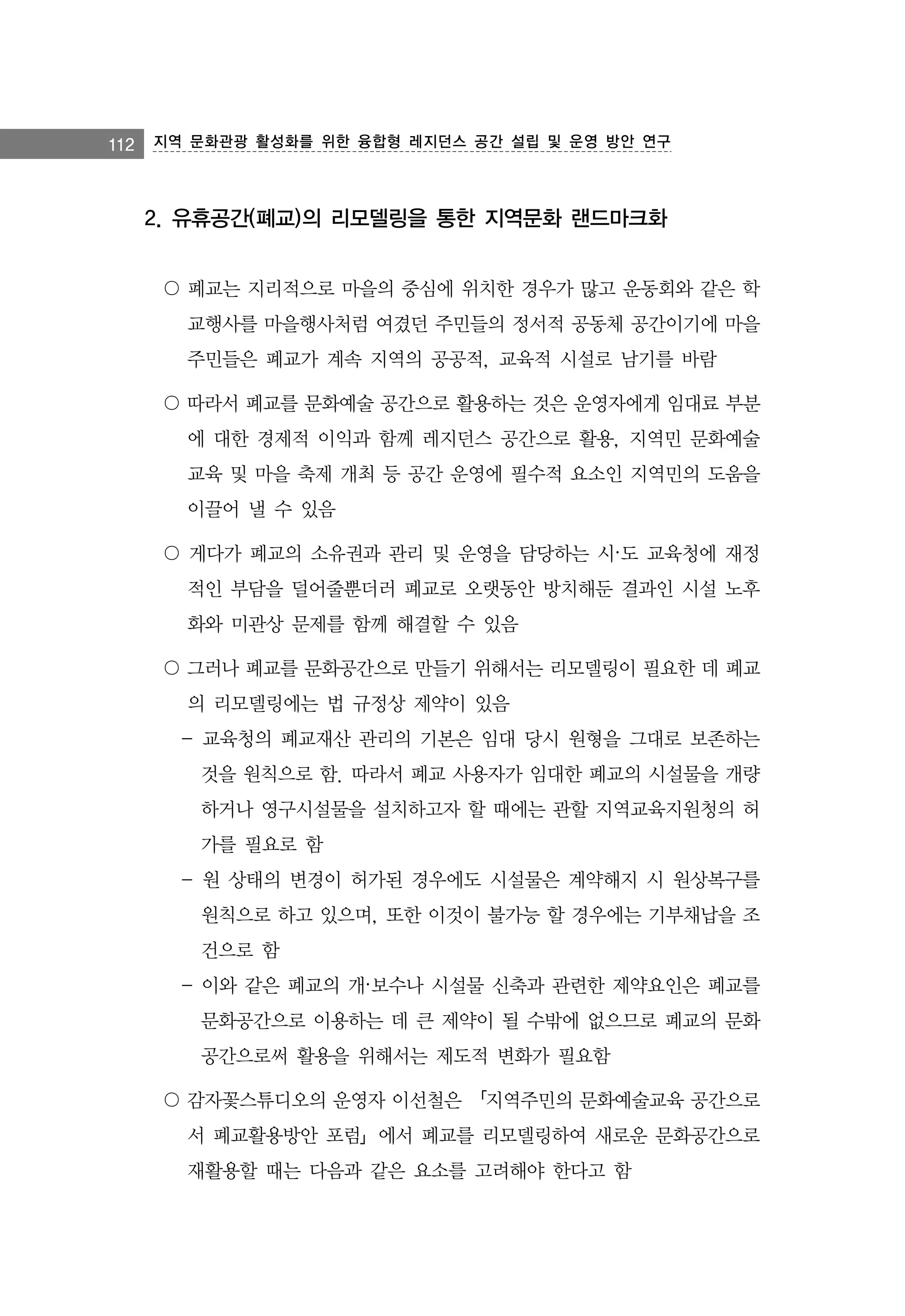 112

지역 문화관광 활성화를 위한 융합형 레지던스 공간 설립 및 운영 방안 연구

2. 유휴공간(폐교)의 리모델링을 통한 지역문화 랜드마크화
〇 폐교는 지리적으로 마을의 중심에 위치한 경우가 많고 운동회와 같은 학
교행사를 마을행사처럼 여겼던 주민들의 정서적 공동체 공간이기에 마을
주민들은 폐교가 계속 지역의 공공적, 교육적 시설로 남기를 바람
〇 따라서 폐교를 문화예술 공간으로 활용하는 것은 운영자에게 임대료 부분
에 대한 경제적 이익과 함께 레지던스 공간으로 활용, 지역민 문화예술
교육 및 마을 축제 개최 등 공간 운영에 필수적 요소인 지역민의 도움을
이끌어 낼 수 있음
〇 게다가 폐교의 소유권과 관리 및 운영을 담당하는 시·도 교육청에 재정
적인 부담을 덜어줄뿐더러 폐교로 오랫동안 방치해둔 결과인 시설 노후
화와 미관상 문제를 함께 해결할 수 있음
〇 그러나 폐교를 문화공간으로 만들기 위해서는 리모델링이 필요한 데 폐교
의 리모델링에는 법 규정상 제약이 있음
- 교육청의 폐교재산 관리의 기본은 임대 당시 원형을 그대로 보존하는
것을 원칙으로 함. 따라서 폐교 사용자가 임대한 폐교의 시설물을 개량
하거나 영구시설물을 설치하고자 할 때에는 관할 지역교육지원청의 허
가를 필요로 함
- 원 상태의 변경이 허가된 경우에도 시설물은 계약해지 시 원상복구를
원칙으로 하고 있으며, 또한 이것이 불가능 할 경우에는 기부채납을 조
건으로 함
- 이와 같은 폐교의 개·보수나 시설물 신축과 관련한 제약요인은 폐교를
문화공간으로 이용하는 데 큰 제약이 될 수밖에 없으므로 폐교의 문화
공간으로써 활용을 위해서는 제도적 변화가 필요함
〇 감자꽃스튜디오의 운영자 이선철은 「지역주민의 문화예술교육 공간으로
서 폐교활용방안 포럼」에서 폐교를 리모델링하여 새로운 문화공간으로
재활용할 때는 다음과 같은 요소를 고려해야 한다고 함

 