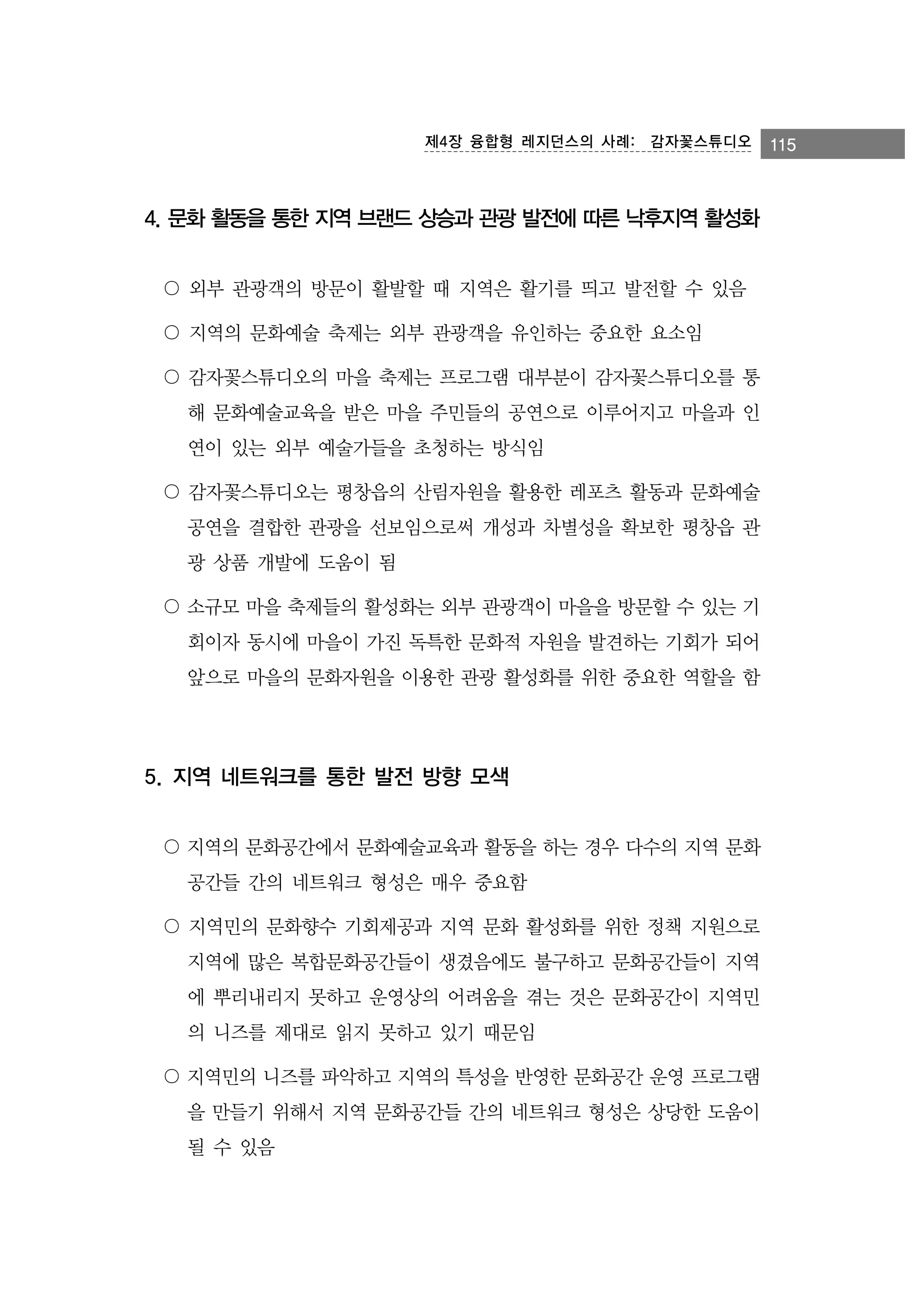 제4장 융합형 레지던스의 사례:　감자꽃스튜디오

4. 문화 활동을 통한 지역 브랜드 상승과 관광 발전에 따른 낙후지역 활성화
〇 외부 관광객의 방문이 활발할 때 지역은 활기를 띄고 발전할 수 있음
〇 지역의 문화예술 축제는 외부 관광객을 유인하는 중요한 요소임
〇 감자꽃스튜디오의 마을 축제는 프로그램 대부분이 감자꽃스튜디오를 통
해 문화예술교육을 받은 마을 주민들의 공연으로 이루어지고 마을과 인
연이 있는 외부 예술가들을 초청하는 방식임
〇 감자꽃스튜디오는 평창읍의 산림자원을 활용한 레포츠 활동과 문화예술
공연을 결합한 관광을 선보임으로써 개성과 차별성을 확보한 평창읍 관
광 상품 개발에 도움이 됨
〇 소규모 마을 축제들의 활성화는 외부 관광객이 마을을 방문할 수 있는 기
회이자 동시에 마을이 가진 독특한 문화적 자원을 발견하는 기회가 되어
앞으로 마을의 문화자원을 이용한 관광 활성화를 위한 중요한 역할을 함

5. 지역 네트워크를 통한 발전 방향 모색
〇 지역의 문화공간에서 문화예술교육과 활동을 하는 경우 다수의 지역 문화
공간들 간의 네트워크 형성은 매우 중요함
〇 지역민의 문화향수 기회제공과 지역 문화 활성화를 위한 정책 지원으로
지역에 많은 복합문화공간들이 생겼음에도 불구하고 문화공간들이 지역
에 뿌리내리지 못하고 운영상의 어려움을 겪는 것은 문화공간이 지역민
의 니즈를 제대로 읽지 못하고 있기 때문임
〇 지역민의 니즈를 파악하고 지역의 특성을 반영한 문화공간 운영 프로그램
을 만들기 위해서 지역 문화공간들 간의 네트워크 형성은 상당한 도움이
될 수 있음

115

 