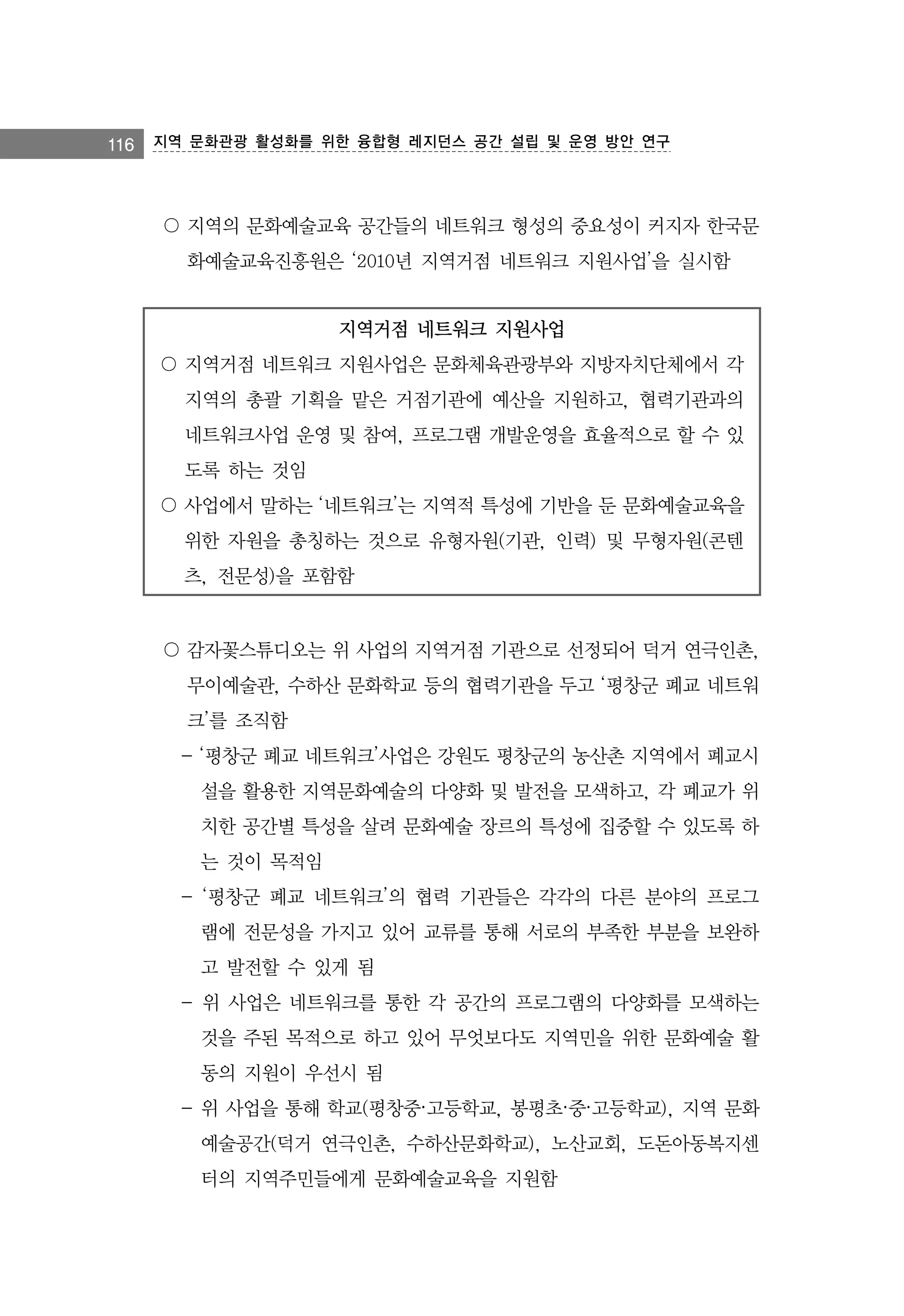 116 지역 문화관광 활성화를 위한 융합형 레지던스 공간 설립 및 운영 방안 연구

〇 지역의 문화예술교육 공간들의 네트워크 형성의 중요성이 커지자 한국문
화예술교육진흥원은 ‘2010년 지역거점 네트워크 지원사업’을 실시함
지역거점 네트워크 지원사업
〇 지역거점 네트워크 지원사업은 문화체육관광부와 지방자치단체에서 각
지역의 총괄 기획을 맡은 거점기관에 예산을 지원하고, 협력기관과의
네트워크사업 운영 및 참여, 프로그램 개발운영을 효율적으로 할 수 있
도록 하는 것임
〇 사업에서 말하는 ‘네트워크’는 지역적 특성에 기반을 둔 문화예술교육을
위한 자원을 총칭하는 것으로 유형자원(기관, 인력) 및 무형자원(콘텐
츠, 전문성)을 포함함

〇 감자꽃스튜디오는 위 사업의 지역거점 기관으로 선정되어 덕거 연극인촌,
무이예술관, 수하산 문화학교 등의 협력기관을 두고 ‘평창군 폐교 네트워
크’를 조직함
- ‘평창군 폐교 네트워크’사업은 강원도 평창군의 농산촌 지역에서 폐교시
설을 활용한 지역문화예술의 다양화 및 발전을 모색하고, 각 폐교가 위
치한 공간별 특성을 살려 문화예술 장르의 특성에 집중할 수 있도록 하
는 것이 목적임
- ‘평창군 폐교 네트워크’의 협력 기관들은 각각의 다른 분야의 프로그
램에 전문성을 가지고 있어 교류를 통해 서로의 부족한 부분을 보완하
고 발전할 수 있게 됨
- 위 사업은 네트워크를 통한 각 공간의 프로그램의 다양화를 모색하는
것을 주된 목적으로 하고 있어 무엇보다도 지역민을 위한 문화예술 활
동의 지원이 우선시 됨
- 위 사업을 통해 학교(평창중·고등학교, 봉평초·중·고등학교), 지역 문화
예술공간(덕거 연극인촌, 수하산문화학교), 노산교회, 도돈아동복지센
터의 지역주민들에게 문화예술교육을 지원함

 