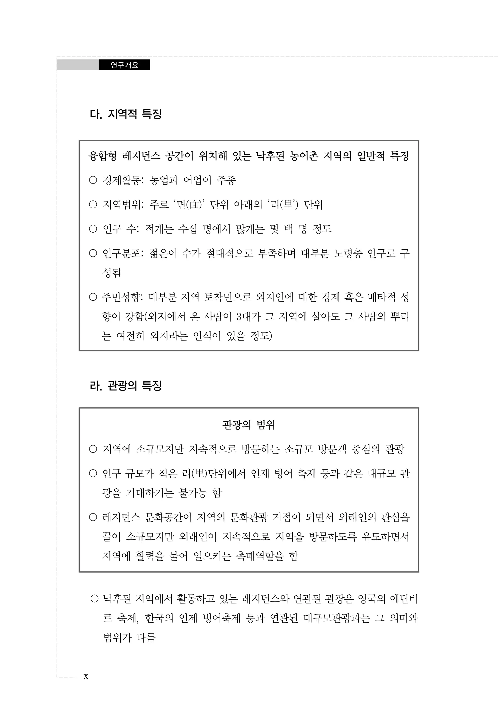 연구개요

다. 지역적 특징

융합형 레지던스 공간이 위치해 있는 낙후된 농어촌 지역의 일반적 특징
〇 경제활동: 농업과 어업이 주종
〇 지역범위: 주로 ‘면(面)’ 단위 아래의 ‘리(里’) 단위
〇 인구 수: 적게는 수십 명에서 많게는 몇 백 명 정도
〇 인구분포: 젊은이 수가 절대적으로 부족하며 대부분 노령층 인구로 구
성됨
〇 주민성향: 대부분 지역 토착민으로 외지인에 대한 경계 혹은 배타적 성
향이 강함(외지에서 온 사람이 3대가 그 지역에 살아도 그 사람의 뿌리
는 여전히 외지라는 인식이 있을 정도)

라. 관광의 특징
관광의 범위
〇 지역에 소규모지만 지속적으로 방문하는 소규모 방문객 중심의 관광
〇 인구 규모가 적은 리(里)단위에서 인제 빙어 축제 등과 같은 대규모 관
광을 기대하기는 불가능 함
〇 레지던스 문화공간이 지역의 문화관광 거점이 되면서 외래인의 관심을
끌어 소규모지만 외래인이 지속적으로 지역을 방문하도록 유도하면서
지역에 활력을 불어 일으키는 촉매역할을 함

〇 낙후된 지역에서 활동하고 있는 레지던스와 연관된 관광은 영국의 에딘버
르 축제, 한국의 인제 빙어축제 등과 연관된 대규모관광과는 그 의미와
범위가 다름

x

 