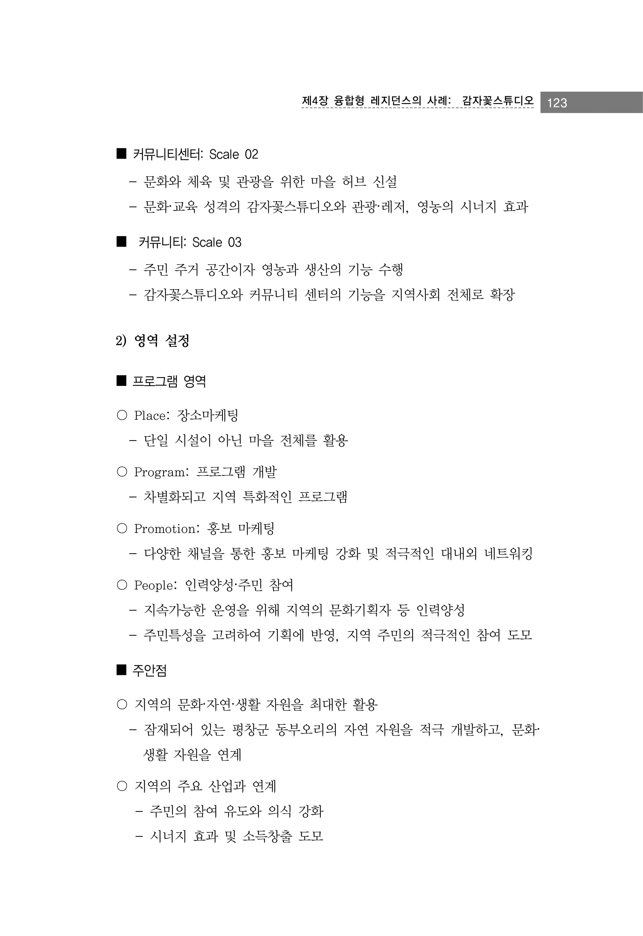 제4장 융합형 레지던스의 사례:　감자꽃스튜디오

■ 커뮤니티센터: Scale 02
- 문화와 체육 및 관광을 위한 마을 허브 신설
- 문화·교육 성격의 감자꽃스튜디오와 관광·레저, 영농의 시너지 효과
■ 커뮤니티: Scale 03
- 주민 주거 공간이자 영농과 생산의 기능 수행
- 감자꽃스튜디오와 커뮤니티 센터의 기능을 지역사회 전체로 확장

2) 영역 설정
■ 프로그램 영역
〇 Place: 장소마케팅
- 단일 시설이 아닌 마을 전체를 활용
〇 Program: 프로그램 개발
- 차별화되고 지역 특화적인 프로그램
〇 Promotion: 홍보 마케팅
- 다양한 채널을 통한 홍보 마케팅 강화 및 적극적인 대내외 네트워킹
〇 People: 인력양성·주민 참여
- 지속가능한 운영을 위해 지역의 문화기획자 등 인력양성
- 주민특성을 고려하여 기획에 반영, 지역 주민의 적극적인 참여 도모
■ 주안점
〇 지역의 문화·자연·생활 자원을 최대한 활용
- 잠재되어 있는 평창군 동부오리의 자연 자원을 적극 개발하고, 문화·
생활 자원을 연계
〇 지역의 주요 산업과 연계
- 주민의 참여 유도와 의식 강화
- 시너지 효과 및 소득창출 도모

123

 