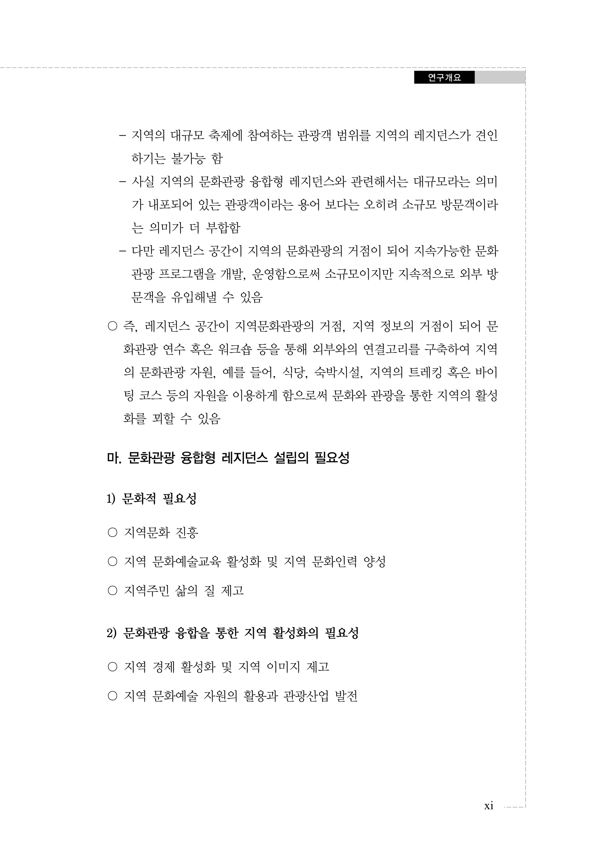 연구개요

- 지역의 대규모 축제에 참여하는 관광객 범위를 지역의 레지던스가 견인
하기는 불가능 함
- 사실 지역의 문화관광 융합형 레지던스와 관련해서는 대규모라는 의미
가 내포되어 있는 관광객이라는 용어 보다는 오히려 소규모 방문객이라
는 의미가 더 부합함
- 다만 레지던스 공간이 지역의 문화관광의 거점이 되어 지속가능한 문화
관광 프로그램을 개발, 운영함으로써 소규모이지만 지속적으로 외부 방
문객을 유입해낼 수 있음
〇 즉, 레지던스 공간이 지역문화관광의 거점, 지역 정보의 거점이 되어 문
화관광 연수 혹은 워크숍 등을 통해 외부와의 연결고리를 구축하여 지역
의 문화관광 자원, 예를 들어, 식당, 숙박시설, 지역의 트레킹 혹은 바이
팅 코스 등의 자원을 이용하게 함으로써 문화와 관광을 통한 지역의 활성
화를 꾀할 수 있음

마. 문화관광 융합형 레지던스 설립의 필요성
1) 문화적 필요성
〇 지역문화 진흥
〇 지역 문화예술교육 활성화 및 지역 문화인력 양성
〇 지역주민 삶의 질 제고

2) 문화관광 융합을 통한 지역 활성화의 필요성
〇 지역 경제 활성화 및 지역 이미지 제고
〇 지역 문화예술 자원의 활용과 관광산업 발전

xi

 