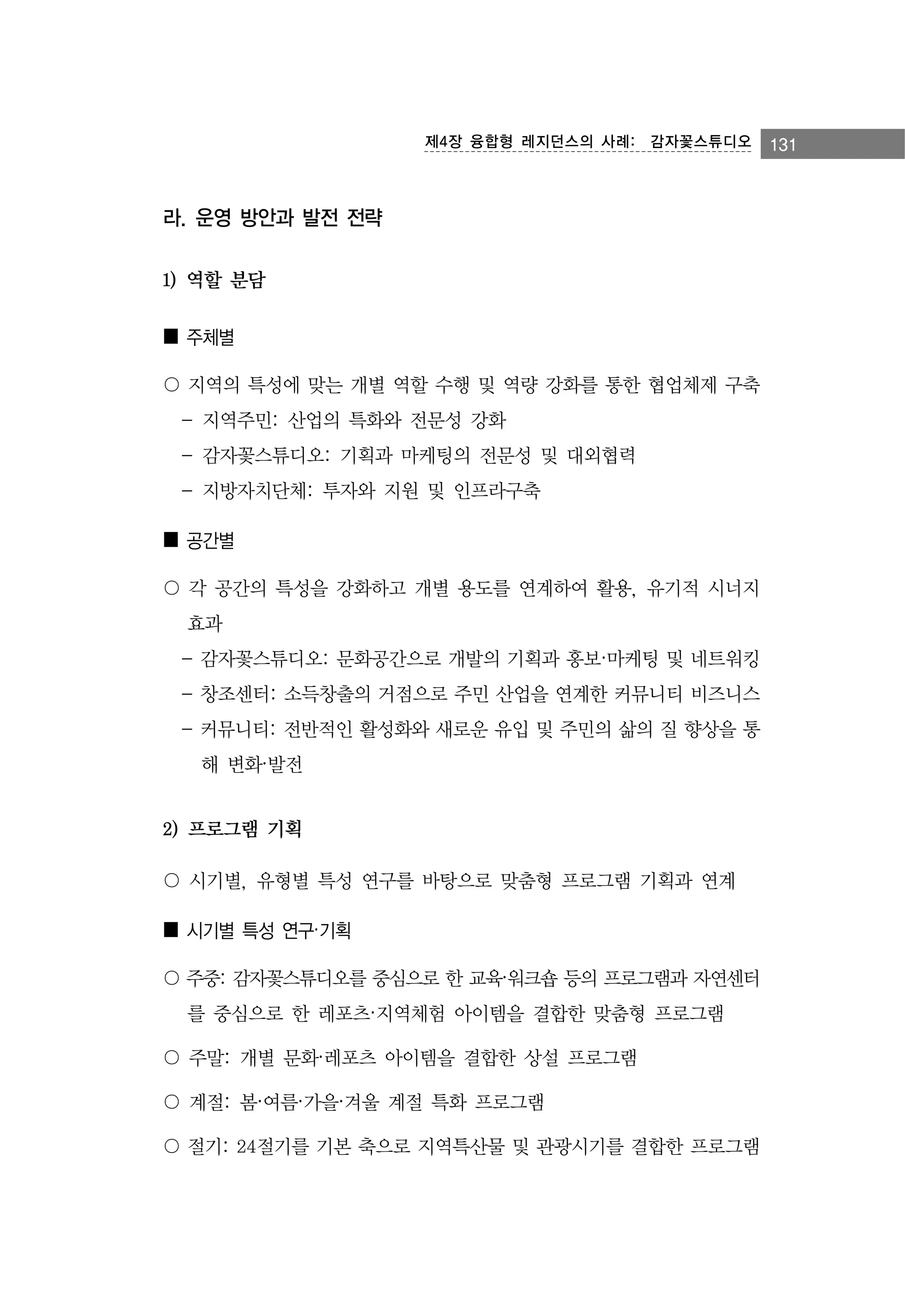 제4장 융합형 레지던스의 사례:　감자꽃스튜디오

라. 운영 방안과 발전 전략
1) 역할 분담
■ 주체별
〇 지역의 특성에 맞는 개별 역할 수행 및 역량 강화를 통한 협업체제 구축
- 지역주민: 산업의 특화와 전문성 강화
- 감자꽃스튜디오: 기획과 마케팅의 전문성 및 대외협력
- 지방자치단체: 투자와 지원 및 인프라구축
■ 공간별
〇 각 공간의 특성을 강화하고 개별 용도를 연계하여 활용, 유기적 시너지
효과
- 감자꽃스튜디오: 문화공간으로 개발의 기획과 홍보·마케팅 및 네트워킹
- 창조센터: 소득창출의 거점으로 주민 산업을 연계한 커뮤니티 비즈니스
- 커뮤니티: 전반적인 활성화와 새로운 유입 및 주민의 삶의 질 향상을 통
해 변화·발전

2) 프로그램 기획
〇 시기별, 유형별 특성 연구를 바탕으로 맞춤형 프로그램 기획과 연계
■ 시기별 특성 연구·기획
〇 주중: 감자꽃스튜디오를 중심으로 한 교육·워크숍 등의 프로그램과 자연센터
를 중심으로 한 레포츠·지역체험 아이템을 결합한 맞춤형 프로그램
〇 주말: 개별 문화·레포츠 아이템을 결합한 상설 프로그램
〇 계절: 봄·여름·가을·겨울 계절 특화 프로그램
〇 절기: 24절기를 기본 축으로 지역특산물 및 관광시기를 결합한 프로그램

131

 