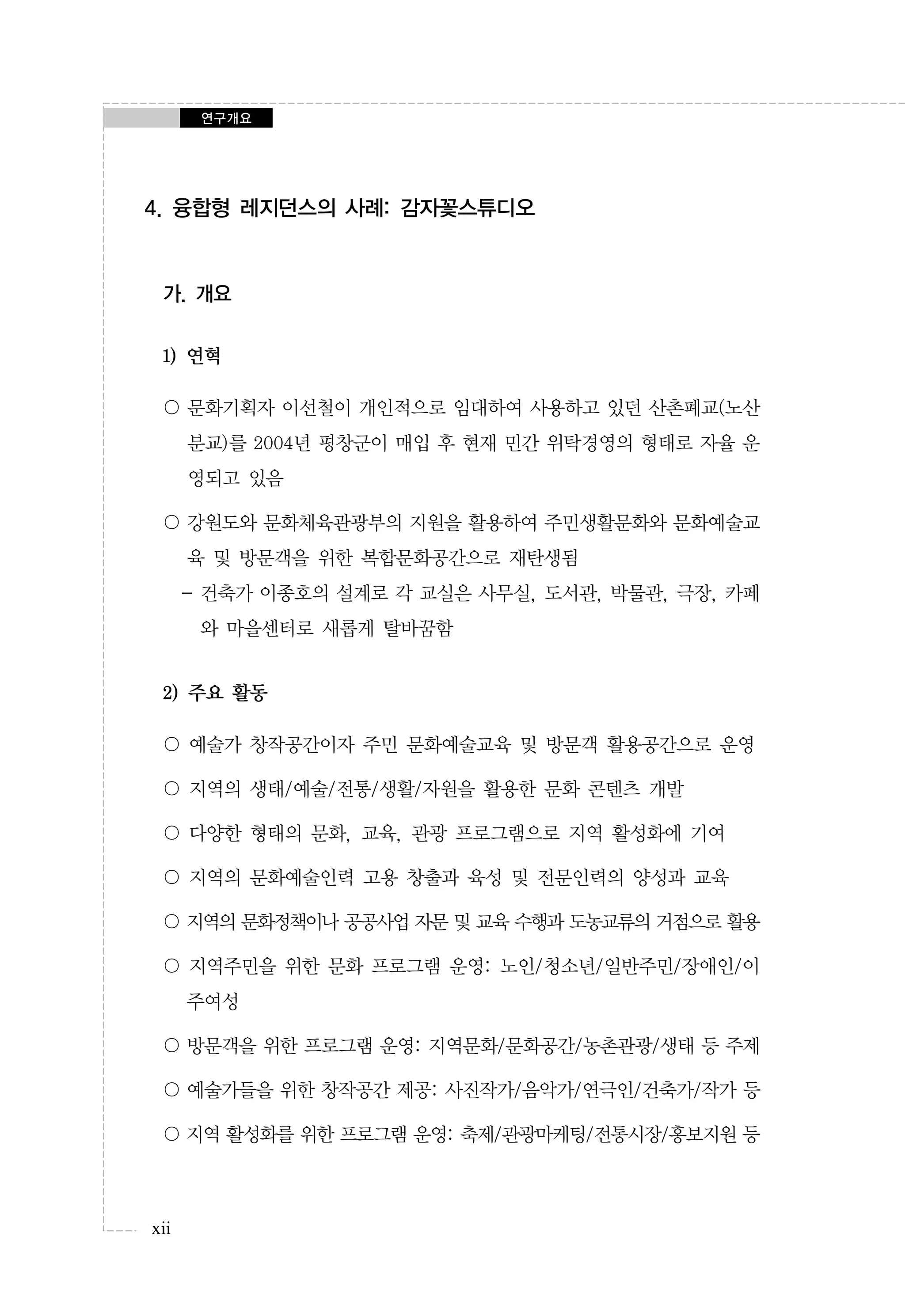 연구개요

4. 융합형 레지던스의 사례: 감자꽃스튜디오

가. 개요
1) 연혁
〇 문화기획자 이선철이 개인적으로 임대하여 사용하고 있던 산촌폐교(노산
분교)를 2004년 평창군이 매입 후 현재 민간 위탁경영의 형태로 자율 운
영되고 있음
〇 강원도와 문화체육관광부의 지원을 활용하여 주민생활문화와 문화예술교
육 및 방문객을 위한 복합문화공간으로 재탄생됨
- 건축가 이종호의 설계로 각 교실은 사무실, 도서관, 박물관, 극장, 카페
와 마을센터로 새롭게 탈바꿈함

2) 주요 활동
〇 예술가 창작공간이자 주민 문화예술교육 및 방문객 활용공간으로 운영
〇 지역의 생태/예술/전통/생활/자원을 활용한 문화 콘텐츠 개발
〇 다양한 형태의 문화, 교육, 관광 프로그램으로 지역 활성화에 기여
〇 지역의 문화예술인력 고용 창출과 육성 및 전문인력의 양성과 교육
〇 지역의 문화정책이나 공공사업 자문 및 교육 수행과 도농교류의 거점으로 활용
〇 지역주민을 위한 문화 프로그램 운영: 노인/청소년/일반주민/장애인/이
주여성
〇 방문객을 위한 프로그램 운영: 지역문화/문화공간/농촌관광/생태 등 주제
〇 예술가들을 위한 창작공간 제공: 사진작가/음악가/연극인/건축가/작가 등
〇 지역 활성화를 위한 프로그램 운영: 축제/관광마케팅/전통시장/홍보지원 등

xii

 