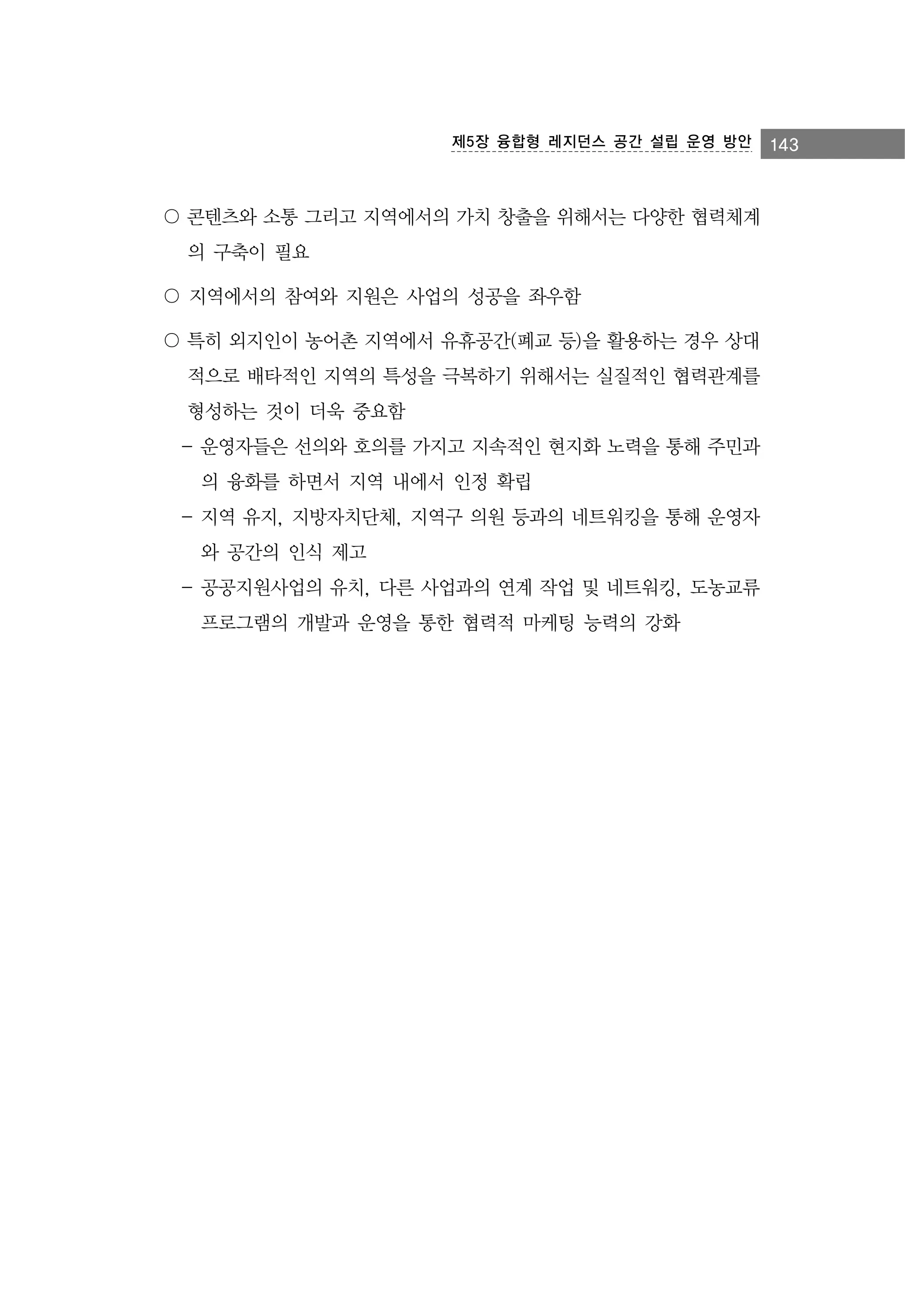 제5장 융합형 레지던스 공간 설립 운영 방안

〇 콘텐츠와 소통 그리고 지역에서의 가치 창출을 위해서는 다양한 협력체계
의 구축이 필요
〇 지역에서의 참여와 지원은 사업의 성공을 좌우함
〇 특히 외지인이 농어촌 지역에서 유휴공간(폐교 등)을 활용하는 경우 상대
적으로 배타적인 지역의 특성을 극복하기 위해서는 실질적인 협력관계를
형성하는 것이 더욱 중요함
- 운영자들은 선의와 호의를 가지고 지속적인 현지화 노력을 통해 주민과
의 융화를 하면서 지역 내에서 인정 확립
- 지역 유지, 지방자치단체, 지역구 의원 등과의 네트워킹을 통해 운영자
와 공간의 인식 제고
- 공공지원사업의 유치, 다른 사업과의 연계 작업 및 네트워킹, 도농교류
프로그램의 개발과 운영을 통한 협력적 마케팅 능력의 강화

143

 