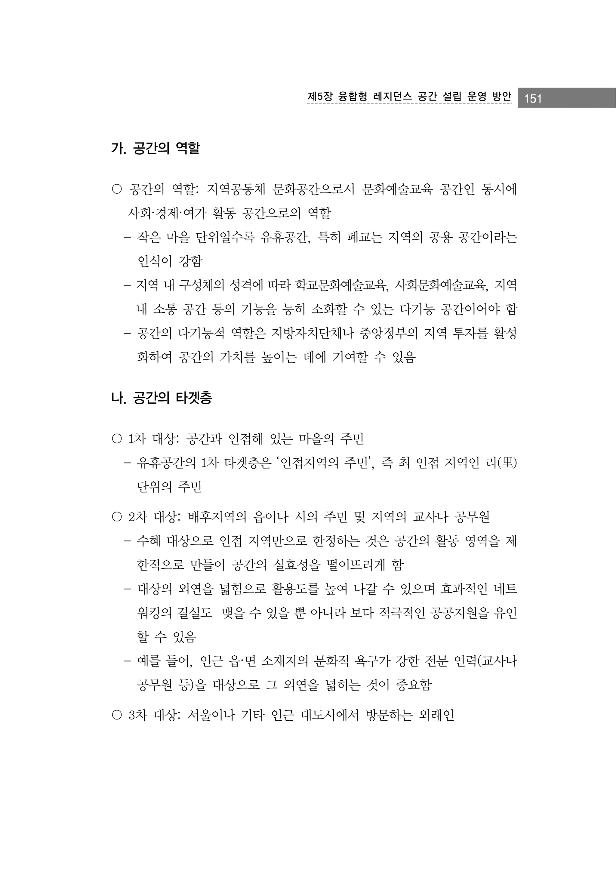 제5장 융합형 레지던스 공간 설립 운영 방안

가. 공간의 역할
〇 공간의 역할: 지역공동체 문화공간으로서 문화예술교육 공간인 동시에
사회·경제·여가 활동 공간으로의 역할
- 작은 마을 단위일수록 유휴공간, 특히 폐교는 지역의 공용 공간이라는
인식이 강함
- 지역 내 구성체의 성격에 따라 학교문화예술교육, 사회문화예술교육, 지역
내 소통 공간 등의 기능을 능히 소화할 수 있는 다기능 공간이어야 함
- 공간의 다기능적 역할은 지방자치단체나 중앙정부의 지역 투자를 활성
화하여 공간의 가치를 높이는 데에 기여할 수 있음

나. 공간의 타겟층
〇 1차 대상: 공간과 인접해 있는 마을의 주민
- 유휴공간의 1차 타겟층은 ‘인접지역의 주민’, 즉 최 인접 지역인 리(里)
단위의 주민
〇 2차 대상: 배후지역의 읍이나 시의 주민 및 지역의 교사나 공무원
- 수혜 대상으로 인접 지역만으로 한정하는 것은 공간의 활동 영역을 제
한적으로 만들어 공간의 실효성을 떨어뜨리게 함
- 대상의 외연을 넓힘으로 활용도를 높여 나갈 수 있으며 효과적인 네트
워킹의 결실도 맺을 수 있을 뿐 아니라 보다 적극적인 공공지원을 유인
할 수 있음
- 예를 들어, 인근 읍·면 소재지의 문화적 욕구가 강한 전문 인력(교사나
공무원 등)을 대상으로 그 외연을 넓히는 것이 중요함
〇 3차 대상: 서울이나 기타 인근 대도시에서 방문하는 외래인

151

 