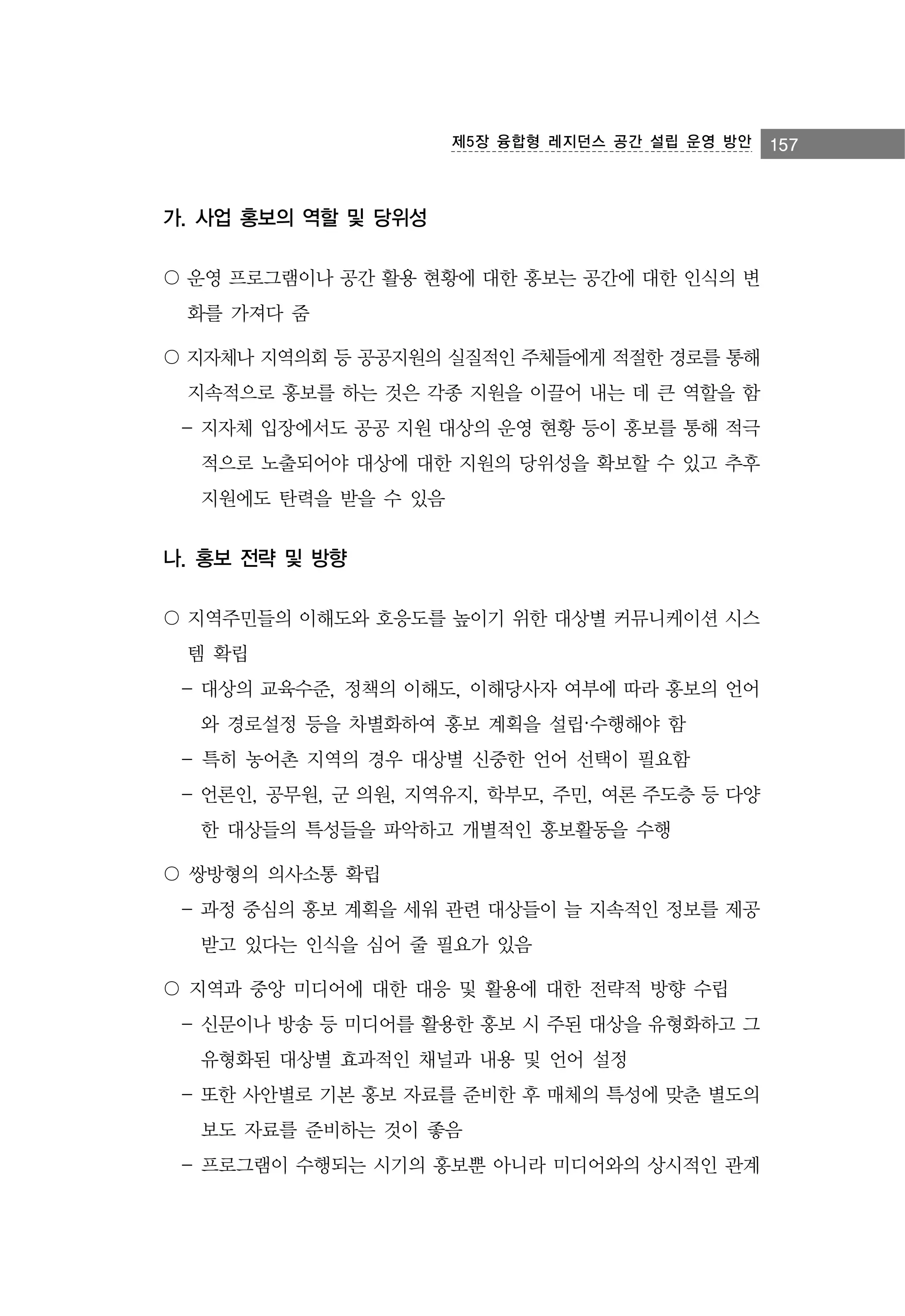 제5장 융합형 레지던스 공간 설립 운영 방안

가. 사업 홍보의 역할 및 당위성
〇 운영 프로그램이나 공간 활용 현황에 대한 홍보는 공간에 대한 인식의 변
화를 가져다 줌
〇 지자체나 지역의회 등 공공지원의 실질적인 주체들에게 적절한 경로를 통해
지속적으로 홍보를 하는 것은 각종 지원을 이끌어 내는 데 큰 역할을 함
- 지자체 입장에서도 공공 지원 대상의 운영 현황 등이 홍보를 통해 적극
적으로 노출되어야 대상에 대한 지원의 당위성을 확보할 수 있고 추후
지원에도 탄력을 받을 수 있음

나. 홍보 전략 및 방향
〇 지역주민들의 이해도와 호응도를 높이기 위한 대상별 커뮤니케이션 시스
템 확립
- 대상의 교육수준, 정책의 이해도, 이해당사자 여부에 따라 홍보의 언어
와 경로설정 등을 차별화하여 홍보 계획을 설립·수행해야 함
- 특히 농어촌 지역의 경우 대상별 신중한 언어 선택이 필요함
- 언론인, 공무원, 군 의원, 지역유지, 학부모, 주민, 여론 주도층 등 다양
한 대상들의 특성들을 파악하고 개별적인 홍보활동을 수행
〇 쌍방형의 의사소통 확립
- 과정 중심의 홍보 계획을 세워 관련 대상들이 늘 지속적인 정보를 제공
받고 있다는 인식을 심어 줄 필요가 있음
〇 지역과 중앙 미디어에 대한 대응 및 활용에 대한 전략적 방향 수립
- 신문이나 방송 등 미디어를 활용한 홍보 시 주된 대상을 유형화하고 그
유형화된 대상별 효과적인 채널과 내용 및 언어 설정
- 또한 사안별로 기본 홍보 자료를 준비한 후 매체의 특성에 맞춘 별도의
보도 자료를 준비하는 것이 좋음
- 프로그램이 수행되는 시기의 홍보뿐 아니라 미디어와의 상시적인 관계

157

 