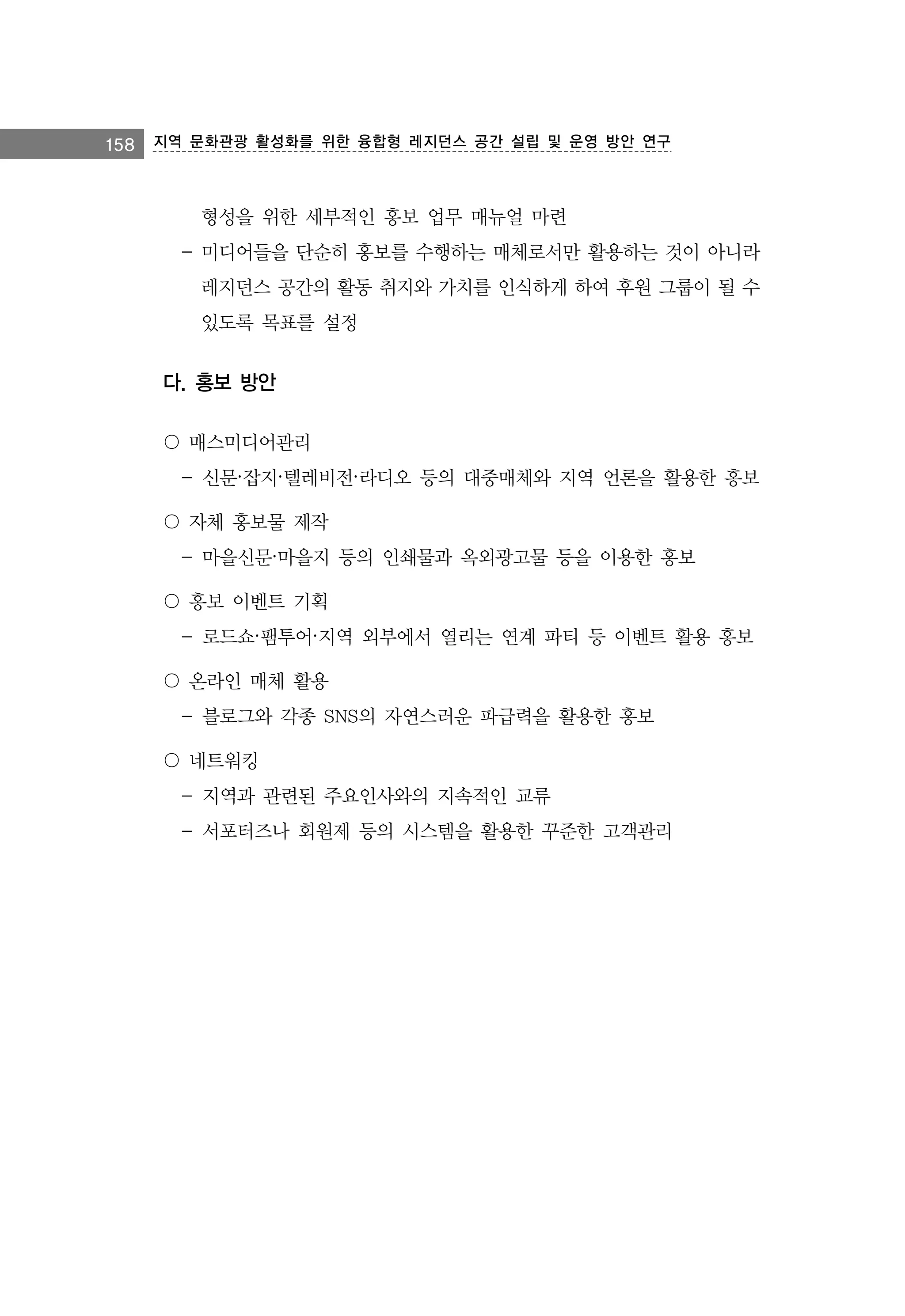 158 지역 문화관광 활성화를 위한 융합형 레지던스 공간 설립 및 운영 방안 연구

형성을 위한 세부적인 홍보 업무 매뉴얼 마련
- 미디어들을 단순히 홍보를 수행하는 매체로서만 활용하는 것이 아니라
레지던스 공간의 활동 취지와 가치를 인식하게 하여 후원 그룹이 될 수
있도록 목표를 설정

다. 홍보 방안
〇 매스미디어관리
- 신문·잡지·텔레비전·라디오 등의 대중매체와 지역 언론을 활용한 홍보
〇 자체 홍보물 제작
- 마을신문·마을지 등의 인쇄물과 옥외광고물 등을 이용한 홍보
〇 홍보 이벤트 기획
- 로드쇼·팸투어·지역 외부에서 열리는 연계 파티 등 이벤트 활용 홍보
〇 온라인 매체 활용
- 블로그와 각종 SNS의 자연스러운 파급력을 활용한 홍보
〇 네트워킹
- 지역과 관련된 주요인사와의 지속적인 교류
- 서포터즈나 회원제 등의 시스템을 활용한 꾸준한 고객관리

 