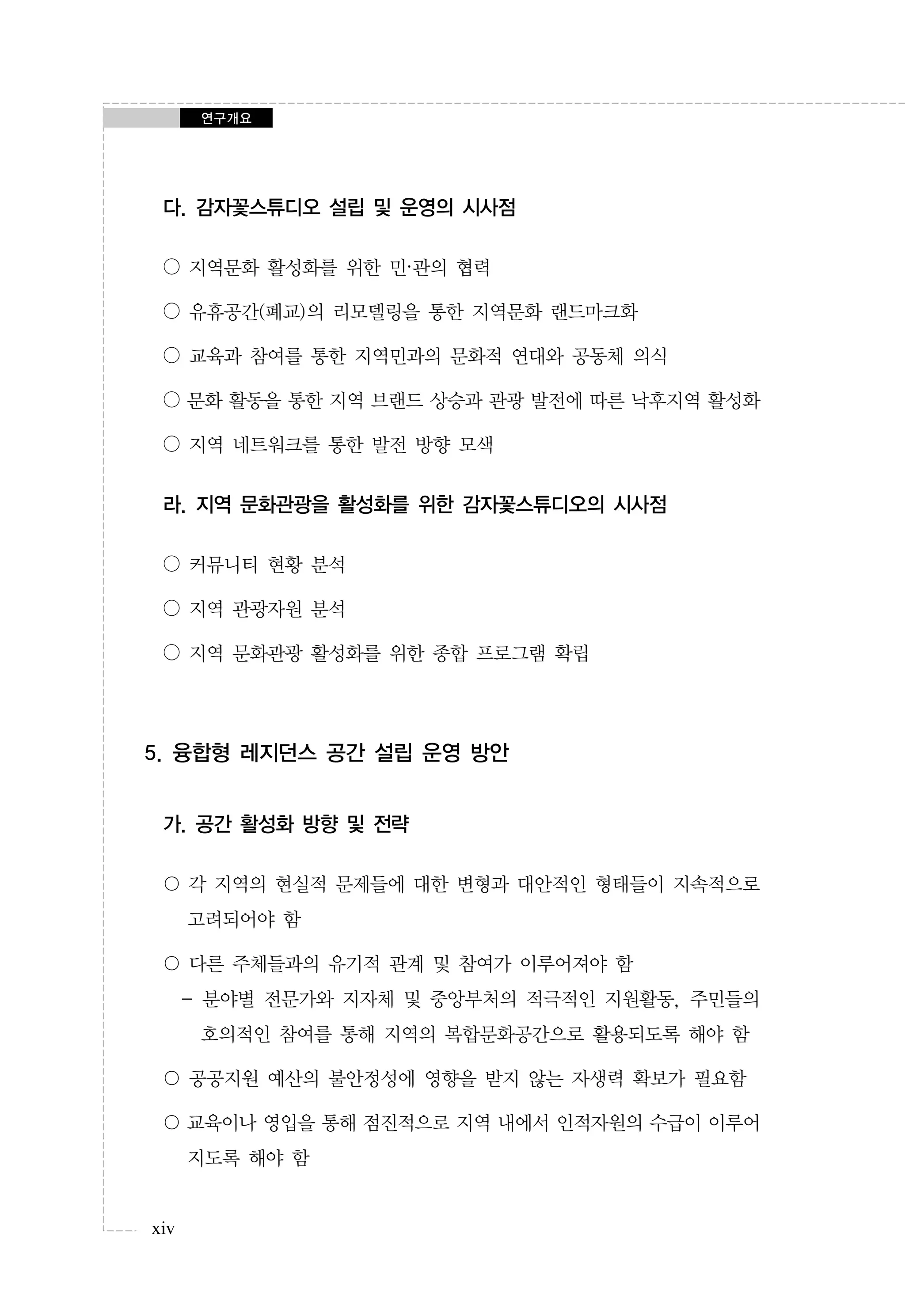 연구개요

다. 감자꽃스튜디오 설립 및 운영의 시사점
○ 지역문화 활성화를 위한 민·관의 협력
○ 유휴공간(폐교)의 리모델링을 통한 지역문화 랜드마크화
○ 교육과 참여를 통한 지역민과의 문화적 연대와 공동체 의식
○ 문화 활동을 통한 지역 브랜드 상승과 관광 발전에 따른 낙후지역 활성화
○ 지역 네트워크를 통한 발전 방향 모색

라. 지역 문화관광을 활성화를 위한 감자꽃스튜디오의 시사점
○ 커뮤니티 현황 분석
○ 지역 관광자원 분석
○ 지역 문화관광 활성화를 위한 종합 프로그램 확립

5. 융합형 레지던스 공간 설립 운영 방안
가. 공간 활성화 방향 및 전략
〇 각 지역의 현실적 문제들에 대한 변형과 대안적인 형태들이 지속적으로
고려되어야 함
〇 다른 주체들과의 유기적 관계 및 참여가 이루어져야 함
- 분야별 전문가와 지자체 및 중앙부처의 적극적인 지원활동, 주민들의
호의적인 참여를 통해 지역의 복합문화공간으로 활용되도록 해야 함
〇 공공지원 예산의 불안정성에 영향을 받지 않는 자생력 확보가 필요함
〇 교육이나 영입을 통해 점진적으로 지역 내에서 인적자원의 수급이 이루어
지도록 해야 함

xiv

 